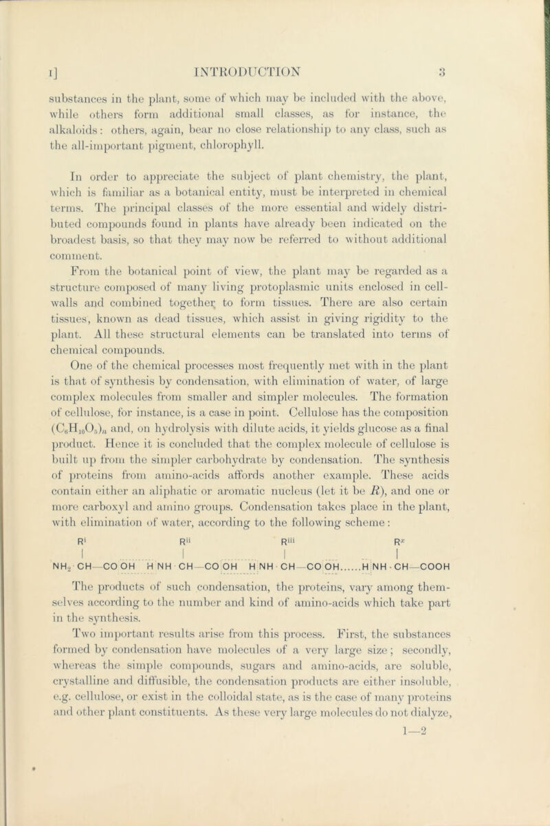 substances in the plant, some of which may be included with the above, while others form additional small classes, as for instance, the alkaloids: others, again, bear no close relationship to any class, such as the all-important pigment, chlorophyll. In order to appreciate the subject of plant chemistry, the plant, which is familiar as a botanical entity, must be interpreted in chemical terms. The principal classes of the more essential and widely distri- buted compounds found in plants have already been indicated on the broadest basis, so that they may now be referred to without additional comment. From the botanical point of view, the plant may be regarded as a structure composed of many living protoplasmic units enclosed in cell- walls and combined together to form tissues. There are also certain tissues, known as dead tissues, which assist in giving rigidity to the plant. All these structural elements can be translated into terms of chemical compounds. One of the chemical processes most frequently met with in the plant is that of synthesis by condensation, with elimination of water, of large complex molecules from smaller and simpler molecules. The formation of cellulose, for instance, is a case in point. Cellulose has the composition (CijU]0O;-,),t and, on hydrolysis with dilute acids, it yields glucose as a final product. Hence it is concluded that the complex molecule of cellulose is built up from the simpler carbohydrate by condensation. The synthesis of proteins from amino-acids affords another example. These acids contain either an aliphatic or aromatic nucleus (let it be R), and one or more carboxyl and amino groups. Condensation takes place in the plant, with elimination of water, according to the following scheme : Ri Rii Riii R* I I 1 .... ... I NHo CH—CO OH HNH CH-COOH H NH CH -CO OH H NH-CH-COOH The products of such condensation, the proteins, vary among them- selves according to the number and kind of amino-acids which take part in the synthesis. Two important results arise from this process. First, the substances formed by condensation have molecules of a very large size; secondly, whereas the simple compounds, sugars and amino-acids, are soluble, crystalline and diffusible, the condensation products are either insoluble, e.g. cellulose, or exist in the colloidal state, as is the case of many proteins and other plant constituents. As these very large molecules do not dialyze, 1—2