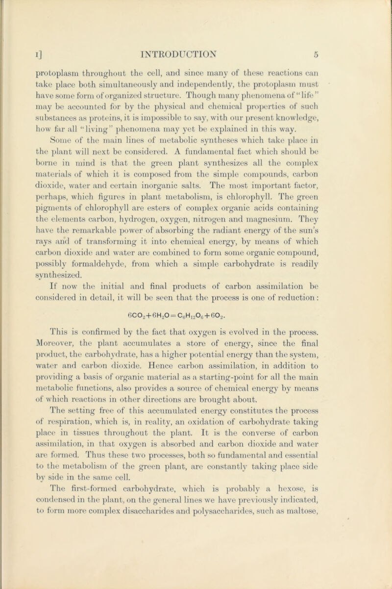 protoplasm throughout the cell, and since many of these reactions can take place both simultaneously and independently, the protoplasm must have some form of organized structure. Though many phenomena of “life ” may be accounted for by the physical and chemical properties of such substances as proteins, it is impossible to say, with our present knowledge, how far all “living” phenomena may yet be explained in this way. Some of the main lines of metabolic syntheses which take place in the plant will next be considered. A fundamental fact which should be borne in mind is that the green plant synthesizes all the complex materials of which it is composed from the simple compounds, carbon dioxide, water and certain inorganic salts. The most important factor, perhaps, which figures in plant metabolism, is chlorophyll. The green pigments of chlorophyll are esters of complex organic acids containing the elements carbon, hydrogen, oxygen, nitrogen and magnesium. They have the remarkable power of absorbing the radiant energy of the sun’s rays and of transforming it into chemical energy, by means of which carbon dioxide and water are combined to form some organic compound, possibly formaldehyde, from which a simple carbohydrate is readily synthesized. If now the initial and final products of carbon assimilation be considered in detail, it will be seen that the process is one of reduction : 6CO2+6H2O = CGH12O0 + 6O2. This is confirmed by the fact that oxygen is evolved in the process. Moreover, the plant accumulates a store of energy, since the final product, the carbohydrate, has a higher potential energy than the system, water and carbon dioxide. Hence carbon assimilation, in addition to providing a basis of organic material as a starting-point for all the main metabolic functions, also provides a source of chemical energy by means of which reactions in other directions are brought about. The setting free of this accumulated energy constitutes the process of respiration, which is, in reality, an oxidation of carbohydrate taking place in tissues throughout the plant. It is the converse of carbon assimilation, in that oxygen is absorbed and carbon dioxide and water are formed. Thus these two processes, both so fundamental and essential to the metabolism of the green plant, are constantly taking place side by side in the same cell. The first-formed carbohydrate, which is probably a hexose, is condensed in the plant, on the general lines we have previously indicated, to form more complex disaccharides and polysaccharides, such as maltose,