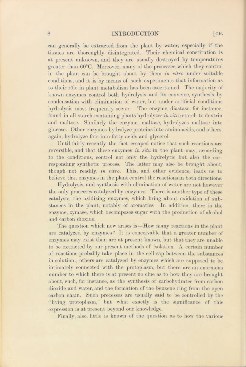 can generally be extracted from the plant by water, especially if the tissues are thoroughly disintegrated. Their chemical constitution is at present unknown, and they are usually destroyed by temperatures greater than 60°C. Moreover, many of the processes which they control in the plant can be brought about by them in vitro under suitable conditions, and it is by means of such experiments that information as to their role in plant metabolism has been ascertained. The majority of known enzymes control both hydrolysis and its converse, synthesis by condensation with elimination of water, but under artificial conditions hydrolysis most frequently occurs. The enzyme, diastase, for instance, found in all starch-containing plants hydrolyzes in vitro starch to dextrin and maltose. Similarly the enzyme, maltase, hydrolyzes maltose into glucose. Other enzymes hydrolyze proteins into amino-acids, and others, again, hydrolyze fats into fatty acids and glycerol. Until fairly recently the fact escaped notice that such reactions are reversible, and that these enzymes in situ in the plant may, according to the conditions, control not only the hydrolytic but also the cor- responding synthetic process. The latter may also be brought about, though not readily, in vitro. This, and other evidence, leads us to believe that enzymes in the plant control the reactions in both directions. Hydrolysis, and synthesis with elimination of water are not however the only processes catalyzed by enzymes. There is another type of these catalysts, the oxidizing enzymes, which bring about oxidation of sub- stances in the plant, notably of aromatics. In addition, there is the enzyme, zymase, which decomposes sugar with the production of alcohol and carbon dioxide. The question which now arises is—How many reactions in the plant are catalyzed by enzymes ? It is conceivable that a greater number of enzymes may exist than are at present known, but that they are unable to be extracted by our present methods of isolation. A certain number of reactions probably take place in the cell-sap between the substances in solution ; others are catalyzed by enzymes which are supposed to be intimately connected with the protoplasm, but there are an enormous number to which there is at present no clue as to how they are brought about, such, for instance, as the synthesis of carbohydrates from carbon dioxide and water, and the formation of the benzene ring from the open carbon chain. Such processes are usually said to be controlled by the “living protoplasm,’’ but what exactly is the significance of this expression is at present beyond our knowledge. Finally, also, little is known of the question as to how the various