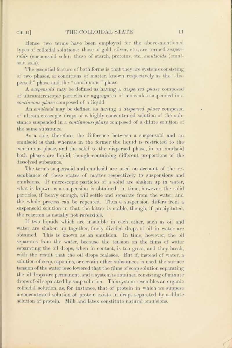 Hence two terms have been employed for the above-mentioned types of colloidal solutions: those of gold, silver, etc., are termed suspen- soids (suspensoid sols): those of starch, proteins, etc., emulsoids (eniul- soid sols). The essential feature of both forms is that they are systems consisting of two phases, or conditions of matter, known respectively as the “dis- persed ” phase and the “ continuous ” phase. A suspensoid may be defined as having a dispersed phase composed of ultramicroscopic particles or aggregates of molecules suspended in a continuous phase composed of a liquid. An emulsoid may be defined as having a dispersed phase composed of ultramicroscopic drops of a highly concentrated solution of the sub- stance suspended in a continuous*phase composed of a dilute solution of the same substance. As a rule, therefore, the difference between a suspensoid and an emulsoid is that, whereas in the former the liquid is restricted to the continuous phase, and the solid to the dispersed phase, in an emulsoid both phases are liquid, though containing different proportions of the dissolved substance. The terms suspensoid and emulsoid are used on account of the re- semblance of these states of matter respectively to suspensions and emulsions. If microscopic particles of a solid are shaken up in water, what is known as a suspension is obtained; in time, however, the solid particles, if heavy enough, will settle and separate from the water, and the whole process can be repeated. Thus a suspension differs from a suspensoid solution in that the latter is stable, though, if precipitated, the reaction is usually not reversible. If two liquids which are insoluble in each.other, such as oil and water, are shaken up together, finely divided drops of oil in water are obtained. This is known as an emulsion. In time, however, the oil separates from the water, because the tension on the films of water separating the oil drops, when in contact, is too great, and they break, with the result that the oil drops coalesce. But if, instead of water, a solution of soap, saponins, or certain other substances is used, the surface tension of the water is so lowered that the films of soap solution separating the oil drops are permanent, and a system is obtained consisting of minute drops of oil separated by soap solution. This system resembles an organic colloidal solution, as, for instance, that of protein in which we suppose a concentrated solution of protein exists in drops separated by a dilute solution of protein. Milk and latex constitute natural emulsions.