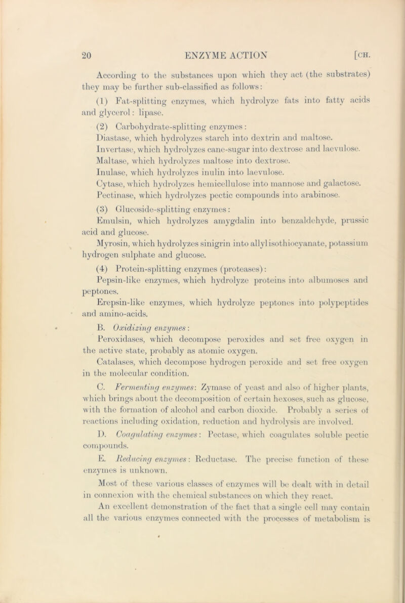 According to the substances upon which they act (the substrates) they may be further sub-classified as follows: (1) Fat-splitting enzymes, which hydrolyze fats into fatty acids and glycerol: lipase. (2) Carbohydrate-splitting enzymes: Diastase, which hydrolyzes starch into dextrin and maltose. Invertase, which hydrolyzes cane-sugar into dextrose and laevulose. Maltase, which hydrolyzes maltose into dextrose. Inulase, which hydrolyzes inulin into laevulose. Cytase, which hydrolyzes hemicellulose into mannose and galactose. Pectinase, which hydrolyzes pectic compounds into arabinose. (3) Glucoside-splitting enzymes: Emulsin, which hydrolyzes amygdalin into benzaldehyde, prussic acid and glucose. Myrosin, which hydrolyzes sinigrin into allylisothiocyanate, potassium hydrogen sulphate and glucose. (4) Protein-splitting enzymes (proteases): Pepsin-like enzymes, which hydrolyze proteins into albumoses and peptones. Erepsin-like enzymes, which hydrolyze peptones into polypeptides and amino-acids. B. Oxidizing enzymes: Peroxidases, which decompose peroxides and set free oxygen in the active state, probably as atomic oxygen. Catalases, which decompose hydrogen peroxide and set free oxygen in the molecular condition. C. Fermenting enzymes: Zymase of yeast and also of higher plants, which brings about the decomposition of certain hexoses, such as glucose, with the formation of alcohol and carbon dioxide. Probably a series of reactions including oxidation, reduction and hydrolysis are involved. 1). Coagulating enzymes: Pectase, which coagulates soluble pectic compounds. E. Reducing enzymes: Reductase. The precise function of these enzymes is unknown. Most of these various classes of enzymes will be dealt with in detail in connexion with the chemical substances on which they react. An excellent demonstration of the fact that a single cell may contain all the various enzymes connected with the processes of metabolism is