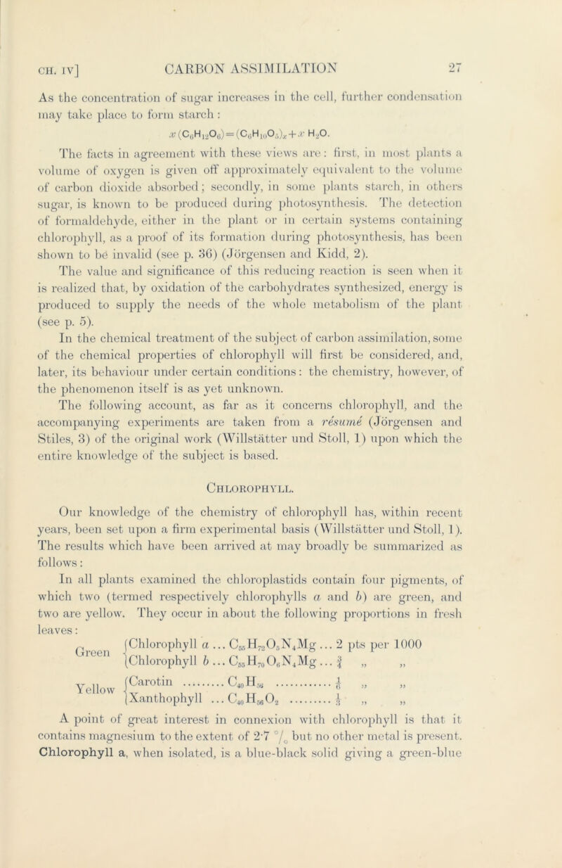 As the concentration of sugar increases in the cell, further condensation may take place to form starch : ^(CliH12O(1) = (C(jH10O5)x + ^H,O. The facts in agreement with these views are: first, in most plants a volume of oxygen is given off approximately equivalent to the volume of carbon dioxide absorbed; secondly, in some plants starch, in others sugar, is known to be produced during photosynthesis. The detection of formaldehyde, either in the plant or in certain systems containing chlorophyll, as a proof of its formation during photosynthesis, has been shown to be invalid (see p. 36) (Jorgensen and Kidd, 2). The value and significance of this reducing reaction is seen when it is realized that, by oxidation of the carbohydrates synthesized, energy is produced to supply the needs of the whole metabolism of the plant (see p. 5). In the chemical treatment of the subject of carbon assimilation, some of the chemical properties of chlorophyll will first be considered, and, later, its behaviour under certain conditions: the chemistry, however, of the phenomenon itself is as yet unknown. The following account, as far as it concerns chlorophyll, and the accompanying experiments are taken from a resume (Jorgensen and Stiles, 3) of the original work (Willstatter und Stoll, 1) upon which the entire knowledge of the subject is based. Chlorophyll. Our knowledge of the chemistry of chlorophyll has, within recent years, been set upon a firm experimental basis (Willstatter und Stoll, 1). The results which have been arrived at may broadly be summarized as follows: In all plants examined the chloroplastids contain four pigments, of which two (termed respectively chlorophylls a and b) are green, and two are yellow. They occur in about the following proportions in fresh leaves: Green (Chlorophyll a ... CssH^O^NjMg... 2 pts per 1000 (Chlorophyll b ... C65H70O(iN4Mg ... ^ „ Yello w [Carotin C40H5U ± „ (Xanthophyll ...C40H56O2 £ „ A point of great interest in connexion with chlorophyll is that it contains magnesium to the extent of 27 °/0 but no other metal is present. Chlorophyll a, when isolated, is a blue-black solid giving a green-blue