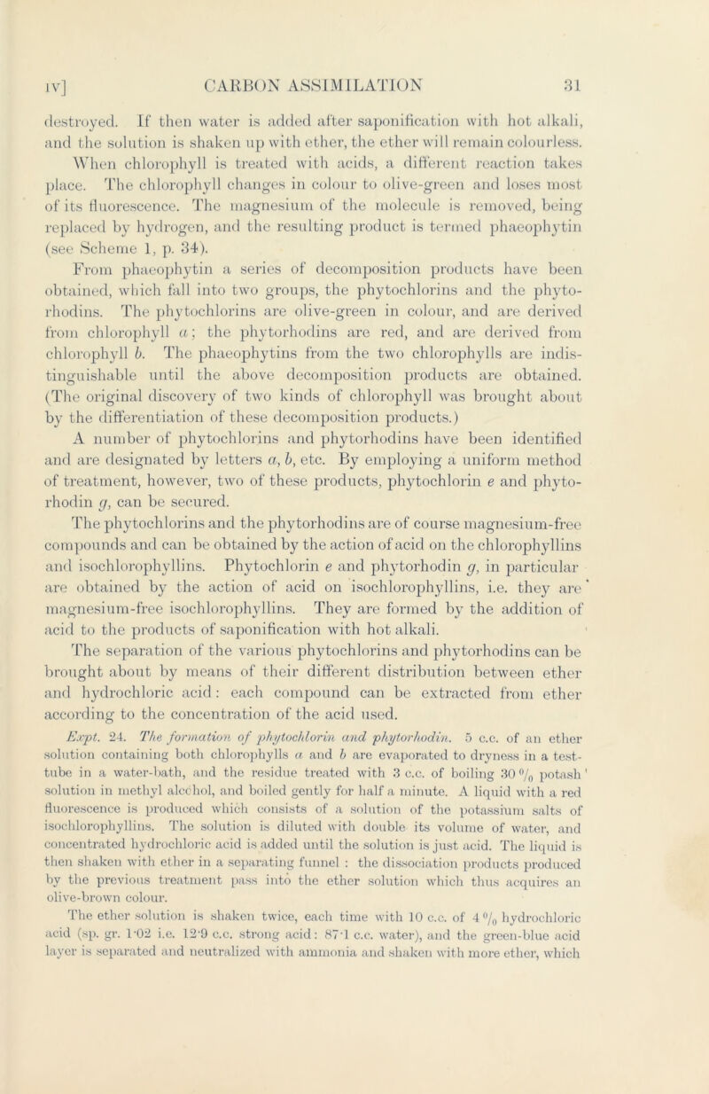 destroyed. If then water is added after saponification with hot alkali, and the solution is shaken up with ether, the ether will remain colourless. When chlorophyll is treated with acids, a different reaction takes place. The chlorophyll changes in colour to olive-green and loses most of its fluorescence. The magnesium of the molecule is removed, being replaced by hydrogen, and the resulting product is termed phaeophytin (see Scheme 1, p. 34). From phaeophytin a series of decomposition products have been obtained, which fall into two groups, the phytochlorins and the phyto- rhodins. The phytochlorins are olive-green in colour, and are derived from chlorophyll a; the phytorhodins are red, and are derived from chlorophyll b. The phaeophytins from the two chlorophylls are indis- tinguishable until the above decomposition products are obtained. (The original discovery of two kinds of chlorophyll was brought about by the differentiation of these decomposition products.) A number of phytochlorins and phytorhodins have been identified and are designated by letters a, b, etc. By employing a uniform method of treatment, however, two of these products, phytochlorin e and phyto- rhodin g, can be secured. The phytochlorins and the phytorhodins are of course magnesium-free compounds and can be obtained by the action of acid on the chlorophyllins and isochlorophyllins. Phytochlorin e and phytorhodin g, in particular are obtained by the action of acid on isochlorophyllins, i.e. they are * magnesium-free isochlorophyllins. They are formed by the addition of acid to the products of saponification with hot alkali. The separation of the various phytochlorins and phytorhodins can be brought about by means of their different distribution between ether and hydrochloric acid : each compound can be extracted from ether according to the concentration of the acid used. Expt. 24. The formation of phytochlorin and phytorhodin. 5 c.c. of an ether solution containing both chlorophylls a and b are evaporated to dryness in a test- tube in a water-bath, and the residue treated with 3 c.c. of boiling 30 °/0 potash' solution in methyl alcohol, and boiled gently for half a minute. A liquid with a red fluorescence is produced which consists of a solution of the potassium salts of isochlorophyllins. The solution is diluted with double its volume of water, and concentrated hydrochloric acid is added until the solution is just acid. The liquid is then shaken with ether in a separating funnel : the dissociation products produced by the previous treatment pass into the ether solution which thus acquires an olive-brown colour. The ether solution is shaken twice, each time with 10 c.c. of 4% hydrochloric acid (sp. gr. 1*02 i.e. 12-9 c.c. strong acid: 87T c.c. water), and the green-blue acid layer is separated and neutralized with ammonia and shaken with more ether, which