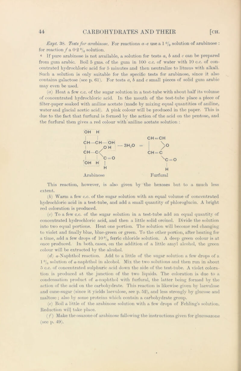 Kept. 38. Tests for arabinose. For reactions a-e use a 1 % solution of arabino.se : for reaction / a 02 °/0 solution. * If pure arabinose is not available, solution for tests a, b and c can be prepared from gum arabic. Boil 5 gins, of the gum in 100 c.c. of water with 10 c.c. of con- centrated hydrochloric acid for 5 minutes and then neutralize to litmus with alkali. Such a solution is only suitable for the specific tests for arabinose, since it also contains galactose (see p. 61). For tests a, b and c small pieces of solid gum arabic may even be used. (a) Heat a few c.c. of the sugar solution in a test-tube with about half its volume of concentrated hydrochloric acid. In the mouth of the test-tube place a piece of filter-paper soaked with aniline acetate (made by mixing equal quantities of aniline, water and glacial acetic acid). A pink colour will be produced in the paper. This is due to the fact that furfural is formed by the action of the acid on the pentose, and the furfural then gives a red colour with aniline acetate solution : OH H CH—CH— OH ! 7o H CH—C/ i Ixc=o OH H | H Arabinose 3H ,0 CH = CH CH = C xc = o I H Furfural This reaction, however, is also given by the hexoses but to a much less extent. (b) Warm a few c.c. of the sugar solution with an equal volume of concentrated hydrochloric acid in a test-tube, and add a small quantity of phloroglucin. A bright red coloration is produced. (c) To a few c.c. of the sugar solution in a test-tube add an equal quantity of concentrated hydrochloric acid, and then a little solid orcinol. Divide the solution into two equal portions. Heat one portion. The solution will become red changing to violet and finally blue, blue-green or green. To the other portion, after heating for a time, add a few drops of 10°/0 ferric chloride solution. A deep green colour is at once produced. In both, cases, on the addition of a little amyl alcohol, the green colour will be extracted by the alcohol. (d) n-Naphthol reaction. Add to a little of the sugar solution a few drops of a 1 °/0 solution of a-naphthol in alcohol. Mix the two solutions and then run in about ft c.c. of concentrated sulphuric acid down the side of the test-tube. A violet colora- tion is produced at the junction of the two liquids. The coloration is due to a condensation product of a-naphthol with furfural, the latter being formed by the action of the acid on the carbohydrate. This reaction is likewise given by laevulose and cane-sugar (since it yields laevulose, see p. 52), and less strongly by glucose and maltose ; also by some proteins which contain a carbohydrate group. (<?) Boil a little of the arabinose solution with a few drops of Folding’s solution. Reduction will take place. ( /') Make the osazone of arabinose following the instructions given for glucosazone (see p. 4b).