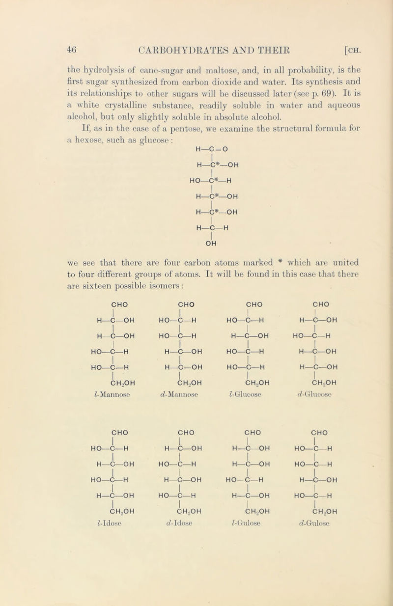 the hydrolysis of cane-sugar and maltose, and, in all probability, is the first sugar synthesized from carbon dioxide and water. Its synthesis and its relationships to other sugars will be discussed later (see p. 69). It is a white crystalline substance, readily soluble in water and aqueous alcohol, but only slightly soluble in absolute alcohol. If, as in the case of a pentose, we examine the structural formula for a hexose, such as glucose : H—c = o I H—C*—OH I HO—C*—H H—C*—OH H—C*—OH I H—C—H I OH we see that there are four carbon atoms marked * which are united to four different groups of atoms. It will be found in this case that there are sixteen possible isomers: CHO l CHO 1 CHO 1 CHO H- -C—OH 1 HO-C- H 1 HO—C—H 1 H- —C—OH 1 H- C—OH HO—C—H H—C—OH HO- —C—H HO—C- 1 HO—C- -H -H H- H- -C—OH 1 -C—OH i HO—C—H 1 HO—C—H H—C—OH 1 H—C—OH 1 1 CH.,OH CH ,OH CH..OH CH..OH Z-Mannose a?-Mannose Z-Glucose r/-Glncose CHO 1 CHO 1 CHO CHO 1 HO—C—H 1 H—C—OH 1 H—C—OH 1 HO—C—H I H O OH HO O H H O OH HO O H I 1 Vj- V_/ 1 1 1 HO—C— H 1 H—C—OH 1 I i v_/ V-/ n 1 HO—C—H 1 n v-/ u n 1 H—C—OH 1 H C- OH HO C H H C OH HO C H 1 CH...OH 1 CH.jOH CH.JOH 1 CHjOH Z-Idose c/-Idose Z-Gulose e/-Gulose