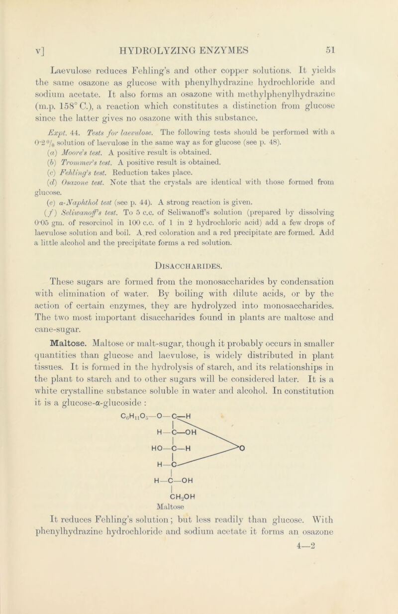 Laevulose reduces Fehling’s and other copper solutions. It yields the same osazone as glucose with phenylhydrazine hydrochloride and sodium acetate. It also forms an osazone with methylphenylhydrazine (m.p. 158° C.), a reaction which constitutes a distinction from glucose since the latter gives no osazone with this substance. E.vpt. 44. Tests for laevulose. The following tests should be performed with a 0-2 % solution of laevulose in the same way as for glucose (see p. 48). (a) Moore’s test. A positive result is obtained. (b) Trommels test. A positive result is obtained. (c) Fehling’s test. Reduction takes place. (cl) Osazone test. Note that the crystals are identical with those formed from glucose. (e) a-Naphthol test (see p. 44). A strong reaction is given. (/) Seliwanof’s test. To 5 c.c. of SeliwanofFs solution (prepared by dissolving 005 gm. of resorcinol in 100 c.c. of 1 in 2 hydrochloric acid) add a few drops of laevulose solution and boil. A red coloration and a red precipitate are formed. Add a little alcohol and the precipitate forms a red solution. Disaccharides. These sugars are formed from the monosaccharides by condensation with elimination of water. By boiling with dilute acids, or by the action of certain enzymes, they are hydrolyzed into monosaccharides. The two most important disaccharides found in plants are maltose and cane-sugar. Maltose. Maltose or malt-sugar, though it probably occurs in smaller quantities than glucose and laevulose, is widely distributed in plant tissues. It is formed in the hydrolysis of starch, and its relationships in the plant to starch and to other sugars will be considered later. It is a white crystalline substance soluble in water and alcohol. In constitution it is a glucose-a-glucoside : H—c—OH CH.OH Maltose It reduces Fehling’s solution ; but less readily than glucose. With phenylhydrazine hydrochloride and sodium acetate it forms an osazone 4—2