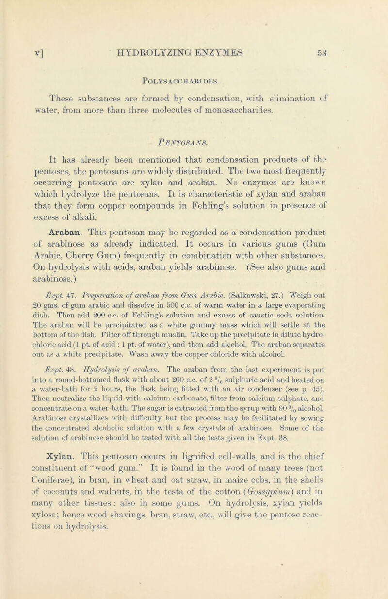 Polysaccharides. These substances are formed by condensation, with elimination of water, from more than three molecules of monosaccharides. Pentosans. It ha3 already been mentioned that condensation products of the pentoses, the pentosans, are widely distributed. The two most frequently occurring pentosans are xylan and araban. No enzymes are known which hydrolyze the pentosans. It is characteristic of xylan and araban that they form copper compounds in Fehling’s solution in presence of excess of alkali. Araban. This pentosan may be regarded as a condensation product of arabinose as already indicated. It occurs in various gums (Gum Arabic, Cherry Gum) frequently in combination with other substances. On hydrolysis with acids, araban yields arabinose. (See also gums and arabinose.) Expt. 47. Preparation of araban from Gum Arabic. (Salkowski, 27.) Weigh out 20 gm-s. of gum arabic and dissolve in 500 c.c. of warm water in a large evaporating dish. Then add 200 c.c. of Fehling’s solution and excess of caustic soda solution. The araban will be precipitated as a white gummy mass which will settle at the bottom of the dish. Filter off- through muslin. Take up the precipitate in dilute hydro- chloric acid (1 pt. of acid : 1 pt. of water), and then add alcohol. The araban separates out as a white precipitate. Wash away the copper chloride with alcohol. Expt. 48. Hydrolysis of araban. The araban from the last experiment is put into a round-bottomed flask with about 200 c.c. of 2 °/0 sulphuric acid and heated on a water-bath for 2 hours, the flask being fitted with an air condenser (see p. 45). Then neutralize the liquid with calcium carbonate, filter from calcium sulphate, and concentrate on a water-bath. The sugar is extracted from the syrup with 90 °/0 alcohol. Arabinose crystallizes with difficulty but the process may be facilitated by sowing the concentrated alcoholic solution with a few crystals of arabinose. Some of the solution of arabinose should be tested with all the tests given in Expt. 38. Xylan. This pentosan occurs in lignifiecl cell-walls, and is the chief constituent of “wood gum.” It is found in the wood of many trees (not Coniferae), in bran, in wheat and oat straw, in maize cobs, in the shells of coconuts and walnuts, in the testa of the cotton (Gossypium) and in many other tissues : also in some gums. On hydrolysis, xylan yields xylose; hence wood shavings, bran, straw, etc., will give the pentose reac- tions on hydrolysis.