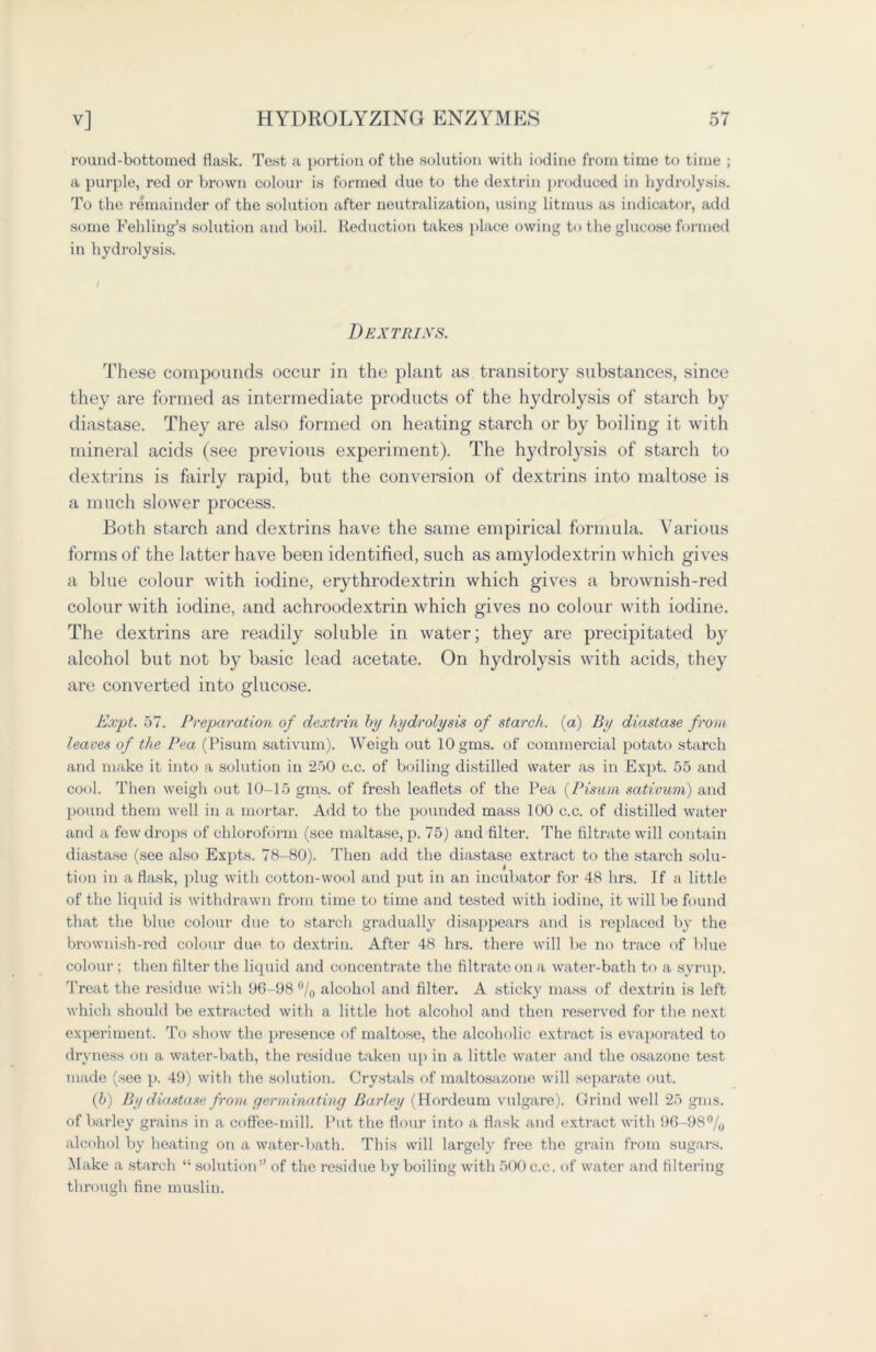 round-bottomed flask. Test a portion of the solution with iodine from time to time ; a purple, red or brown colour is formed due to the dextrin produced in hydrolysis. To the remainder of the solution after neutralization, using litmus as indicator, add some Fell ling’s solution and boil. Reduction takes place owing to the glucose formed in hydrolysis. Dextrins. These compounds occur in the plant as transitory substances, since they are formed as intermediate products of the hydrolysis of starch by diastase. They are also formed on heating starch or by boiling it with mineral acids (see previous experiment). The hydrolysis of starch to dextrins is fairly rapid, but the conversion of dextrins into maltose is a much slower process. Both starch and dextrins have the same empirical formula. Various forms of the latter have been identified, such as amylodextrin which gives a blue colour with iodine, erythrodextrin which gives a brownish-red colour with iodine, and achroodextrin which gives no colour with iodine. The dextrins are readily soluble in water; they are precipitated by alcohol but not by basic lead acetate. On hydrolysis with acids, they are converted into glucose. Expt. 57. Preparation of dextrin by hydrolysis of starch, (a) By diastase from, leaves of the Pea (Pisum sativum). Weigh out lOgms. of commercial potato starch and make it into a solution in 250 c.c. of boiling distilled water as in Expt. 55 and cool. Then weigh out 10-15 gins, of fresh leaflets of the Pea (Pimm sativum) and pound them well in a mortar. Add to the pounded mass 100 c.c. of distilled water and a few drops of chloroform (see maltase, p. 75) and filter. The filtrate will contain diastase (see also Expts. 78-80). Then add the diastase extract to the starch solu- tion in a flask, plug with cotton-wool and put in an incubator for 48 hrs. If a little of the liquid is withdrawn from time to time and tested with iodine, it will be found that the blue colour due to starch gradually disappears and is replaced by the brownish-red colour due to dextrin. After 48 hrs. there will be no trace of blue colour ; then filter the liquid and concentrate the filti’ateon a water-bath to a syrup. Treat the residue with 96-98% alcohol and filter. A sticky mass of dextrin is left which should be extracted with a little hot alcohol and then reserved for the next experiment. To show the presence of maltose, the alcoholic extract is evaporated to dryness on a water-bath, the residue taken up in a little water and the osazonc test made (see p. 49) with the solution. Crystals of maltosazone will separate out. (b) By diastase from germinating Barley (Hordeum vulgare). Grind well 25 gms. of barley grains in a coffee-mill. Put the flour into a flask and extract with 96-98% alcohol by heating on a water-bath. This will largely free the grain from sugars. Make a starch “ solution” of the residue by boiling with 500 c.c. of water and filtering through fine muslin.