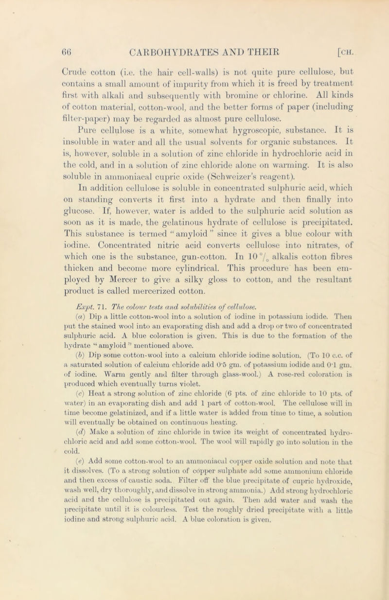 Crude cotton (i.e. the hair cell-walls) is not quite pure cellulose, but contains a small amount of impurity from which it is freed by treatment first with alkali and subsequently with bromine or chlorine. All kinds of cotton material, cotton-wool, and the better forms of paper (including filter-paper) may be regarded as almost pure cellulose. Pure cellulose is a white, somewhat hygroscopic, substance. It is insoluble in water and all the usual solvents for organic substances. It is, however, soluble in a solution of zinc chloride in hydrochloric acid in the cold, and in a solution of zinc chloride alone on warming. It is also soluble in ammoniacal cupric oxide (Schweizer’s reagent). In addition cellulose is soluble in concentrated sulphuric acid, which on standing converts it first into a hydrate and then finally into glucose. If, however, water is added to the sulphuric acid solution as soon as it is made, the gelatinous hydrate of cellulose is precipitated. This substance is termed “amyloid” since it gives a blue colour with iodine. Concentrated nitric acid converts cellulose into nitrates, of which one is the substance, gun-cotton. In 10°/o alkalis cotton fibres thicken and become more cylindrical. This procedure has been em- ployed by Mercer to give a silky gloss to cotton, and the resultant product is called mercerized cotton. Expt. 71. The colour tests and solubilities of cellulose. (ia) Dip a little cotton-wool into a solution of iodine in potassium iodide. Then put the stained wool into an evaporating dish and add a drop or two of concentrated sulphuric acid. A blue coloration is given. This is due to the formation of the hydrate “amyloid ” mentioned above. (b) Dip some cotton-wool into a calcium chloride iodine solution. (To 10 c.c. of a saturated solution of calcium chloride add 0'5 gm. of potassium iodide and 01 gm. of iodine. Warm gently and filter through glass-wool.) A rose-red coloration is produced which eventually turns violet. (c) Heat a strong solution of zinc chloride (6 pts. of zinc chloride to 10 pts. of water) in an evaporating dish and add 1 part of cotton-wool. The cellulose will in time become gelatinized, and if a little water is lidded from time to time, a solution will eventually be obtained on continuous heating. (d) Make a solution of zinc chloride in twice its weight of concentrated hydro- chloric acid and add some cotton-wool. The wool will rapidly go into solution in the cold. (e) Add some cotton-wool to an ammoniacal copper oxide solution and note that it dissolves. (To a strong solution of copper sulphate add some ammonium chloride and then excess of caustic soda. Filter off the blue precipitate of cupric hydroxide, wash well, dry thoroughly, and dissolve in strong ammonia.) Add strong hydrochloric acid and the cellulose is precipitated out again. Then add water and wash the precipitate until it is colourless. Test the roughly dried precipitate with a little iodine and strong sulphuric acid. A blue coloration is given.