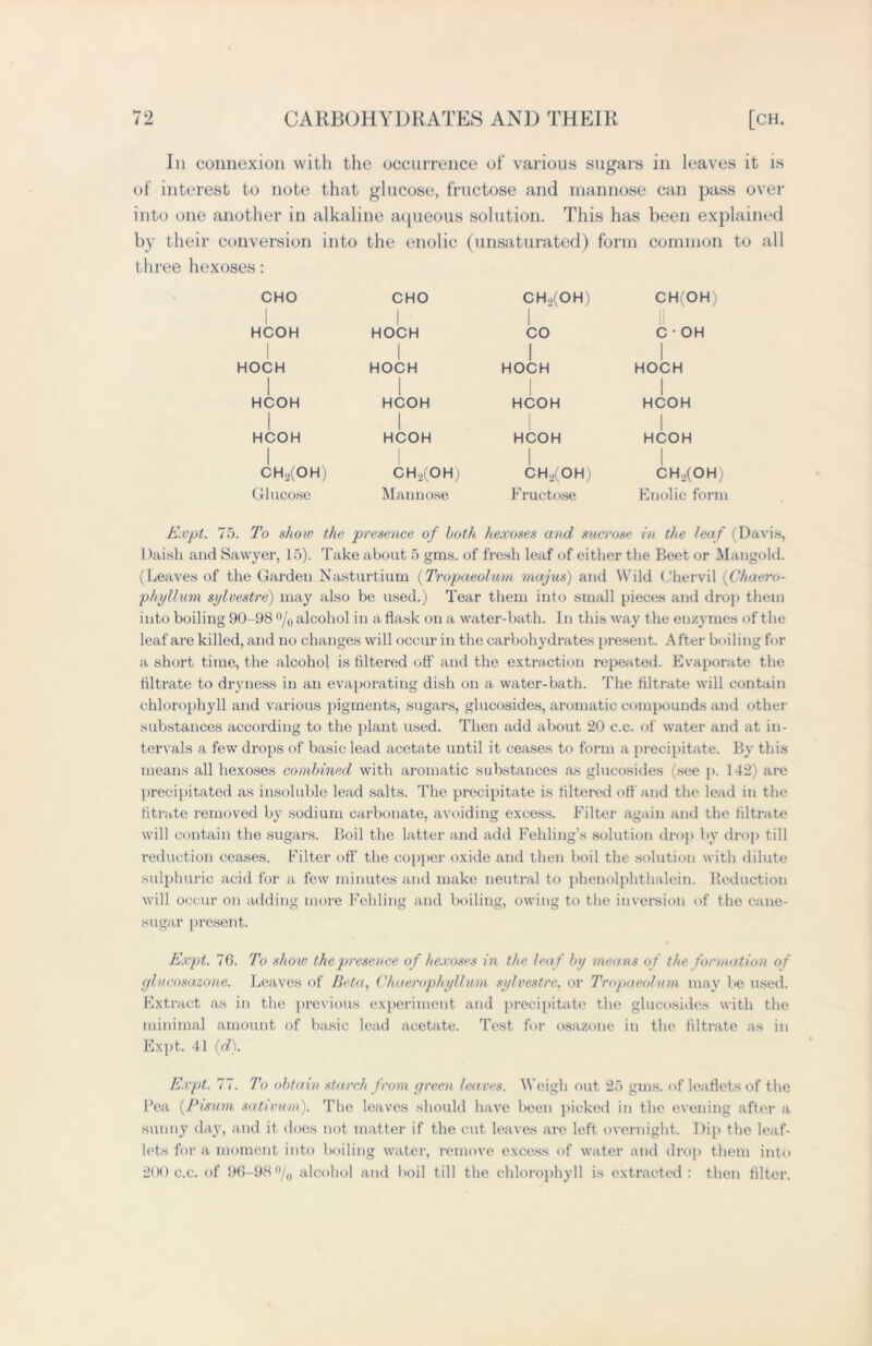 Ill connexion with the occurrence of various sugars in leaves it is of interest to note that glucose, fructose and mannose can pass over into one another in alkaline aqueous solution. This has been explained by their conversion into the enolic (unsaturated) form common to all three hexoses: CHO I HCOH I HOCH I HCOH HCOH I CH2(OH) Glucose CHO I HOCH I HOCH I HCOH I HCOH CH2(OH) Mannose CH.)(OH) CO I HOCH HCOH HCOH I CH2(OH) Fructose CH(OH) C • OH I HOCH I HCOH I HCOH I CH./OH) Enolic form Expt. 75. To show the presence of both hexoses and sucrose in the leaf (Davis, Daish and Sawyer, 15). Take about 5 gms. of fresh leaf of either the Beet or Mangold. (Leaves of the Garden Nasturtium (Tropaeolum majus) and Wild Chervil (Chaero- phyllum sylvestre) may also be used.) Tear them into small pieces and drop them into boiling 90-98 °/0 alcohol in a flask on a water-bath. In this way the enzymes of the leaf are killed, and no changes will occur in the carbohydrates present. After boiling for a short time, the alcohol is filtered off and the extraction repeated. Evaporate the filtrate to dryness in an evaporating dish on a water-bath. The filtrate will contain chlorophyll and various pigments, sugars, glucosides, aromatic compounds and other substances according to the plant used. Then add about 20 c.c. of water and at in- tervals a few drops of basic lead acetate until it ceases to form a precipitate. By this means all hexoses combined with aromatic substances as glucosides (see p. 142) are precipitated as insoluble lead salts. The precipitate is filtered off and the lead in the titrate removed by sodium carbonate, avoiding excess. Filter again and the filtrate will contain the sugars. Boil the latter and add Fchling’s solution drop by drop till reduction ceases. Filter off the copper oxide and then boil the solution with dilute sulphuric acid for a few minutes and make neutral to phenolphthalein. Deduction will occur on adding more Feliling and boiling, owing to the inversion of the cane- sugar present. Expt. 76. To show the presence of hexoses in the leaf by means of the formation of glucosazone. Leaves of Beta, Chaerophyllum sylvestre, or Tropaeolum may be used. Extract as in the previous experiment and precipitate the glucosides with the minimal amount of basic lead acetate. Test for osazone in the filtrate as in Expt. 41 (d). Expt. 77. To obtain starch from green leaves. Weigh out 25 gms. of leaflets of the Pea (Pisum sativum). The leaves should have been picked in the evening after a sunny day, and it does not matter if the cut leaves are left overnight. Dip the leaf- lets for a moment into boiling water, remove excess of water and drop them into 200 c.c. of 96-98% alcohol and boil till the chlorophyll is extracted: then filter.