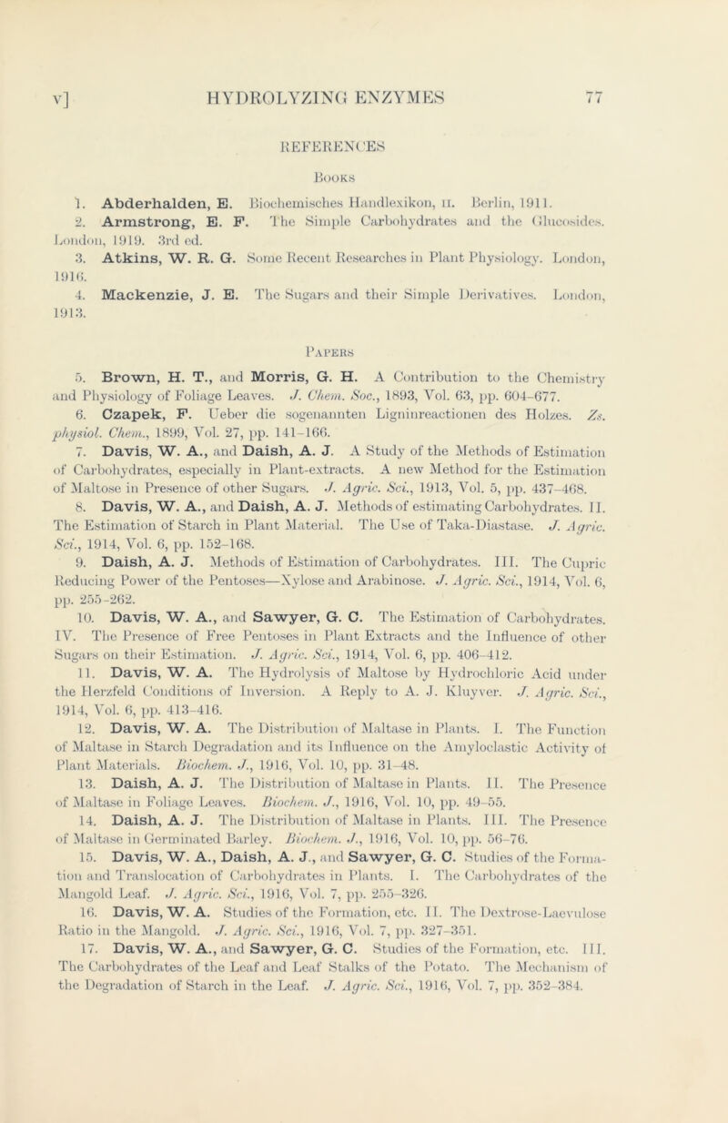 REFERENCES Books 1. Abderhalden, E. Bioehemisches Handlexikon, ir. Berlin, 1911. 2. Armstrong, E. P. The Simple Carbohydrates and the Glucosides. London, 1919. 3rd ed. 3. Atkins, W. R. G. Some Recent Researches in Plant Physiology. London, 1916. 4. Mackenzie, J. E. The Sugars and their Simple Derivatives. London, 1913. Papers 5. Brown, H. T., and Morris, G. H. A Contribution to the Chemistry and Physiology of Foliage Leaves. </. Ghem. Soc., 1893, Vol. 63, pp. 604-677. 6. Czapek, F. Ueber die sogenannten Ligninreactionen des Hokes. Zs. physiol. Ghem., 1899, Vol. 27, pp. 141-166. 7. Davis, W. A., and Daish, A. J. A Study of the Methods of Estimation of Carbohydrates, especially in Plant-extracts. A new Method for the Estimation of Maltose in Presence of other Sugars. J. Agric. Sci., 1913, Vol. 5, pp. 437-468. 8. Davis, W. A., and Daish, A. J. Methods of estimating Carbohydrates. II. The Estimation of Starch in Plant Material. The Use of Taka-Diastase. J. Agric. Sci., 1914, Vol. 6, pp. 152-168. 9. Daish, A. J. Methods of Estimation of Carbohydrates. III. The Cupric Reducing Power of the Pentoses—Xylose and Arabinose. J. Agric. Sci., 1914, Vol. 6, pp. 255-262. 10. Davis, W. A., and Sawyer, G. C. The Estimation of Carbohydrates. IV. The Presence of Free Pentoses in Plant Extracts and the Influence of other Sugars on their Estimation. J. Agric. Sci., 1914, Vol. 6, pp. 406-412. 11. Davis, W. A. The Hydrolysis of Maltose by Hydrochloric Acid under the Herzfeld Conditions of Inversion. A Reply to A. J. Kluyver. ./. Agric. Sci., 1914, Vol. 6, pp. 413-416. 12. Davis, W. A. The Distribution of Maltase in Plants. I. The Function of Maltase in Starch Degradation and its Influence on the Amyloclastic Activity of Plant Materials. Biochem. J., 1916, Vol. 10, pp. 31-48. 13. Daish, A. J. The Distribution of Maltase in Plants. II. The Presence of Maltase in Foliage Leaves. Biochem. J., 1916, Vol. 10, pp. 49-55. 14. Daish, A. J. The Distribution of Maltase in Plants. III. The Presence of Maltase in Germinated Barley. Biochem. 1916, Vol. 10, pp. 56-76. 15. Davis, W. A., Daish, A. J., and Sawyer, G. C. Studies of the Forma- tion and Translocation of Carbohydrates in Plants. I. The Carbohydrates of the Mangold Leaf. ./. Agric. Sci., 1916, Vol. 7, pp. 255-326. 16. Davis, W. A. Studies of the Formation, etc. II. The Dextrose-Laevulose Ratio in the Mangold. ./. Agric. Sci., 1916, Vol. 7, pp. 327-351. 17. Davis, W. A., and Sawyer, G. C. Studies of the Formation, etc. 111. The Carbohydrates of the Leaf and Leaf Stalks of the Potato. The Mechanism of