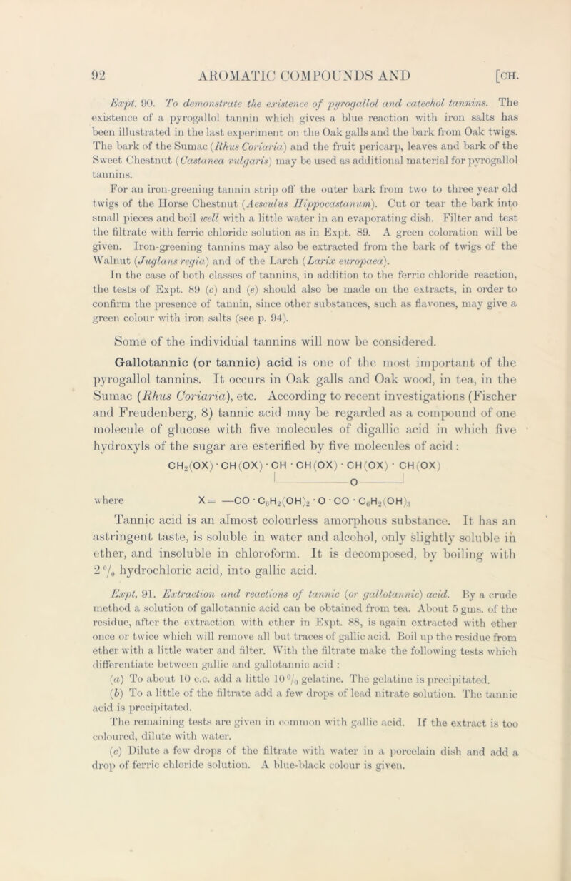 Expt. 90. To demonstrate the existence of pyrogallol and catechol tannins. The existence of a pyrogallol tannin which gives a blue reaction with iron salts has been illustrated in the last experiment on the Oak galls and the bark from Oak twigs. The bark of the Sumac (Rhus Coriaria) and the fruit pericarp, leaves and bark of the Sweet Chestnut (Castanea vulgaris) may be used as additional material for pyrogallol tannins. For an iron-greening tannin strip off the outer bark from two to three year old twigs of the Horse Chestnut (Aesculus Hippocastanum). Cut or tear the bark into small pieces and boil well with a little water in an evaporating dish. Filter and test the filtrate with ferric chloride solution as in Expt. 89. A green coloration will be given. Iron-greening tannins may also be extracted from the bark of twigs of the Walnut (JugIans regia) and of the Larch (Larix europaea). In the case of both classes of tannins, in addition to the ferric chloride reaction, the tests of Expt. 89 (c) and (e) should also be made on the extracts, in order to confirm the presence of tannin, since other substances, such as fiavones, may give a green colour with iron salts (see p. 94). Some of the individual tannins will now be considered. Gallotannic (or tannic) acid is one of the most important of the pyrogallol tannins. It occurs in Oak galls and Oak wood, in tea, in the Sumac (Rhus Coriaria), etc. According to recent investigations (Fischer and Freudenberg, 8) tannic acid may be regarded as a compound of one molecule of glucose with five molecules of digallic acid in which five hydroxyls of the sugar are esterified by five molecules of acid : CH.,(OX) CH(OX) • CH ■ CH (OX) • CH(OX) • CHv'OXj I i where X= —CO • C6H2(OH)2 • O • CO • CtlH2(OH)3 Tannic acid is an almost colourless amorphous substance. It has an astringent taste, is soluble in water and alcohol, only slightly soluble in ether, and insoluble in chloroform. It is decomposed, by boiling with 2 °/o hydrochloric acid, into gallic acid. Expt. 91. Extraction and reactions of tannic (or gallotannic) acid. By a crude method a solution of gallotannic acid can be obtained from tea. About 5 gins, of the residue, after the extraction with ether in Expt. 88, is again extracted with ether once or twice which will remove all but traces of gallic acid. Boil up the residue from ether with a little water and filter. With the filtrate make the following tests which differentiate between gallic and gallotannic acid : (a.) To about 10 c.c. add a little 10 °/0 gelatine. The gelatine is precipitated. (b) To a little of the filtrate add a few drops of lead nitrate solution. The tannic acid is precipitated. The remaining tests are given in common with gallic acid. If the extract is too coloured, dilute with water. (c) Dilute a few drops of the filtrate with water in a porcelain dish and add a drop of ferric chloride solution. A blue-black colour is given.