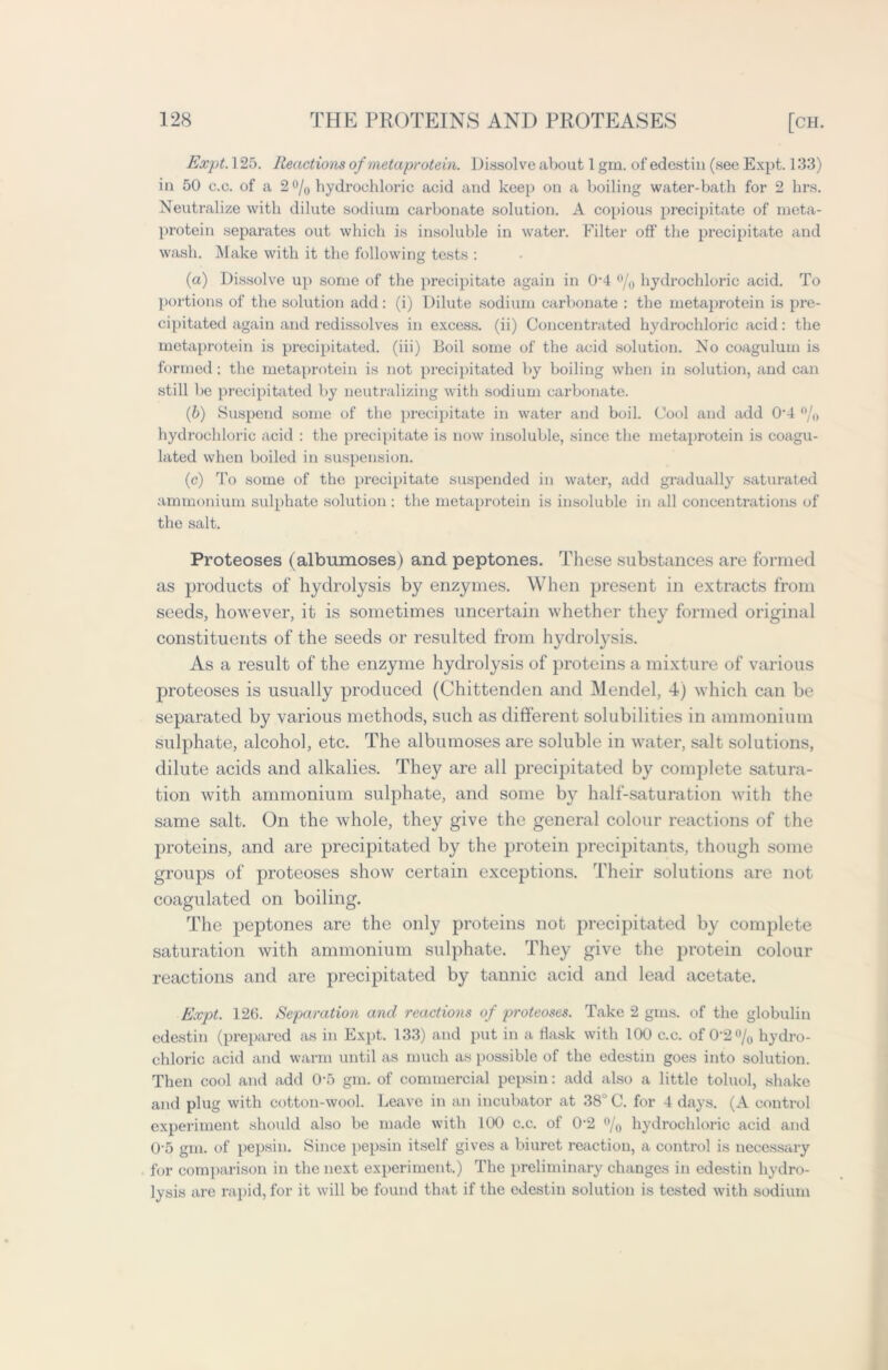 Expt. 125. Reactions of metaprotein. Dissolve about 1 gin. of edestin (see Expt. 133) in 50 c.c. of a 2 °/0 hydrochloric acid and keep on a boiling water-bath for 2 hrs. Neutralize with dilute sodium carbonate solution. A copious precipitate of meta- protein separates out which is insoluble in water. Filter off the precipitate and wash. Make with it the following tests : (a) Dissolve up some of the precipitate again in 0-4 °/0 hydrochloric acid. To portions of the solution add: (i) Dilute sodium carbonate : the metaprotein is pre- cipitated again and redissolves in excess, (ii) Concentrated hydrochloric acid: the metaprotein is precipitated, (iii) Boil some of the acid solution. No coagulum is formed: the metaprotein is not precipitated by boiling when in solution, and can still be precipitated by neutralizing with sodium carbonate. (b) Suspend some of the precipitate in water and boil. Cool and add 04 % hydrochloric acid : the precipitate is now insoluble, since the metaprotein is coagu- lated when boiled in suspension. (c) To some of the precipitate suspended in water, add gradually saturated ammonium sulphate solution : the metaprotein is insoluble in all concentrations of the salt. Proteoses (albumoses) and peptones. These substances are formed as products of hydrolysis by enzymes. When present in extracts from seeds, however, it is sometimes uncertain whether they formed original constituents of the seeds or resulted from hydrolysis. As a result of the enzyme hydrolysis of proteins a mixture of various proteoses is usually produced (Chittenden and Mendel, 4) which can be separated by various methods, such as different solubilities in ammonium sulphate, alcohol, etc. The albumoses are soluble in water, salt solutions, dilute acids and alkalies. They are all precipitated by complete satura- tion with ammonium sulphate, and some by half-saturation with the same salt. On the whole, they give the general colour reactions of the proteins, and are precipitated by the protein precipitants, though some groups of proteoses show certain exceptions. Their solutions are not coagulated on boiling. The peptones are the only proteins not precipitated by complete saturation with ammonium sulphate. They give the protein colour reactions and are precipitated by tannic acid and lead acetate. Expt. 126. Separation and reactions of proteoses. Take 2 gms. of the globulin edestin (prepared as in Expt. 133) and put in a flask with 100 c.c. of 0‘2 % hydro- chloric acid and warm until as much as possible of the edestin goes into solution. Then cool and add 0‘5 gm. of commercial pepsin: add also a little toluol, shake and plug with cotton-wool. Leave in an incubator at 38° C. for 4 days. (A control experiment should also be made with 100 c.c. of 0*2 °/0 hydrochloric acid and 05 gm. of pepsin. Since pepsin itself gives a biuret reaction, a control is necessary for comparison in the next experiment.) The preliminary changes in edestin hydro- lysis are rapid, for it will be found that if the edestin solution is tested with sodium