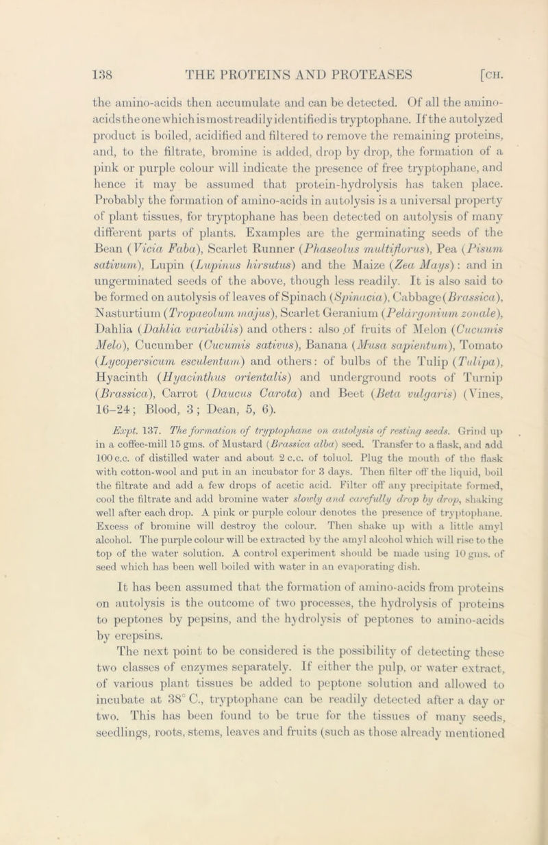 the amino-acids then accumulate and can be detected. Of all the amino- acids theone which ismostreadily identified is tryptophane. If the autolyzed product is boiled, acidified and filtered to remove the remaining proteins, and, to the filtrate, bromine is added, drop by drop, the formation of a pink or purple colour will indicate the presence of free tryptophane, and hence it may be assumed that protein-hydrolysis has taken place. Probably the formation of amino-acids in autolysis is a universal property of plant tissues, for tryptophane has been detected on autolysis of many different parts of plants. Examples are the germinating seeds of the Bean ( Vida Faba), Scarlet Runner (Phaseolus multiflurus), Pea (Pisum sativum), Lupin (Lupinus hirsutus) and the Maize (Zea Mays) : and in ungerminated seeds of the above, though less readily. It is also said to be formed on autolysis of leaves of Spinach (Spinada). Cabbage (Brassica), Nasturtium (Tropaeolum majus), Scarlet Geranium (Pelargonium zouale). Dahlia (Dahlia variabilis) and others : also .of fruits of Melon (Cucumis Melo), Cucumber (Cucumis sativus), Banana (Musa sapientum), Tomato (Lycopersicum esculentum) and others: of bulbs of the Tulip (Talipa), Hyacinth (Hyacinthus orientalis) and underground roots of Turnip (Brassica), Carrot (Daucus Carota) and Beet (Beta vulgaris) (Vines, 16-24; Blood, 3; Dean, 5, 6). Expt. 137. The formation of tryptophane on autolysis of resting seeds. Grind up in a coffee-mill 15 gms. of Mustard (Brassica alba) seed. Transfer to a flask, and add 100 c.c. of distilled water and about 2c.c. of toluol. Plug the mouth of the flask with cotton-wool and put in an incubator for 3 days. Then filter off-the liquid, boil the filtrate and add a few drops of acetic acid. Filter off any precipitate formed, cool the filtrate and add bromine water slouiy and carefully drop by drop, shaking well after each drop. A pink or purple colour denotes the presence of tryptophane. Excess of bromine will destroy the colour. Then shake up with a little amyl alcohol. The purple colour will be extracted by the amyl alcohol which will rise to the top of the water solution. A control experiment should be made using 10 gms. of seed which has been well boiled with water in an evaporating dish. It has been assumed that the formation of amino-acids from proteins on autolysis is the outcome of two processes, the hydrolysis of proteins to peptones by pepsins, and the hydrolysis of peptones to amino-acids by erepsins. The next point to be considered is the possibility of detecting these two classes of enzymes separately. If either the pulp, or water extract, of various plant tissues be added to peptone solution and allowed to incubate at 38° C., tryptophane can be readily detected after a day or two. This has been found to be true for the tissues of many seeds, seedlings, roots, stems, leaves and fruits (such as those already mentioned