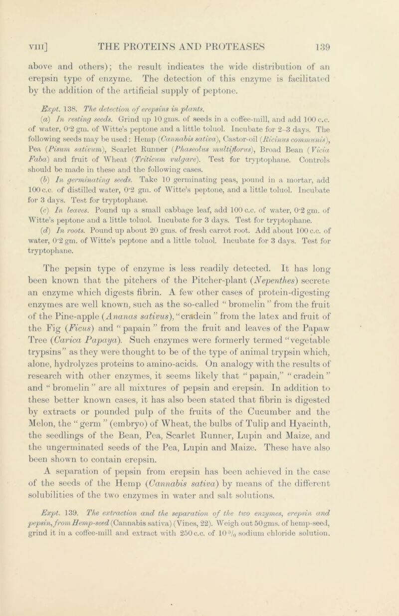 above and others); the result indicates the wide distribution of an erepsin type of enzyme. The detection of this enzyme is facilitated by the addition of the artificial supply of peptone. Expt. 138. The detection of eropsins in plants. (a) In resting seeds. Grind up lOgms. of seeds in a coffee-mill, and add 100 c.c. of water, 0-2 gin. of Witte’s peptone and a little toluol. Incubate for 2-3 days. The following seeds may be used : Hemp (Cannabis sativa), Castor-oil (.Ricinus communis), Pea (Pisum sativum), Scarlet Runner (Phaseolus multiflorus), Broad Bean (Vicia Faba) and fruit of Wheat (Triticum vulgare). Test for tryptophane. Controls should be made in these and the following cases. (b) In germinating seeds. Take 10 germinating peas, pound in a mortar, add 100c.c. of distilled water, 0’2 gm. of Witte’s peptone, and a little toluol. Incubate for 3 days. Test for tryptophane. (c) In leaves. Pound up a small cabbage leaf, add 100 c.c. of water, 0‘2 gm. of Witte’s peptone and a little toluol. Incubate for 3 days. Test for tryptophane. (d) In roots. Pound up about 20 gms. of fresh carrot root. Add about 100 c.c. of water, 0-2 gm. of Witte’s peptone and a little toluol. Incubate for 3 days. Test for tryptophane. The pepsin type of enzyme is less readily detected. It has long- been known that the pitchers of the Pitcher-plant (Nepenthes) secrete an enzyme which digests fibrin. A few other cases of protein-digesting enzymes are well known, such as the so-called “ bromelin ” from the fruit of the Pine-apple (Ananas sativus), “cradein ” from the latex and fruit of the Fig (Ficus) and “ papain ” from the fruit and leaves of the Papaw Tree (Carica Papaya). Such enzymes were formerly termed “vegetable trypsins” as they were thought to be of the type of animal trypsin which, alone, hydrolyzes proteins to amino-acids. On analogy with the results of research with other enzymes, it seems likely that “ papain,” “ cradein ” and “ bromelin ” are all mixtures of pepsin and erepsin. In addition to these better known cases, it has also been stated that fibrin is digested by extracts or pounded pulp of the fruits of the Cucumber and the Melon, the “germ ” (embryo) of Wheat, the bulbs of Tulip and Hyacinth, the seedlings of the Bean, Pea, Scarlet Runner, Lupin and Maize, and the ungerminated seeds of the Pea, Lupin and Maize. These have also been shown to contain erepsin. A separation of pepsin from erepsin has been achieved in the case of the seeds of the Hemp (Cannabis sativa) by means of the different solubilities of the two enzymes in water and salt solutions. Expt. 139. The extraction and the separation of the tivo enzymes, erepsin and pepsin, from Hemp-seed (Cannabis sativa) (Vines, 22). Weigh out 50gms. of hemp-seed, grind it in a coffee-mill and extract with 250 c.c. of 10% sodium chloride solution.