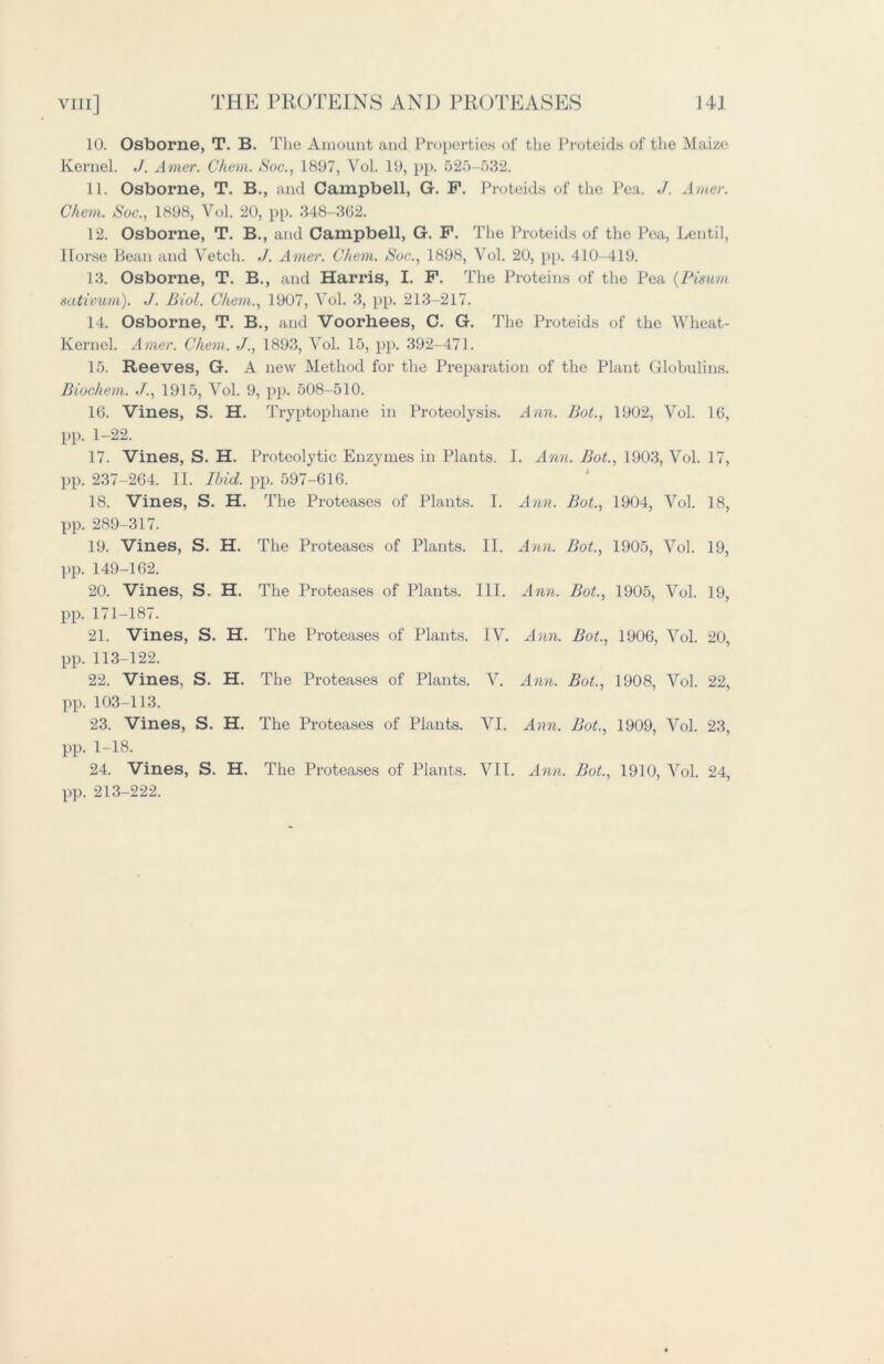 10. Osborne, T. B. The Amount and. Properties of the Proteids of the Maize Kernel. J. Amer. Ghem. Soc., 1897, Vol. 19, pp. 525-632. 11. Osborne, T. B., and Campbell, G. F. Proteids of the Pea. J. A/tier. Chem. Soc., 1898, Vol. 20, pp. 348-362. 12. Osborne, T. B., and Campbell, G. F. The Proteids of the Pea, Lentil, Horse Bean and Vetch. J. Amer. Chem. Soc., 1898, Vol. 20, pp. 410-419. 13. Osborne, T. B., and Harris, I. F. The Proteins of the Pea (Pisum sativum). J. Biol. Chem., 1907, Vol. 3, pp. 213-217. 14. Osborne, T. B., and Voorhees, C. G. The Proteids of the Wheat- Kernel. Amer. Chem. J., 1893, Vol. 15, pp. 392-471. 15. Reeves, G. A new Method for the Preparation of the Plant Globulins. Biochem. J., 1915, Vol. 9, pp. 508-510. 16. Vines, S. H. Tryptophane in Proteolysis. Ann. Bot., 1902, Vol. 16, pp. 1-22. 17. Vines, S. H. Proteolytic Enzymes in Plants. I. Ann. Bot., 1903, Vol. 17, pp. 237-264. II. Ibid. pp. 597-616. 18. Vines, S. H. The Proteases of Plants. I. Ann. Bot., 1904, Vol. 18, pp. 289-317. 19. Vines, S. H. The Proteases of Plants. II. Ann. Bot., 1905, Vol. 19, pp. 149-162. 20. Vines, S. H. The Proteases of Plants. III. Ann. Bot., 1905, Vol. 19, pp. 171-187. 21. Vines, S. H. The Proteases of Plants. IV. Ann. Bot., 1906, Vol. 20, pp. 113-122. 22. Vines, S. H. The Proteases of Plants. V. Ann. Bot., 1908, Vol. 22, pp. 103-113. 23. Vines, S. H. The Proteases of Plants. VI. Ann. Bot., 1909, Vol. 23, pp. 1-18. 24. Vines, S. H. The Proteases of Plants. VII. Ann. Bot., 1910, Vol. 24, pp. 213-222.