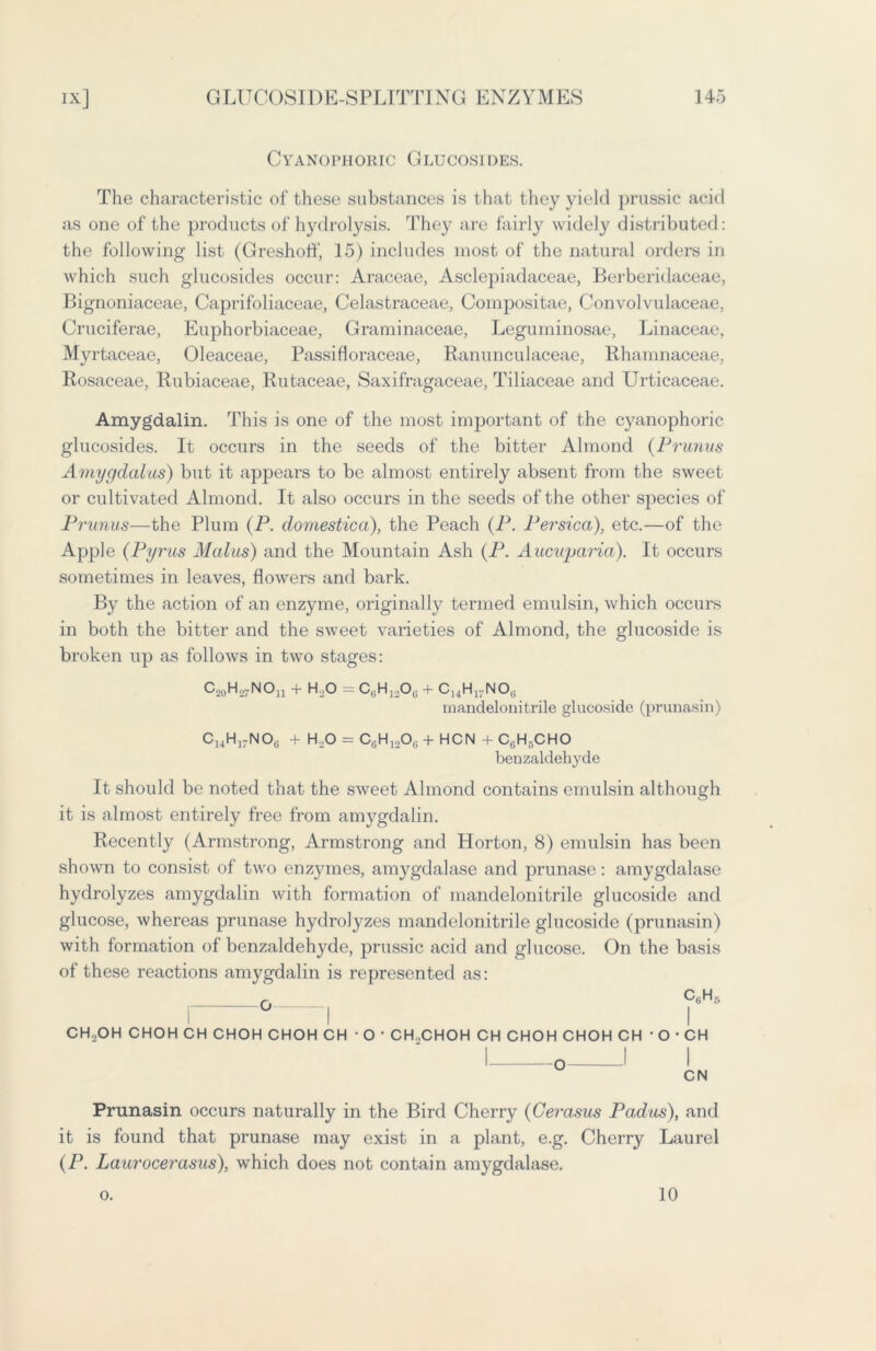 Cyanophoric Glucosides. The characteristic of these substances is that they yield prussic acid as one of the products of hydrolysis. They are fairly widely distributed: the following list (Greshoff, 15) includes most of the natural orders in which such glucosides occur: Araceae, Asclepiadaceae, Berberidaceae, Bignoniaceae, Caprifoliaceae, Celastraceae, Compositae, Convolvulaceae, Cruciferae, Euphorbiaceae, Graminaceae, Leguminosae, Linaceae, My rtaceae, Oleaceae, Passifloraceae, Ranunculaceae, Rhamnaceae, Rosaceae, Rubiaceae, Rutaceae, Saxifragaceae, Tiliaceae and Urticaceae. Amygdalin. This is one of the most important of the cyanophoric glucosides. It occurs in the seeds of the bitter Almond (Primus Amygdalus) but it appears to be almost entirely absent from the sweet or cultivated Almond. It also occurs in the seeds of the other species of Prunus—the Plum (P. domestica), the Peach (P. Persica), etc.—of the Apple (Pyrus Malus) and the Mountain Ash (P. Aucuparia). It occurs sometimes in leaves, flowers and bark. By the action of an enzyme, originally termed emulsin, which occurs in both the bitter and the sweet varieties of Almond, the glucoside is broken up as follows in two stages: C,0H.27NOn + H.,0 = C6H12Ot! + C]4H17NO(i mandelonitrile glucoside (prunasin) C14H17NOe + H..O = C(iH120(; + HCN + C6H,-CHO benzaldehyde It should be noted that the sweet Almond contains emulsin although it is almost entirely free from amygdalin. Recently (Armstrong, Armstrong and Horton, 8) emulsin has been shown to consist of two enzymes, amygdalase and prunase: amygdalase hydrolyzes amygdalin with formation of mandelonitrile glucoside and glucose, whereas prunase hydrolyzes mandelonitrile glucoside (prunasin) with formation of benzaldehyde, prussic acid and glucose. On the basis of these reactions amygdalin is represented as: CH..OH CHOH CH CHOH CHOH CH • O • CHXHOH CH CHOH CHOH CH • O • CH Prunasin occurs naturally in the Bird Cherry (Cerasus Padus), and it is found that prunase may exist in a plant, e.g. Cherry Laurel (P. Laurocerasus), which does not contain amygdalase. o. 10