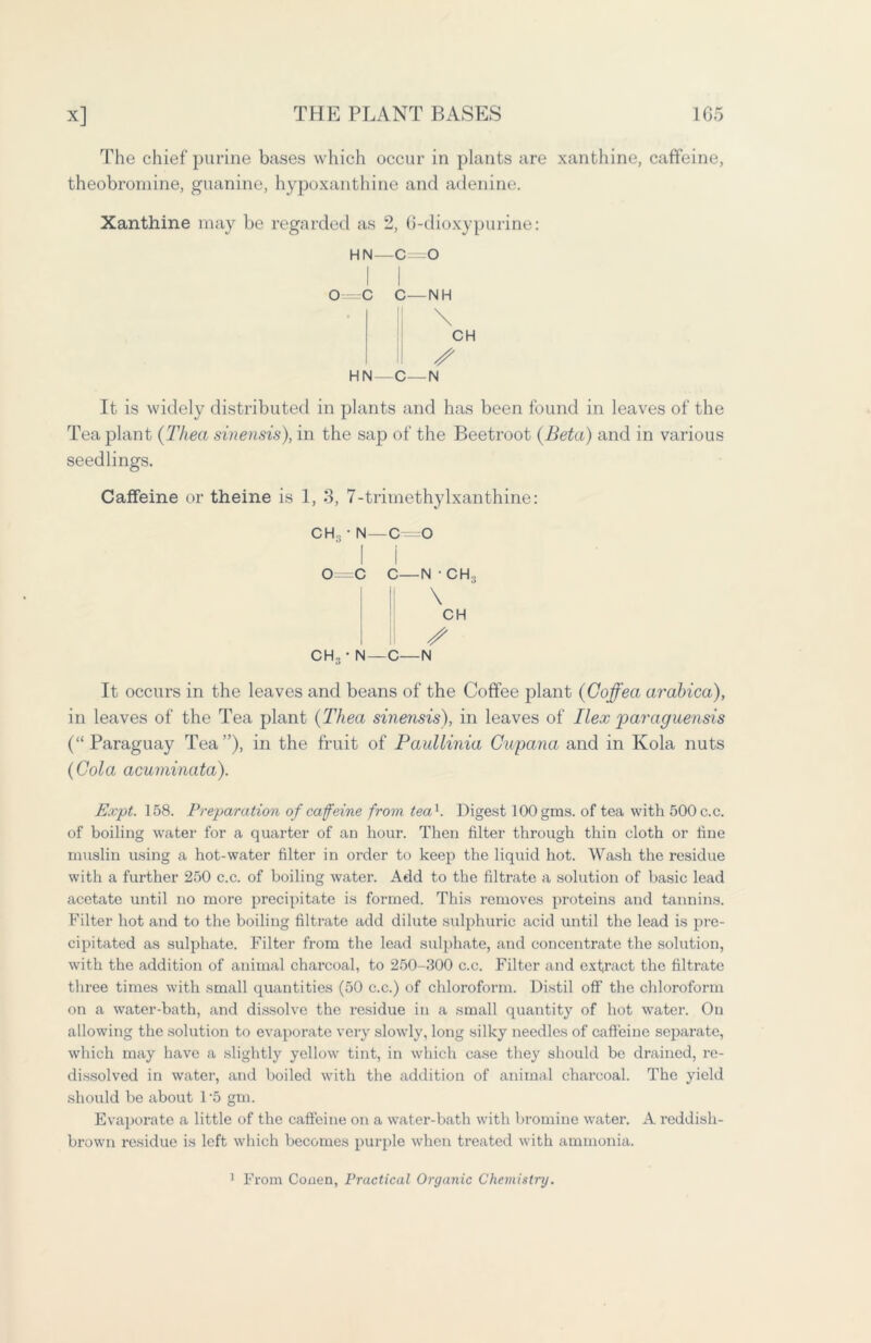 The chief purine bases which occur in plants are xanthine, caffeine, theobromine, guanine, hypoxanthine and adenine. Xanthine may be regarded as 2, 6-dioxypurine: hn—c=o I I O^C C—NH || \ CH II / HN—C—N It is widely distributed in plants and has been found in leaves of the Tea plant (Thea sinensis), in the sap of the Beetroot {Beta) and in various seedlings. Caffeine or theine is 1, 3, 7-trimethylxanthine: CH3 ' N—0=0 I i 0=C C—N • CH., I II I II ^ CH3 • N—C—N It occurs in the leaves and beans of the Coffee plant (Goffea arabica), in leaves of the Tea plant {Thea sinemis), in leaves of Ilex paraguensis (“ Paraguay Tea ”), in the fruit of Paullinia Guyana and in Kola nuts {Cola acuminata). Expt. 158. Preparation of caffeine from tea1. Digest 100 gras, of tea with 500 c.c. of boiling water for a quarter of an hour. Then filter through thin cloth or fine muslin using a hot-water filter in order to keep the liquid hot. Wash the residue with a further 250 c.c. of boiling water. Add to the filtrate a solution of basic lead acetate until no more precipitate is formed. This removes proteins and tannins. Filter hot and to the boiling filtrate add dilute sulphuric acid until the lead is pre- cipitated as sulphate. Filter from the lead sulphate, and concentrate the solution, with the addition of animal charcoal, to 250-300 c.c. Filter and extract the filtrate three times with small quantities (50 c.c.) of chloroform. Distil off the chloroform on a water-bath, and dissolve the residue in a small quantity of hot water. On allowing the solution to evaporate very slowly, long silky needles of caffeine separate, which may have a slightly yellow tint, in which case they should be drained, re- dissolved in water, and boiled with the addition of animal charcoal. The yield should be about 1*5 gm. Evaporate a little of the caffeine on a water-bath with bromine water. A reddish- brown residue is left which becomes purple when treated with ammonia. 1 From Conen, Practical Organic Chemistry.