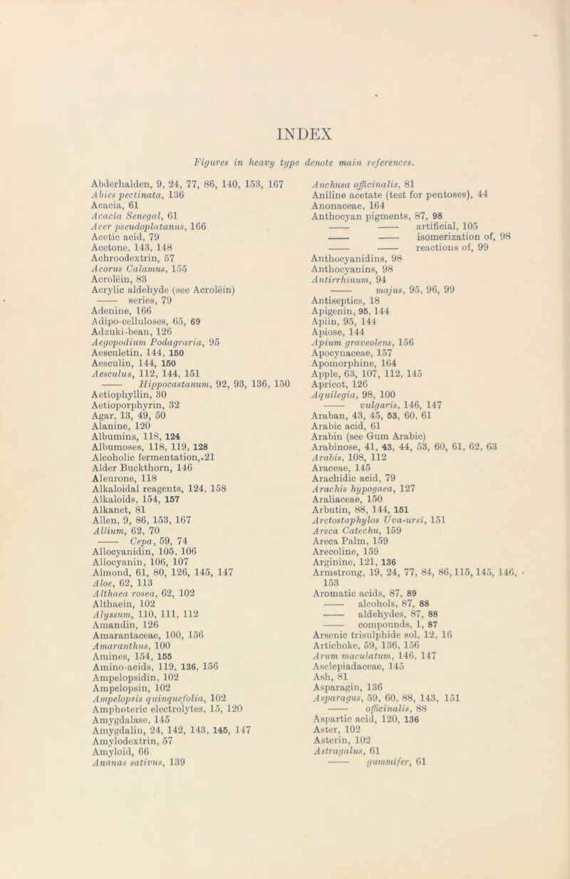 INDEX Figures in heavy type denote main references. Abderhalden, 9, 24, 77, 86, 140, 153, 167 Abies pectinata, 136 Acacia, 61 Acacia Senegal, 61 Acer pseudoplatanus, 166 Acetic acid, 79 Acetone, 143, 148 Achroodextrin, 57 Acorus Calamus, 155 Acrolein, 83 Acrylic aldehyde (see Acrolein) series, 79 Adenine, 166 Adipo-celluloses, 65, 69 Adzuki-bean, 126 Aegopodium Podagraria, 95 Aesculetin, 144, 150 Aesculiu, 144, 150 Aesculus, 112, 144, 151 Hippocastanum, 92, 93, 136, 150 Aetiophyllin, 30 Aetioporphyrin, 32 Agar, 13, 49, 50 Alanine, 120 Albumins, 118, 124 Albumoses, 118, 119, 128 Alcoholic fermentation,.21 Alder Buckthorn, 146 Aleurone, 118 Alkaloidal reagents, 124, 158 Alkaloids, 154, 157 Alkanet, 81 Allen, 9, 86, 153, 167 Allium, 62, 70 Cepa, 59, 74 Allocyanidin, 105, 106 Allocyanin, 106, 107 Almond, 61, 80, 126, 145, 147 Aloe, 62, 113 Althaea rosea, 62, 102 Althaein, 102 Alyssum, 110, 111, 112 Amandin, 126 Amarantaceae, 100, 156 Amaranthus, 100 Amines, 154, 155 Amino-acids, 119, 136, 156 Ampelopsidin, 102 Ampelopsin, 102 Ampelopsis quinquefolia, 102 Amphoteric electrolytes, 15, 120 Amygdalase, 145 Amygdaliu, 24, 142, 143, 145, 147 Amylodextrin, 57 Amyloid, 66 Ananas sativus, 139 Anchusa officinalis, 81 Aniline acetate (test for pentoses), 44 Anonaceae, 164 Anthocyan pigments, 87, 98 artificial, 105 isomerization of, 98 reactions of, 99 Anthocyanidins, 98 Anthocyanins, 98 Antirrhinum, 94 majus, 95, 96, 99 Antiseptics, 18 Apigenin, 95, 144 Apiin, 95, 144 Apiose, 144 Apium graveolens, 156 Apocynaceae, 157 Apomorphine, 164 Apple, 63, 107, 112, 145 Apricot, 126 Aquilegia, 98, 100 vulgaris, 146, 147 Araban, 43, 45, 53, 60, 61 Arabic acid, 61 Arabiu (see Gum Arabic) Arabinose, 41, 43, 44, 53, 60, 61, 62, 63 Arabis, 108, 112 Araeeae, 145 Arachidic acid, 79 Arachis hypogaea, 127 Araliaceae, 150 Arbutin, 88, 144, 151 Arctostaphylos Uva-ursi, 151 Arcca Catechu, 159 Areca Palm, 159 Arecoline, 159 Arginine, 121, 136 Armstrong, 19, 24, 77, 84, 86,115, 145, 146, 153 Aromatic acids, 87, 89 alcohols, 87, 88 aldehydes, 87, 88 compounds, 1, 87 Arsenic trisulphide sol, 12, 16 Artichoke, 59, 136, 156 Arum maculatum, 146, 147 Asclepiadaceae, 145 Ash, 81 Asparagin, 136 Asparagus, 59, 60, 88, 143, 151 officinalis, 88 Aspartic acid, 120, 136 Aster, 102 Asterin, 102 Astragalus, 61 gummifer, 61