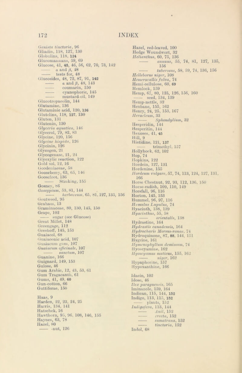 Genista tinctoria, 90 Gliadin, 118. 127, 130 Globulins, 118, 124 Glueomannans, 59, 09 Glucose, 41, 45, 40, 50, 02, 70, 73, 142 a and p, 48 tests for, 48 Glucosides, 48, 72, 87, 91, 142 a and /3, 48, 143 coumarin, 150 cyanophoric, 145 mustard-oil, 149 Glucotropaeolin, 144 Glutamine, 130 Glutamiuic acid, 120, 136 Glutelins, 118, 127, 130 Gluten, 131 Glutenin, 130 Glycerin aquation, 140 Glycerol, 79, 82, 83 Glycine, 120, 156 Glycine hispida, 120 Glycinin, 120 Glycogen, 21 Glycogenase, 21, 24 Glyoxylic reaction, 122 Gold sol, 12, 10 Gooden iaceae, 58 Gooseberry, 03, 05, 140 Goosefoot, 130 Stinking, 155 Gosney, 80 Gossypium, 53, 81, 144 herbaceum, 65, 81, 127, 135, 150 Goutweed, 95 Graham, 13 Graminaceae, 80, 130, 145, 150 Grape, 102 sugar (see Glucose) Great Millet, 148 Greengage, 112 Greshoff, 145, 153 Guaiacol, 68 Guaiaconic acid, 107 Guaiacum gum, 107 Guaiacum officinale, 107 sanctum, 107 Guanine, 106 Guignard, 149, 153 Gulose, 46 Gum Arabic, 12, 43, 53, 01 Gum Tragacanth, 01 Gums, 41, 49, 60 Gun-cotton, 66 Guttiferae, 150 Haas, 9 Harden, 22, 23, 24, 25 Harris, 134, 141 Hatschek, 16 Hawthorn, 95, 90, 108, 140, 155 Haynes, 63, 78 Hazel, 80 -nut, 120 Hazel, red-leaved, 100 Hedge Woundwort, 32 Helianthus, 60, 75, 136 animus, 55, 74, 81, 127, 135, 156 tuberosus, 58, 59, 74, 136, 156 Helleborus niger, 108 Hemerocallis fulva, 74 Hemi-cellulose, 00, 69 Hemlock, 159 Hemp, 07, 80, 125, 126, 156, 100 seed, 134, 139 Hemp-nettle, 32 Henbane, 155, 102 Henry, 24, 25, 153, 167 Heracleum, 33 Sphondylium, 32 Hesperidin, 144 Hesperitin, 144 Hexoses, 41, 45 Hill, 9 Histidine, 121, 137 trimethyl, 157 Hollyhock, 02, 102 Hop, 74 Hopkins, 122 Hordein, 127, 131 Hordenine, 155 Hordeum vulgare, 57, 74, 113, 124, 127, 131. 166 Horse Chestnut, 92, 93, 112, 130, 150 Horse-radish, 109, 110, 149 Horsfall, 96, 110 Horton, 145, 153 Hummel, 96, 97, 110 Hamulus Lupulus, 74 Hyacinth, 138, 139 Hyacinthus, 55, 58 orientalis, 138 Hydrastine, 164 Hydrastis canadensis, 164 Hydrocharis Morsus-ranac, 74 Hydroquinone, 87, 88, 144. 151 Hygrine, 101 Hymcnophyllum demissum, 74 Hyoscyamine, 102 Iiyoscyamus muticus, 155, 102 niger, 162 Hypaphorine, 157 llypoxan thine, 166 Idaein, 102 Idose, 40 Ilex paraguensis, 165 Iminazole, 159, 104 Indican, 115, 144, 152 Indigo, 113, 115, 152 plants, 152 Indigofera, 113, 144 Anil, 152 erecta, 152 sumatraua, 152 tinctoria, 152 Indol, 68