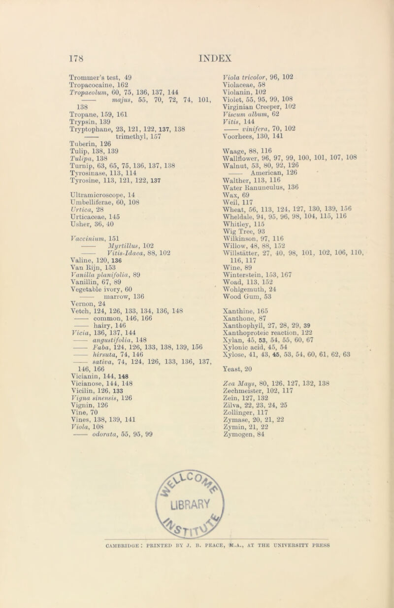 Trommer’s test, 49 Tropacocaine, 162 Tropaeolum, 60, 75, 136, 137, 144 majus, 55, 70, 72, 74, 101, 138 Tropane, 159, 161 Trypsin, 139 Tryptophane, 23, 121, 122, 137, 138 trimethyl, 157 T uberin, 126 Tulip, 138, 139 Tulipa, 138 Turnip, 63, 65, 75, 136, 137, 138 Tyrosinase, 113, 114 Tyrosine, 113, 121, 122, 137 Ultramicroscope, 14 Umbelliferae, 60, 108 ZJrtica, 28 Urtieaceae, 145 Usher, 36, 40 Vaccinium, 151 Myrtillus, 102 Vitis-Idaea, 88, 102 Valine, 120, 136 Van Rijn, 153 Vanilla planifolia, 89 Vanillin, 67, 89 Vegetable ivory, 60 marrow, 136 Vernon, 24 Vetch, 124, 126, 133, 134, 136, 148 common, 146, 166 hairy, 146 Vicia, 136, 137, 144 angustifolia, 148 Faba, 124, 126, 133, 138, 139, 156 hirsuta, 74, 146 sativa, 74, 124, 126, 133, 136, 137, 146, 166 Vicianin, 144, 148 Vicianose, 144, 148 Vicilin, 126, 133 Vigna sinensis, 126 Vignin, 126 Vine, 70 Vines, 138, 139, 141 Viola, 108 odorata, 55, 95, 99 Viola tricolor, 96, 102 Violaceae, 58 Violanin, 102 Violet, 55, 95, 99, 108 Virginian Creeper, 102 Viscum album, 62 Vitis, 144 vinifcra, 70, 102 Voorhees, 130, 141 Waage, 88, 116 Walltiower, 96, 97, 99, 100, 101, 107, 108 Walnut, 53, 80, 92, 126 American, 126 Walther, 113, 116 Water Ranunculus, 136 Wax, 69 Weil, 117 Wheat, 56, 113, 124, 127, 130, 139, 156 Wheldale, 94, 95, 96, 98, 104, 115, 116 Whitley, 115 Wig Tree, 93 Wilkinson, 97, 116 Willow, 48, 88, 152 Willstatter, 27, 40, 98, 101, 102, 106, 110, 116, 117 Wine, 89 Winterstein, 153, 167 Woad, 113, 152 Wohlgemuth, 24 Wood Gum, 53 Xanthine, 165 Xanthone, 87 Xanthophyll, 27, 28, 29, 39 Xanthoproteic reaction, 122 Xylan, 45, 53, 54, 55, 60, 67 Xylonic acid, 45, 54 Xylose, 41, 43, 45, 53, 54, 60, 61, 62, 63 Yeast, 20 Zea Mays, 80, 126, 127, 132, 138 Zechmeister, 102, 117 Zein, 127, 132 Zilva, 22, 23, 24, 25 Zollinger, 117 Zj'mase, 20, 21, 22 Zymin, 21, 22 Zymogen, 84 LIBRARY Cambridge: printed ry j. b. peace, m.a., at the university press