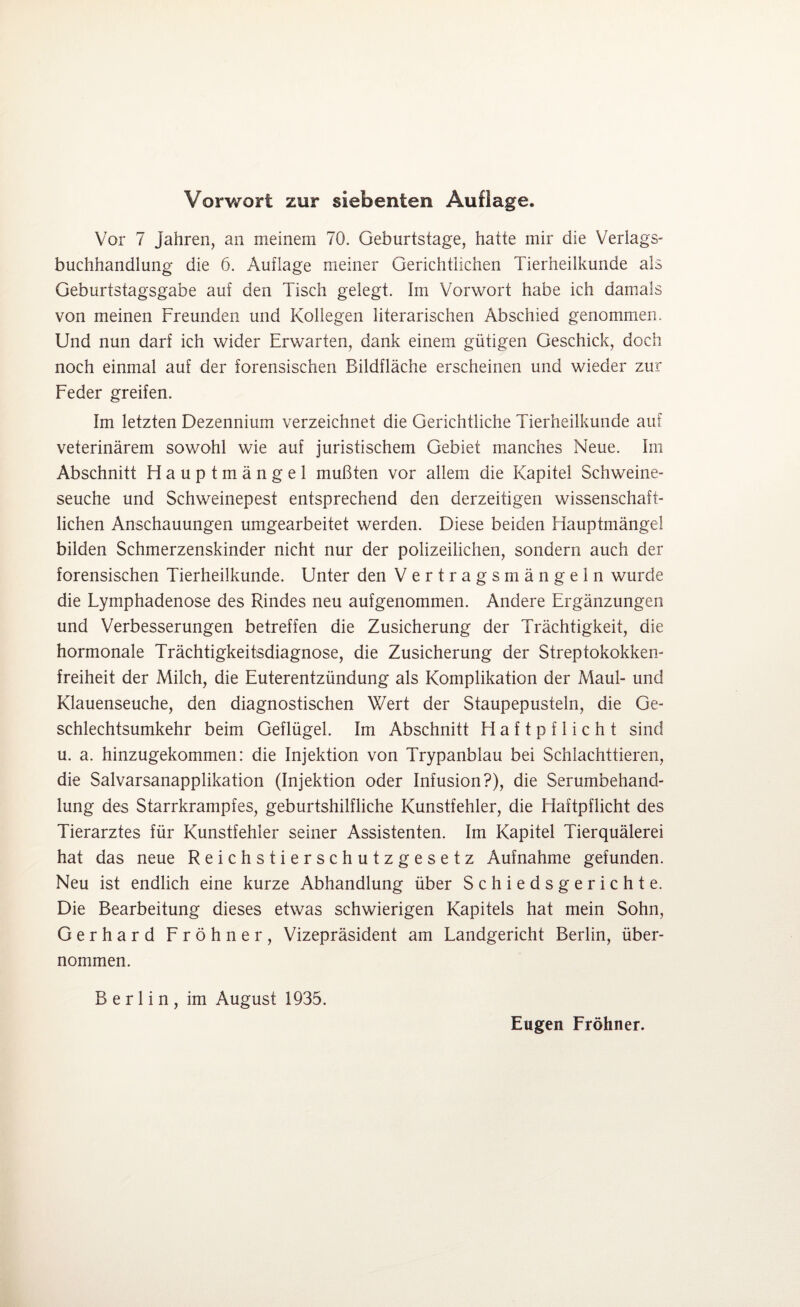 Vor 7 Jahren, an meinem 70. Geburtstage, hatte mir die Verlags¬ buchhandlung die 6. Auflage meiner Gerichtlichen Tierheilkunde als Geburtstagsgabe auf den Tisch gelegt. Im Vorwort habe ich damals von meinen Freunden und Kollegen literarischen Abschied genommen. Und nun darf ich wider Erwarten, dank einem gütigen Geschick, doch noch einmal auf der forensischen Bildfläche erscheinen und wieder zur Feder greifen. Im letzten Dezennium verzeichnet die Gerichtliche Tierheilkunde auf veterinärem sowohl wie auf juristischem Gebiet manches Neue. Im Abschnitt Hauptmängel mußten vor allem die Kapitel Schweine¬ seuche und Schweinepest entsprechend den derzeitigen wissenschaft¬ lichen Anschauungen umgearbeitet werden. Diese beiden Hauptmängel bilden Schmerzenskinder nicht nur der polizeilichen, sondern auch der forensischen Tierheilkunde. Unter den Vertragsmängeln wurde die Lymphadenose des Rindes neu aufgenommen. Andere Ergänzungen und Verbesserungen betreffen die Zusicherung der Trächtigkeit, die hormonale Trächtigkeitsdiagnose, die Zusicherung der Streptokokken¬ freiheit der Milch, die Euterentzündung als Komplikation der Maul- und Klauenseuche, den diagnostischen Wert der Staupepusteln, die Ge¬ schlechtsumkehr beim Geflügel. Im Abschnitt Haftpflicht sind u. a. hinzugekommen: die Injektion von Trypanblau bei Schlachttieren, die Salvarsanapplikation (Injektion oder Infusion?), die Serumbehand¬ lung des Starrkrampfes, geburtshilfliche Kunstfehler, die Haftpflicht des Tierarztes für Kunstfehler seiner Assistenten. Im Kapitel Tierquälerei hat das neue Reichstierschutzgesetz Aufnahme gefunden. Neu ist endlich eine kurze Abhandlung über Schiedsgerichte. Die Bearbeitung dieses etwas schwierigen Kapitels hat mein Sohn, Gerhard Fröhner, Vizepräsident am Landgericht Berlin, über¬ nommen. Berlin, im August 1935. Eugen Fröhner.