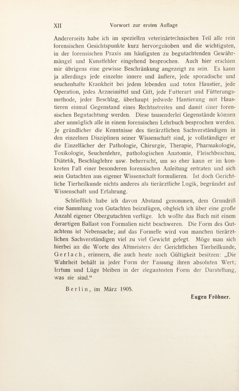 Andererseits habe ich im speziellen veterinärtechnischen Teil alle rein forensischen Gesichtspunkte kurz hervorgehoben und die wichtigsten, in der forensischen Praxis am häufigsten zu begutachtenden Gewähr¬ mängel und Kunstfehler eingehend besprochen. Auch hier erschien mir übrigens eine gewisse Beschränkung angezeigt zu sein. Es kann ja allerdings jede einzelne innere und äußere, jede sporadische und seuchenhafte Krankheit bei jedem lebenden und toten Haustier, jede Operation, jedes Arzneimittel und Gift, jede Futterart und Fütterungs¬ methode, jeder Beschlag, überhaupt jedwede Hantierung mit Haus¬ tieren einmal Gegenstand eines Rechtsstreites und damit einer foren¬ sischen Begutachtung werden. Diese tausenderlei Gegenstände können aber unmöglich alle in einem forensischen Fehrbuch besprochen werden. Je gründlicher die Kenntnisse des tierärztlichen Sachverständigen in den einzelnen Disziplinen seiner Wissenschaft sind, je vollständiger er die Einzelfächer der Pathologie, Chirurgie, Therapie, Pharmakologie, Toxikologie, Seuchenlehre, pathologischen Anatomie, Fleischbeschau, Diätetik, Beschlaglehre usw. beherrscht, um so eher kann er im kon¬ kreten Fall einer besonderen forensischen Anleitung entraten und sich sein Gutachten aus eigener Wissenschaft formulieren. Ist doch Gericht¬ liche Tierheilkunde nichts anderes als tierärztliche Fogik, begründet auf Wissenschaft und Erfahrung. Schließlich habe ich davon Abstand genommen, dem Grundriß eine Sammlung von Gutachten beizufügen, obgleich ich über eine große Anzahl eigener Obergutachten verfüge. Ich wollte das Buch mit einem derartigen Ballast von Formalien nicht beschweren. Die Form des Gut¬ achtens ist Nebensache; auf das Formelle wird von manchen tierärzt¬ lichen Sachverständigen viel zu viel Gewicht gelegt. Möge man sich hierbei an die Worte des Altmeisters der Gerichtlichen Tierheilkunde, Gerlach, erinnern, die auch heute noch Gültigkeit besitzen: „Die Wahrheit behält in jeder Form der Fassung ihren absoluten Wert; Irrtum und Füge bleiben in der elegantesten Form der Darstellung, was sie sind.“ Berlin, im März 1905. Eugen Fröhner.