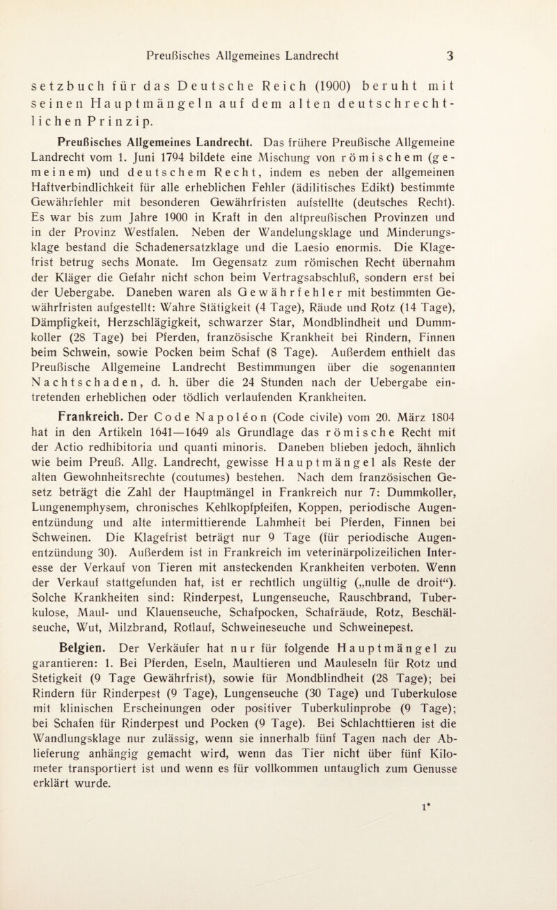 setzbuch für das Deutsche Reich (1900) beruht mit seinen Hauptmängeln auf dem alten deutschrecht¬ lichen Prinzip. Preußisches Allgemeines Landrecht. Das frühere Preußische Allgemeine Landrecht vom 1. Juni 1794 bildete eine Mischung von römischem (ge¬ meinem) und deutschem Recht, indem es neben der allgemeinen Haftverbindlichkeit für alle erheblichen Fehler (ädilitisches Edikt) bestimmte Gewährfehler mit besonderen Gewährfristen aufstellte (deutsches Recht). Es war bis zum Jahre 1900 in Kraft in den altpreußischen Provinzen und in der Provinz Westfalen. Neben der Wandelungsklage und Minderungs¬ klage bestand die Schadenersatzklage und die Laesio enormis. Die Klage¬ frist betrug sechs Monate. Im Gegensatz zum römischen Recht übernahm der Kläger die Gefahr nicht schon beim Vertragsabschluß, sondern erst bei der Uebergabe. Daneben waren als Gewährfehler mit bestimmten Ge¬ währfristen aufgestellt: Wahre Stätigkeit (4 Tage), Räude und Rotz (14 Tage), Dämpfigkeit, Herzschlägigkeit, schwarzer Star, Mondblindheit und Dumm¬ koller (28 Tage) bei Pferden, französische Krankheit bei Rindern, Finnen beim Schwein, sowie Pocken beim Schaf (8 Tage). Außerdem enthielt das Preußische Allgemeine Landrecht Bestimmungen über die sogenannten Nachtschaden, d. h. über die 24 Stunden nach der Uebergabe ein¬ tretenden erheblichen oder tödlich verlaufenden Krankheiten. Frankreich. Der Code Napoleon (Code civile) vom 20. März 1804 hat in den Artikeln 1641—1649 als Grundlage das römische Recht mit der Actio redhibitoria und quanti minoris. Daneben blieben jedoch, ähnlich wie beim Preuß. Allg. Landrecht, gewisse Hauptmängel als Reste der alten Gewohnheitsrechte (coutumes) bestehen. Nach dem französischen Ge¬ setz beträgt die Zahl der Hauptmängel in Frankreich nur 7: Dummkoller, Lungenemphysem, chronisches Kehlkopfpfeifen, Koppen, periodische Augen¬ entzündung und alte intermittierende Lahmheit bei Pferden, Finnen bei Schweinen. Die Klagefrist beträgt nur 9 Tage (für periodische Augen¬ entzündung 30). Außerdem ist in Frankreich im veterinärpolizeilichen Inter¬ esse der Verkauf von Tieren mit ansteckenden Krankheiten verboten. Wenn der Verkauf stattgefunden hat, ist er rechtlich ungültig („nulle de droit“). Solche Krankheiten sind: Rinderpest, Lungenseuche, Rauschbrand, Tuber¬ kulose, Maul- und Klauenseuche, Schafpocken, Schafräude, Rotz, Beschäl¬ seuche, Wut, Milzbrand, Rotlauf, Schweineseuche und Schweinepest. Belgien. Der Verkäufer hat nur für folgende Hauptmängel zu garantieren: 1. Bei Pferden, Eseln, Maultieren und Mauleseln für Rotz und Stetigkeit (9 Tage Gewährfrist), sowie für Mondblindheit (28 Tage); bei Rindern für Rinderpest (9 Tage), Lungenseuche (30 Tage) und Tuberkulose mit klinischen Erscheinungen oder positiver Tuberkulinprobe (9 Tage); bei Schafen für Rinderpest und Pocken (9 Tage). Bei Schlachttieren ist die Wandlungsklage nur zulässig, wenn sie innerhalb fünf Tagen nach der Ab¬ lieferung anhängig gemacht wird, wenn das Tier nicht über fünf Kilo¬ meter transportiert ist und wenn es für vollkommen untauglich zum Genüsse erklärt wurde.