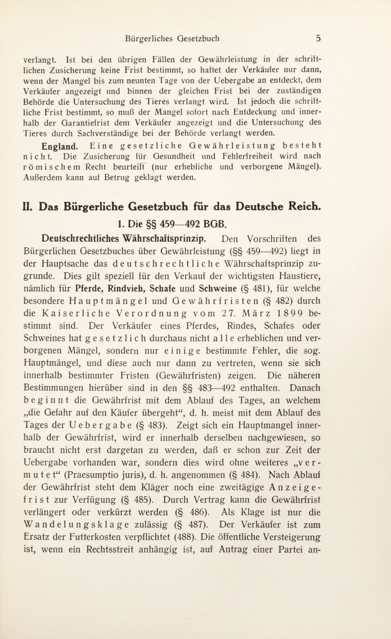 verlangt. Ist bei den übrigen Fällen der Gewährleistung in der schrift¬ lichen Zusicherung keine Frist bestimmt, so haftet der Verkäufer nur dann, wenn der Mangel bis zum neunten Tage von der Uebergabe an entdeckt, dem Verkäufer angezeigt und binnen der gleichen Frist bei der zuständigen Behörde die Untersuchung des Tieres verlangt wird. Ist jedoch die schrift¬ liche Frist bestimmt, so muß der Mangel sofort nach Entdeckung und inner¬ halb der Garantiefrist dem Verkäufer angezeigt und die Untersuchung des Tieres durch Sachverständige bei der Behörde verlangt werden. England. Eine gesetzliche Gewährleistung besteht nicht. Die Zusicherung für Gesundheit und Fehlerfreiheit wird nach römischem Recht beurteilt (nur erhebliche und verborgene Mängel). Außerdem kann auf Betrug geklagt werden. 11. Das Bürgerliche Gesetzbuch für das Deutsche Reich. 1. Die §§ 459—492 BGB. Deutschrechtliches Währschaftsprinzip. Den Vorschriften des Bürgerlichen Gesetzbuches über Gewährleistung (§§ 459—492) liegt in der Hauptsache das deutschrechtliche Währschaftsprinzip zu¬ grunde. Dies gilt speziell für den Verkauf der wichtigsten Haustiere, nämlich für Pferde, Rindvieh, Schafe und Schweine (§ 481), für welche besondere Hauptmängel und Gewährfristen (§ 482) durch die Kaiserliche Verordnung vom 2 7. März 1899 be¬ stimmt sind. Der Verkäufer eines Pferdes, Rindes, Schafes oder Schweines hat gesetzlich durchaus nicht alle erheblichen und ver¬ borgenen Mängel, sondern nur einige bestimmte Fehler, die sog. Hauptmängel, und diese auch nur dann zu vertreten, wenn sie sich innerhalb bestimmter Fristen (Gewährfristen) zeigen. Die näheren Bestimmungen hierüber sind in den §§ 483—492 enthalten. Danach beginnt die Gewährfrist mit dem Ablauf des Tages, an welchem „die Gefahr auf den Käufer übergeht“, d. h. meist mit dem Ablauf des Tages der Uebergabe (§ 483). Zeigt sich ein Hauptmangel inner¬ halb der Gewährfrist, wird er innerhalb derselben nachgewiesen, so braucht nicht erst dargetan zu werden, daß er schon zur Zeit der Uebergabe vorhanden war, sondern dies wird ohne weiteres „ver¬ mutet“ (Praesumptio juris), d. h. angenommen (§ 484). Nach Ablauf der Gewährfrist steht dem Kläger noch eine zweitägige Anzeige- f r i s t zur Verfügung (§ 485). Durch Vertrag kann die Gewährfrist verlängert oder verkürzt werden (§ 486). Als Klage ist nur die Wandelungsklage zulässig (§ 487). Der Verkäufer ist zum Ersatz der Futterkosten verpflichtet (488). Die öffentliche Versteigerung ist, wenn ein Rechtsstreit anhängig ist, auf Antrag einer Partei an-