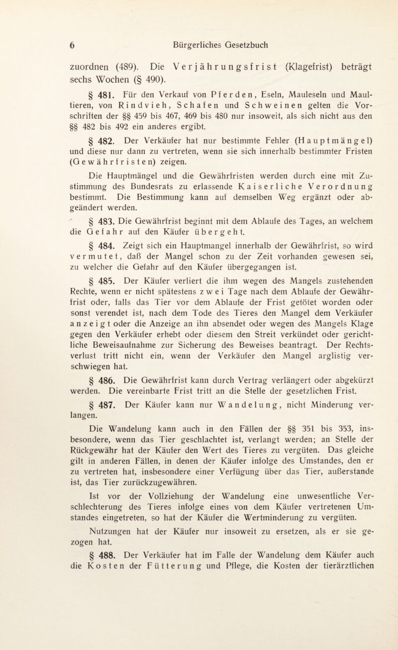 zuordnen (489). Die Verjährungsfrist (Klagefrist) beträgt sechs Wochen (§ 490). § 481. Für den Verkauf von Pferden, Eseln, Mauleseln und Maul¬ tieren, von Rindvieh, Schafen und Schweinen gelten die Vor¬ schriften der §§ 459 bis 467, 469 bis 480 nur insoweit, als sich nicht aus den §§ 482 bis 492 ein anderes ergibt. § 482. Der Verkäufer hat nur bestimmte Fehler (Hauptmängel) und diese nur dann zu vertreten, wenn sie sich innerhalb bestimmter Fristen (Gewährfristen) zeigen. Die Hauptmängel und die Gewährfristen werden durch eine mit Zu¬ stimmung des Bundesrats zu erlassende Kaiserliche Verordnung bestimmt. Die Bestimmung kann auf demselben Weg ergänzt oder ab¬ geändert werden. § 483. Die Gewährfrist beginnt mit dem Ablaufe des Tages, an welchem die Gefahr auf den Käufer übergeht. § 484. Zeigt sich ein Hauptmangel innerhalb der Gewährfrist, so wird vermutet, daß der Mangel schon zu der Zeit vorhanden gewesen sei, zu welcher die Gefahr auf den Käufer übergegangen ist. § 485. Der Käufer verliert die ihm wegen des Mangels zustehenden Rechte, wenn er nicht spätestens zwei Tage nach dem Ablaufe der Gewähr¬ frist oder, falls das Tier vor dem Ablaufe der Frist getötet worden oder sonst verendet ist, nach dem Tode des Tieres den Mangel dem Verkäufer a n z e i g t oder die Anzeige an ihn absendet oder wegen des Mangels Klage gegen den Verkäufer erhebt oder diesem den Streit verkündet oder gericht¬ liche Beweisaufnahme zur Sicherung des Beweises beantragt. Der Rechts¬ verlust tritt nicht ein, wenn der Verkäufer den Mangel arglistig ver¬ schwiegen hat. § 486. Die Gewährfrist kann durch Vertrag verlängert oder abgekürzt werden. Die vereinbarte Frist tritt an die Stelle der gesetzlichen Frist. § 487. Der Käufer kann nur Wandelung, nicht Minderung ver¬ langen. Die Wandelung kann auch in den Fällen der §§ 351 bis 353, ins¬ besondere, wenn das Tier geschlachtet ist, verlangt werden; an Stelle der Rückgewähr hat der Käufer den Wert des Tieres zu vergüten. Das gleiche gilt in anderen Fällen, in denen der Käufer infolge des Umstandes, den er zu vertreten hat, insbesondere einer Verfügung über das Tier, außerstande ist, das Tier zurückzugewähren. Ist vor der Vollziehung der Wandelung eine unwesentliche Ver¬ schlechterung des Tieres infolge eines von dem Käufer vertretenen Um¬ standes eingetreten, so hat der Käufer die Wertminderung zu vergüten. Nutzungen hat der Käufer nur insoweit zu ersetzen, als er sie ge¬ zogen hat. § 488. Der Verkäufer hat im Falle der Wandelung dem Käufer auch die Kosten der Fütterung und Pflege, die Kosten der tierärztlichen