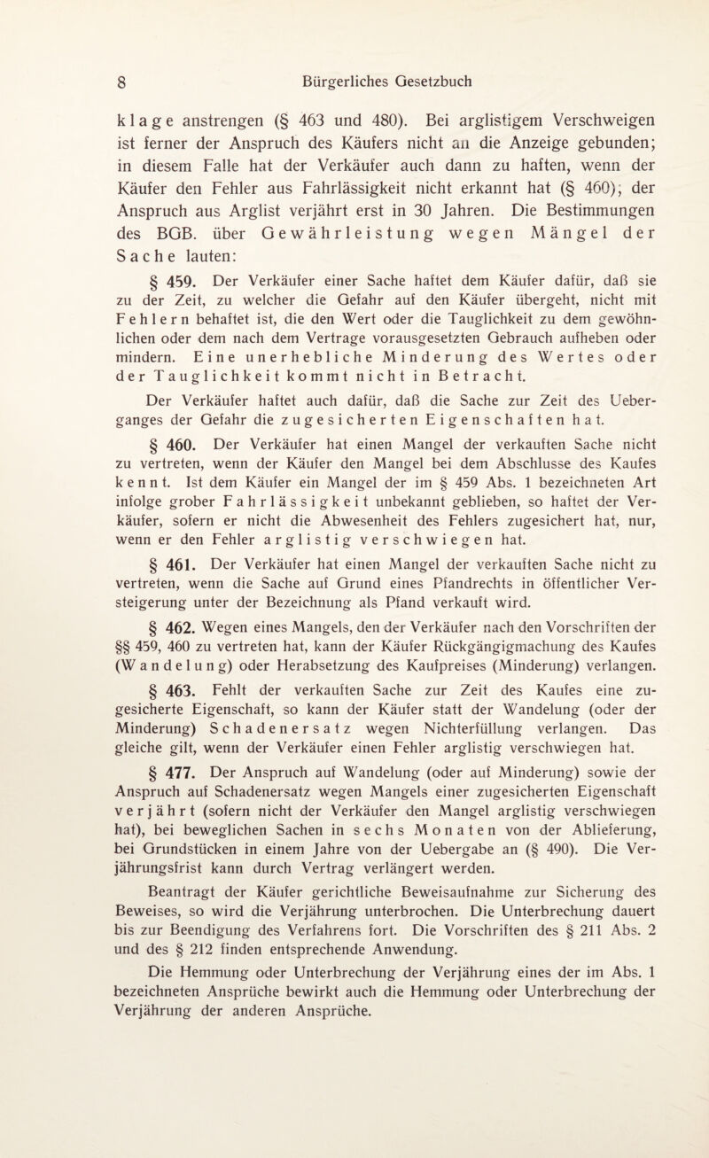 klage anstrengen (§ 463 und 480). Bei arglistigem Verschweigen ist ferner der Anspruch des Käufers nicht an die Anzeige gebunden; in diesem Falle hat der Verkäufer auch dann zu haften, wenn der Käufer den Fehler aus Fahrlässigkeit nicht erkannt hat (§ 460), der Anspruch aus Arglist verjährt erst in 30 Jahren. Die Bestimmungen des BGB. über Gewährleistung wegen Mängel der Sache lauten: § 459. Der Verkäufer einer Sache haftet dem Käufer dafür, daß sie zu der Zeit, zu welcher die Gefahr auf den Käufer übergeht, nicht mit Fehlern behaftet ist, die den Wert oder die Tauglichkeit zu dem gewöhn¬ lichen oder dem nach dem Vertrage vorausgesetzten Gebrauch aufheben oder mindern. Eine unerhebliche Minderung des Wertes oder der Tauglichkeit kommt nicht in Betracht. Der Verkäufer haftet auch dafür, daß die Sache zur Zeit des Ueber- ganges der Gefahr die zugesicherten Eigenschaften hat. § 460. Der Verkäufer hat einen Mangel der verkauften Sache nicht zu vertreten, wenn der Käufer den Mangel bei dem Abschlüsse des Kaufes kennt. Ist dem Käufer ein Mangel der im § 459 Abs. 1 bezeichneten Art infolge grober Fahrlässigkeit unbekannt geblieben, so haftet der Ver¬ käufer, sofern er nicht die Abwesenheit des Fehlers zugesichert hat, nur, wenn er den Fehler arglistig verschwiegen hat. § 461. Der Verkäufer hat einen Mangel der verkauften Sache nicht zu vertreten, wenn die Sache auf Grund eines Pfandrechts in öffentlicher Ver¬ steigerung unter der Bezeichnung als Pfand verkauft wird. § 462. Wegen eines Mangels, den der Verkäufer nach den Vorschriften der §§ 459, 460 zu vertreten hat, kann der Käufer Rückgängigmachung des Kaufes (Wandelung) oder Herabsetzung des Kaufpreises (Minderung) verlangen. § 463. Fehlt der verkauften Sache zur Zeit des Kaufes eine zu¬ gesicherte Eigenschaft, so kann der Käufer statt der Wandelung (oder der Minderung) Schadenersatz wegen Nichterfüllung verlangen. Das gleiche gilt, wenn der Verkäufer einen Fehler arglistig verschwiegen hat. § 477. Der Anspruch auf Wandelung (oder auf Minderung) sowie der Anspruch auf Schadenersatz wegen Mangels einer zugesicherten Eigenschaft verjährt (sofern nicht der Verkäufer den Mangel arglistig verschwiegen hat), bei beweglichen Sachen in sechs Monaten von der Ablieferung, bei Grundstücken in einem Jahre von der Uebergabe an (§ 490). Die Ver¬ jährungsfrist kann durch Vertrag verlängert werden. Beantragt der Käufer gerichtliche Beweisaufnahme zur Sicherung des Beweises, so wird die Verjährung unterbrochen. Die Unterbrechung dauert bis zur Beendigung des Verfahrens fort. Die Vorschriften des § 211 Abs. 2 und des § 212 finden entsprechende Anwendung. Die Hemmung oder Unterbrechung der Verjährung eines der im Abs. 1 bezeichneten Ansprüche bewirkt auch die Hemmung oder Unterbrechung der Verjährung der anderen Ansprüche.