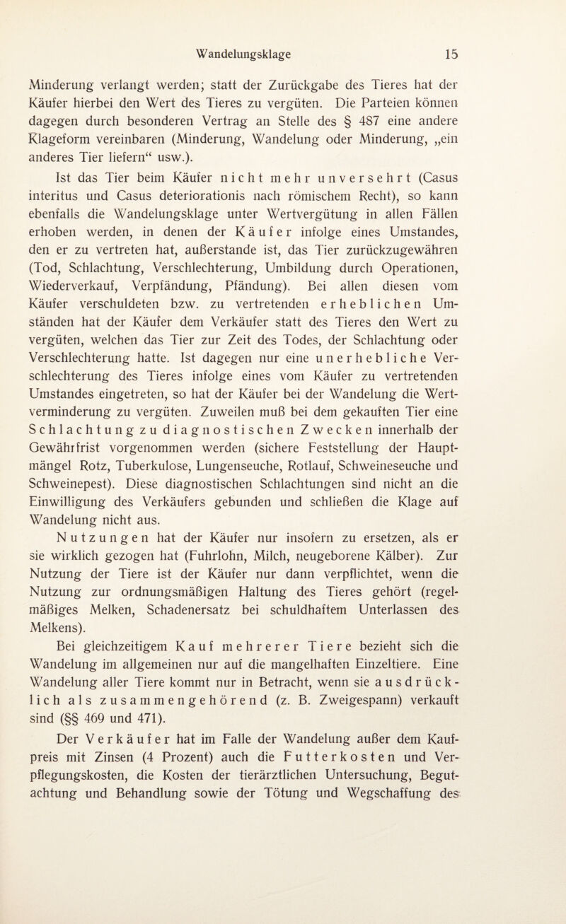 Minderung verlangt werden; statt der Zurückgabe des Tieres hat der Käufer hierbei den Wert des Tieres zu vergüten. Die Parteien können dagegen durch besonderen Vertrag an Stelle des § 487 eine andere Klageform vereinbaren (Minderung, Wandelung oder Minderung, „ein anderes Tier liefern“ usw.). Ist das Tier beim Käufer nicht mehr unversehrt (Casus interitus und Casus deteriorationis nach römischem Recht), so kann ebenfalls die Wandelungsklage unter Wertvergütung in allen Fällen erhoben werden, in denen der Käufer infolge eines Umstandes, den er zu vertreten hat, außerstande ist, das Tier zurückzugewähren (Tod, Schlachtung, Verschlechterung, Umbildung durch Operationen, Wiederverkauf, Verpfändung, Pfändung). Bei allen diesen vom Käufer verschuldeten bzw. zu vertretenden erheblichen Um¬ ständen hat der Käufer dem Verkäufer statt des Tieres den Wert zu vergüten, welchen das Tier zur Zeit des Todes, der Schlachtung oder Verschlechterung hatte. Ist dagegen nur eine unerhebliche Ver¬ schlechterung des Tieres infolge eines vom Käufer zu vertretenden Umstandes eingetreten, so hat der Käufer bei der Wandelung die Wert¬ verminderung zu vergüten. Zuweilen muß bei dem gekauften Tier eine Schlachtung zu diagnostischen Zwecken innerhalb der Gewähr frist vorgenommen werden (sichere Feststellung der Haupt¬ mängel Rotz, Tuberkulose, Lungenseuche, Rotlauf, Schweineseuche und Schweinepest). Diese diagnostischen Schlachtungen sind nicht an die Einwilligung des Verkäufers gebunden und schließen die Klage auf Wandelung nicht aus. Nutzungen hat der Käufer nur insofern zu ersetzen, als er sie wirklich gezogen hat (Fuhrlohn, Milch, neugeborene Kälber). Zur Nutzung der Tiere ist der Käufer nur dann verpflichtet, wenn die Nutzung zur ordnungsmäßigen Haltung des Tieres gehört (regel¬ mäßiges Melken, Schadenersatz bei schuldhaftem Unterlassen des Melkens). Bei gleichzeitigem Kauf mehrerer Tiere bezieht sich die Wandelung im allgemeinen nur auf die mangelhaften Einzeltiere. Eine Wandelung aller Tiere kommt nur in Betracht, wenn sie ausdrück¬ lich als zusammengehörend (z. B. Zweigespann) verkauft sind (§§ 469 und 471). Der Verkäufer hat im Falle der Wandelung außer dem Kauf¬ preis mit Zinsen (4 Prozent) auch die Futterkosten und Ver¬ pflegungskosten, die Kosten der tierärztlichen Untersuchung, Begut¬ achtung und Behandlung sowie der Tötung und Wegschaffung des