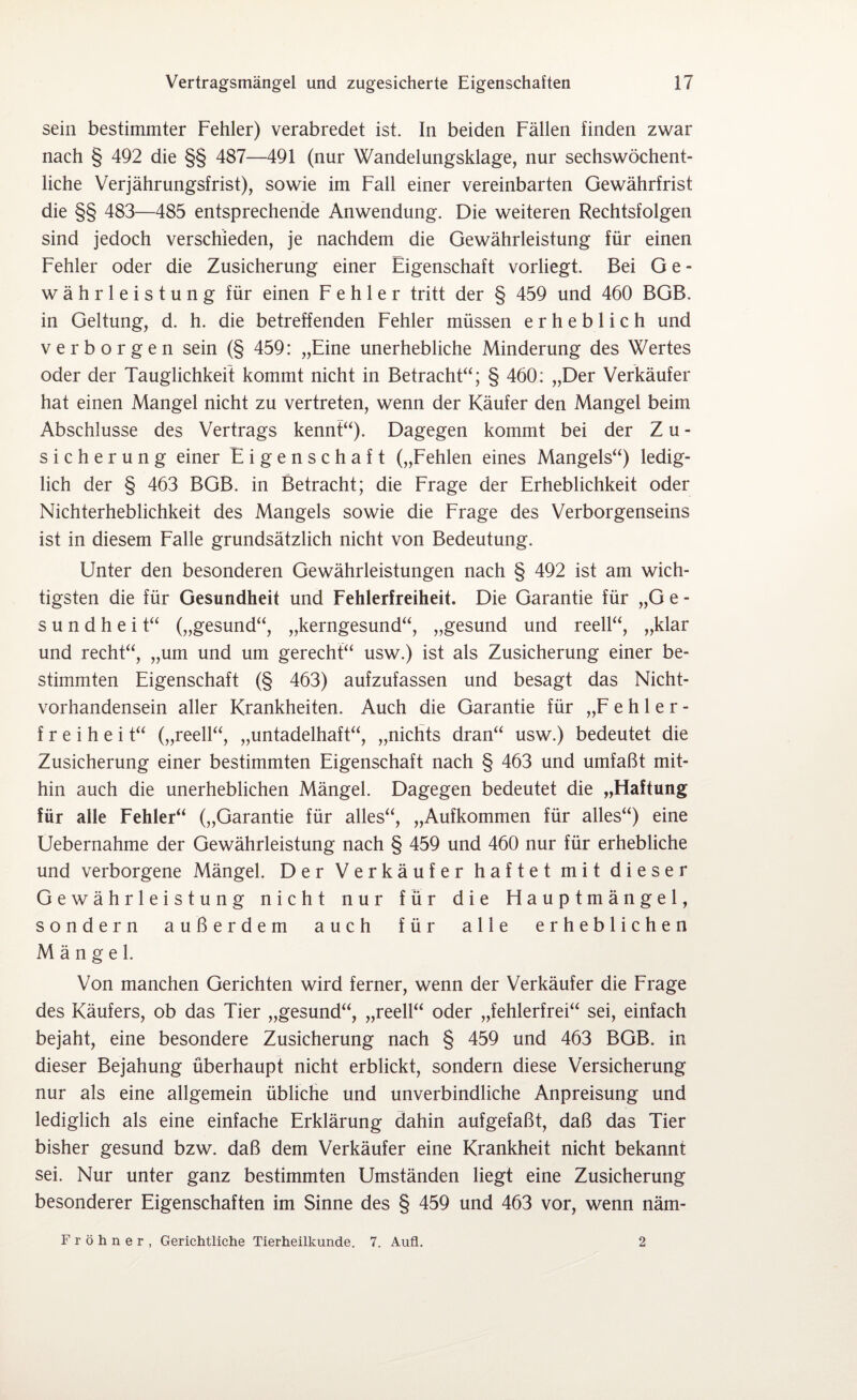 sein bestimmter Fehler) verabredet ist. In beiden Fällen finden zwar nach § 492 die §§ 487—491 (nur Wandelungsklage, nur sechswöchent¬ liche Verjährungsfrist), sowie im Fall einer vereinbarten Gewährfrist die §§ 483—485 entsprechende Anwendung. Die weiteren Rechtsfolgen sind jedoch verschieden, je nachdem die Gewährleistung für einen Fehler oder die Zusicherung einer Eigenschaft vorliegt. Bei G e - währleistung für einen Fehler tritt der § 459 und 460 BGB. in Geltung, d. h. die betreffenden Fehler müssen erheblich und verborgen sein (§ 459: „Eine unerhebliche Minderung des Wertes oder der Tauglichkeit kommt nicht in Betracht“; § 460: „Der Verkäufer hat einen Mangel nicht zu vertreten, wenn der Käufer den Mangel beim Abschlüsse des Vertrags kennt“). Dagegen kommt bei der Z u - Sicherung einer Eigenschaft („Fehlen eines Mangels“) ledig¬ lich der § 463 BGB. in Betracht; die Frage der Erheblichkeit oder Nichterheblichkeit des Mangels sowie die Frage des Verborgenseins ist in diesem Falle grundsätzlich nicht von Bedeutung. Unter den besonderen Gewährleistungen nach § 492 ist am wich¬ tigsten die für Gesundheit und Fehlerfreiheit. Die Garantie für „G e - s u n d h e i t“ („gesund“, „kerngesund“, „gesund und reell“, „klar und recht“, „um und um gerecht“ usw.) ist als Zusicherung einer be¬ stimmten Eigenschaft (§ 463) aufzufassen und besagt das Nicht¬ vorhandensein aller Krankheiten. Auch die Garantie für „Fehler- f r e i h e i t“ („reell“, „untadelhaft“, „nichts dran“ usw.) bedeutet die Zusicherung einer bestimmten Eigenschaft nach § 463 und umfaßt mit¬ hin auch die unerheblichen Mängel. Dagegen bedeutet die „Haftung für alle Fehler“ („Garantie für alles“, „Aufkommen für alles“) eine Üebernahme der Gewährleistung nach § 459 und 460 nur für erhebliche und verborgene Mängel. Der Verkäufer haftet mit dieser Gewährleistung nicht nur für die Hauptmängel, sondern außerdem auch für alle erheblichen Mängel. Von manchen Gerichten wird ferner, wenn der Verkäufer die Frage des Käufers, ob das Tier „gesund“, „reell“ oder „fehlerfrei“ sei, einfach bejaht, eine besondere Zusicherung nach § 459 und 463 BGB. in dieser Bejahung überhaupt nicht erblickt, sondern diese Versicherung nur als eine allgemein übliche und unverbindliche Anpreisung und lediglich als eine einfache Erklärung dahin aufgefaßt, daß das Tier bisher gesund bzw. daß dem Verkäufer eine Krankheit nicht bekannt sei. Nur unter ganz bestimmten Umständen liegt eine Zusicherung besonderer Eigenschaften im Sinne des § 459 und 463 vor, wenn näm- Fröhner, Gerichtliche Tierheilkunde. 7. Aufl. 2