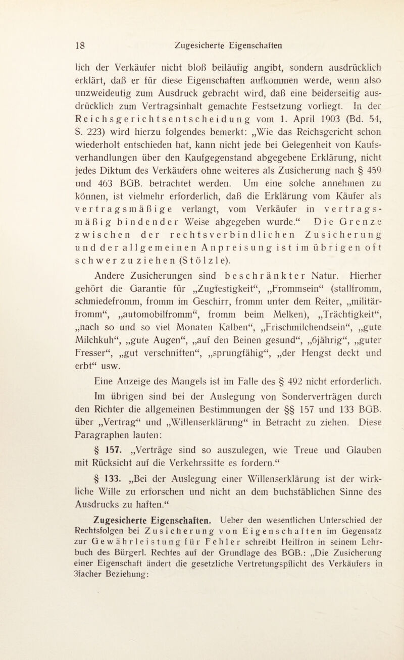 lieh der Verkäufer nicht bloß beiläufig angibt, sondern ausdrücklich erklärt, daß er für diese Eigenschaften aufkommen werde, wenn also unzweideutig zum Ausdruck gebracht wird, daß eine beiderseitig aus¬ drücklich zum Vertragsinhalt gemachte Festsetzung vorliegt. In der Reichsgerichtsentscheidung vom 1. April 1903 (Bd. 54, S. 223) wird hierzu folgendes bemerkt: „Wie das Reichsgericht schon wiederholt entschieden hat, kann nicht jede bei Gelegenheit von Kaufs¬ verhandlungen über den Kaufgegenstand abgegebene Erklärung, nicht jedes Diktum des Verkäufers ohne weiteres als Zusicherung nach § 459 und 463 BGB. betrachtet werden. Um eine solche annehmen zu können, ist vielmehr erforderlich, daß die Erklärung vom Käufer als vertragsmäßige verlangt, vom Verkäufer in Vertrags- mäßig bindender Weise abgegeben wurde.“ Die Grenze zwischen der rechtsverbindlichen Zusicherung und der allgemeinen Anpreisung ist im übrigen oft schwer zu ziehen (Stölzl e). Andere Zusicherungen sind beschränkter Natur. Hierher gehört die Garantie für „Zugfestigkeit“, „Frommsein“ (stallfromm, schmiedefromm, fromm im Geschirr, fromm unter dem Reiter, „militär¬ fromm“, „automobilfromm“, fromm beim Melken), „Trächtigkeit“, „nach so und so viel Monaten Kalben“, „Frischmilchendsein“, „gute Milchkuh“, „gute Augen“, „auf den Beinen gesund“, „öjährig“, „guter Fresser“, „gut verschnitten“, „sprungfähig“, „der Hengst deckt und erbt“ usw. Eine Anzeige des Mangels ist im Falle des § 492 nicht erforderlich. Im übrigen sind bei der Auslegung von Sonderverträgen durch den Richter die allgemeinen Bestimmungen der §§ 157 und 133 BGB. über „Vertrag“ und „Willenserklärung“ in Betracht zu ziehen. Diese Paragraphen lauten: § 157. „Verträge sind so auszulegen, wie Treue und Glauben mit Rücksicht auf die Verkehrssitte es fordern.“ § 133. „Bei der Auslegung einer Willenserklärung ist der wirk¬ liche Wille zu erforschen und nicht an dem buchstäblichen Sinne des Ausdrucks zu haften.“ Zugesicherte Eigenschaften. Ueber den wesentlichen Unterschied der Rechtsfolgen bei Zusicherung von Eigenschaften im Gegensatz zur Gewährleistung für Fehler schreibt Heilfron in seinem Lehr¬ buch des Bürgerl. Rechtes auf der Grundlage des BGB.: „Die Zusicherung einer Eigenschaft ändert die gesetzliche Vertretungspflicht des Verkäufers in 3facher Beziehung: