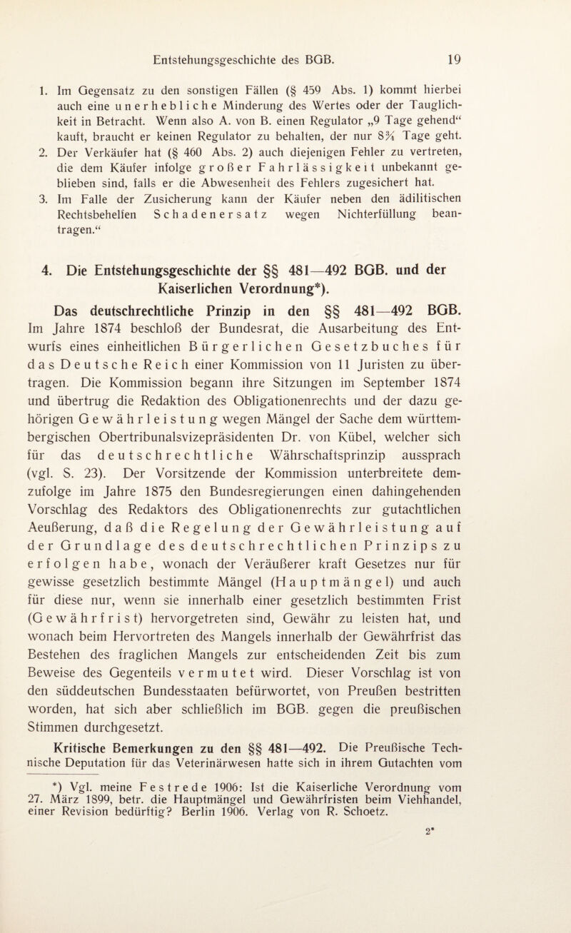 1. Im Gegensatz zu den sonstigen Fällen (§ 459 Abs. 1) kommt hierbei auch eine unerhebliche Minderung des Wertes oder der Tauglich¬ keit in Betracht. Wenn also A. von B. einen Regulator „9 Tage gehend“ kauft, braucht er keinen Regulator zu behalten, der nur 8% Tage geht. 2. Der Verkäufer hat (§ 460 Abs. 2) auch diejenigen Fehler zu vertreten, die dem Käufer infolge großer Fahrlässigkeit unbekannt ge¬ blieben sind, falls er die Abwesenheit des Fehlers zugesichert hat. 3. Im Falle der Zusicherung kann der Käufer neben den ädilitischen Rechtsbehelfen Schadenersatz wegen Nichterfüllung bean¬ tragen.“ 4. Die Entstehungsgeschichte der §§ 481—492 BGB. und der Kaiserlichen Verordnung*). Das deutschrechtliche Prinzip in den §§ 481—492 BGB. Im Jahre 1874 beschloß der Bundesrat, die Ausarbeitung des Ent¬ wurfs eines einheitlichen Bürgerlichen Gesetzbuches für das Deutsche Reich einer Kommission von 11 Juristen zu über¬ tragen. Die Kommission begann ihre Sitzungen im September 1874 und übertrug die Redaktion des Obligationenrechts und der dazu ge¬ hörigen Gewährleistung wegen Mängel der Sache dem württem- bergischen Obertribunalsvizepräsidenten Dr. von Kübel, welcher sich für das deutschrechtliche Währschaftsprinzip aussprach (vgl. S. 23). Der Vorsitzende der Kommission unterbreitete dem¬ zufolge im Jahre 1875 den Bundesregierungen einen dahingehenden Vorschlag des Redaktors des Obligationenrechts zur gutachtlichen Aeußerung, daß die Regelung der Gewährleistung auf der Grundlage des deutschrechtlichen Prinzips zu erfolgen habe, wonach der Veräußerer kraft Gesetzes nur für gewisse gesetzlich bestimmte Mängel (Hauptmängel) und auch für diese nur, wenn sie innerhalb einer gesetzlich bestimmten Frist (Gewährfrist) hervorgetreten sind, Gewähr zu leisten hat, und wonach beim Hervortreten des Mangels innerhalb der Gewährfrist das Bestehen des fraglichen Mangels zur entscheidenden Zeit bis zum Beweise des Gegenteils vermutet wird. Dieser Vorschlag ist von den süddeutschen Bundesstaaten befürwortet, von Preußen bestritten worden, hat sich aber schließlich im BGB. gegen die preußischen Stimmen durchgesetzt. Kritische Bemerkungen zu den §§ 481—492. Die Preußische Tech¬ nische Deputation für das Veterinärwesen hatte sich in ihrem Gutachten vom *) Vgl. meine Festrede 1906: Ist die Kaiserliche Verordnung vom 27. März 1899, betr. die Hauptmängel und Gewährfristen beim Viehhandel, einer Revision bedürftig? Berlin 1906. Verlag von R. Schoetz. 2*