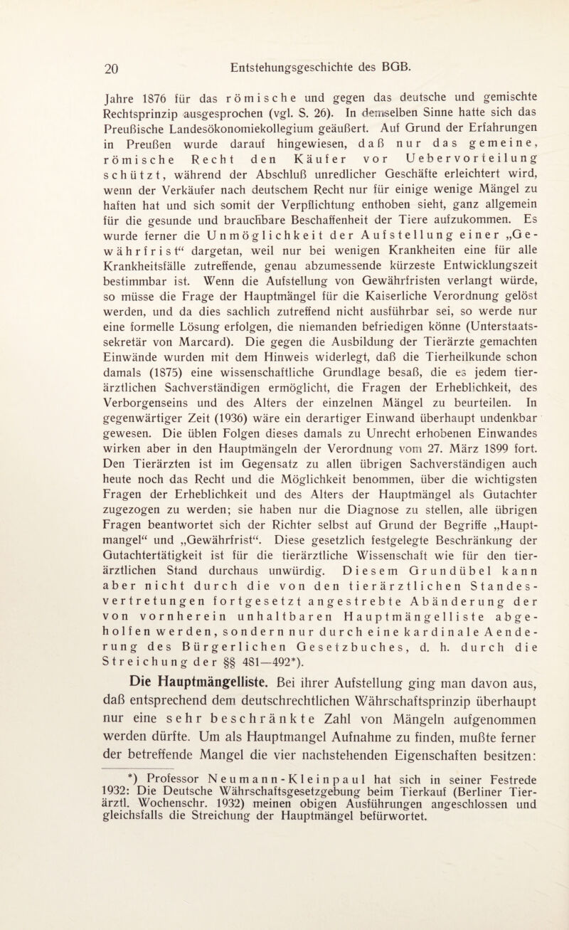 Jahre 1876 für das römische und gegen das deutsche und gemischte Rechtsprinzip ausgesprochen (vgl. S. 26). In demselben Sinne hatte sich das Preußische Landesökonomiekollegium geäußert. Auf Grund der Erfahrungen in Preußen wurde darauf hingewiesen, daß nur das gemeine, römische Recht den Käufer vor Uebervorteilung schützt, während der Abschluß unredlicher Geschäfte erleichtert wird, wenn der Verkäufer nach deutschem Recht nur für einige wenige Mängel zu haften hat und sich somit der Verpflichtung enthoben sieht, ganz allgemein für die gesunde und brauchbare Beschaffenheit der Tiere aufzukommen. Es wurde ferner die Unmöglichkeit der Aufstellung einer „Ge¬ währ f r i s t“ dargetan, weil nur bei wenigen Krankheiten eine für alle Krankheitsfälle zutreffende, genau abzumessende kürzeste Entwicklungszeit bestimmbar ist. Wenn die Aufstellung von Gewährfristen verlangt würde, so müsse die Frage der Hauptmängel für die Kaiserliche Verordnung gelöst werden, und da dies sachlich zutreffend nicht ausführbar sei, so werde nur eine formelle Lösung erfolgen, die niemanden befriedigen könne (Unterstaats¬ sekretär von Marcard). Die gegen die Ausbildung der Tierärzte gemachten Einwände wurden mit dem Hinweis widerlegt, daß die Tierheilkunde schon damals (1875) eine wissenschaftliche Grundlage besaß, die es jedem tier¬ ärztlichen Sachverständigen ermöglicht, die Fragen der Erheblichkeit, des Verborgenseins und des Alters der einzelnen Mängel zu beurteilen. In gegenwärtiger Zeit (1936) wäre ein derartiger Einwand überhaupt undenkbar gewesen. Die üblen Folgen dieses damals zu Unrecht erhobenen Einwandes wirken aber in den Hauptmängeln der Verordnung vom 27. März 1899 fort. Den Tierärzten ist im Gegensatz zu allen übrigen Sachverständigen auch heute noch das Recht und die Möglichkeit benommen, über die wichtigsten Fragen der Erheblichkeit und des Alters der Hauptmängel als Gutachter zugezogen zu werden; sie haben nur die Diagnose zu stellen, alle übrigen Fragen beantwortet sich der Richter selbst auf Grund der Begriffe „Haupt¬ mangel“ und „Gewährfrist“. Diese gesetzlich festgelegte Beschränkung der Gutachtertätigkeit ist für die tierärztliche Wissenschaft wie für den tier¬ ärztlichen Stand durchaus unwürdig. Diesem Grundübel kann aber nicht durch die von den tierärztlichen Standes¬ vertretungen fortgesetzt angestrebte Abänderung der von vornherein unhaltbaren Hauptmängelliste ab ge¬ holfen werden, sondern nur durch eine kardinale Aende- rung des Bürgerlichen Gesetzbuches, d. h. durch die Streichung der §§ 481—492*). Die Hauptmängelliste. Bei ihrer Aufstellung ging man davon aus, daß entsprechend dem deutschrechtlichen Währschaftsprinzip überhaupt nur eine sehr beschränkte Zahl von Mängeln aufgenommen werden dürfte. Um als Hauptmangel Aufnahme zu finden, mußte ferner der betreffende Mangel die vier nachstehenden Eigenschaften besitzen: *) Professor Neumann-Kleinpaul hat sich in seiner Festrede 1932: Die Deutsche Währschaftsgesetzgebung beim Tierkauf (Berliner Tier- ärztl. Wochenschr. 1932) meinen obigen Ausführungen angeschlossen und gleichsfalls die Streichung der Hauptmängel befürwortet.