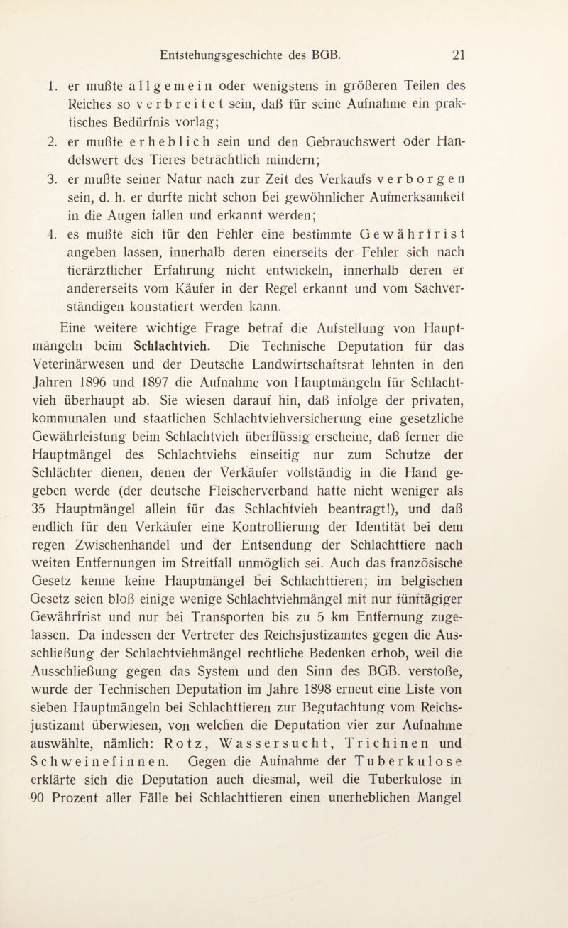 1. er mußte allgemein oder wenigstens in größeren Teilen des Reiches so verbreitet sein, daß für seine Aufnahme ein prak¬ tisches Bedürfnis vorlag; 2. er mußte erheblich sein und den Gebrauchswert oder Han¬ delswert des Tieres beträchtlich mindern; 3. er mußte seiner Natur nach zur Zeit des Verkaufs verborgen sein, d. h. er durfte nicht schon bei gewöhnlicher Aufmerksamkeit in die Augen fallen und erkannt werden; 4. es mußte sich für den Fehler eine bestimmte Gewährfrist angeben lassen, innerhalb deren einerseits der Fehler sich nach tierärztlicher Erfahrung nicht entwickeln, innerhalb deren er andererseits vom Käufer in der Regel erkannt und vom Sachver¬ ständigen konstatiert werden kann. Eine weitere wichtige Frage betraf die Aufstellung von Haupt¬ mängeln beim Schlachtvieh. Die Technische Deputation für das Veterinärwesen und der Deutsche Landwirtschaftsrat lehnten in den Jahren 1896 und 1897 die Aufnahme von Hauptmängeln für Schlacht¬ vieh überhaupt ab. Sie wiesen darauf hin, daß infolge der privaten, kommunalen und staatlichen Schlachtviehversicherung eine gesetzliche Gewährleistung beim Schlachtvieh überflüssig erscheine, daß ferner die Hauptmängel des Schlachtviehs einseitig nur zum Schutze der Schlächter dienen, denen der Verkäufer vollständig in die Hand ge¬ geben werde (der deutsche Fleischerverband hatte nicht weniger als 35 Hauptmängel allein für das Schlachtvieh beantragt!), und daß endlich für den Verkäufer eine Kontrollierung der Identität bei dem regen Zwischenhandel und der Entsendung der Schlachttiere nach weiten Entfernungen im Streitfall unmöglich sei. Auch das französische Gesetz kenne keine Hauptmängel bei Schlachttieren; im belgischen Gesetz seien bloß einige wenige Schlachtviehmängel mit nur fünftägiger Gewährfrist und nur bei Transporten bis zu 5 km Entfernung zuge¬ lassen. Da indessen der Vertreter des Reichsjustizamtes gegen die Aus¬ schließung der Schlachtviehmängel rechtliche Bedenken erhob, weil die Ausschließung gegen das System und den Sinn des BGB. verstoße, wurde der Technischen Deputation im Jahre 1898 erneut eine Liste von sieben Hauptmängeln bei Schlachttieren zur Begutachtung vom Reichs¬ justizamt überwiesen, von welchen die Deputation vier zur Aufnahme auswählte, nämlich: Rotz, Wassersucht, Trichinen und Schweinefinnen. Gegen die Aufnahme der Tuberkulose erklärte sich die Deputation auch diesmal, weil die Tuberkulose in 90 Prozent aller Fälle bei Schlachttieren einen unerheblichen Mangel