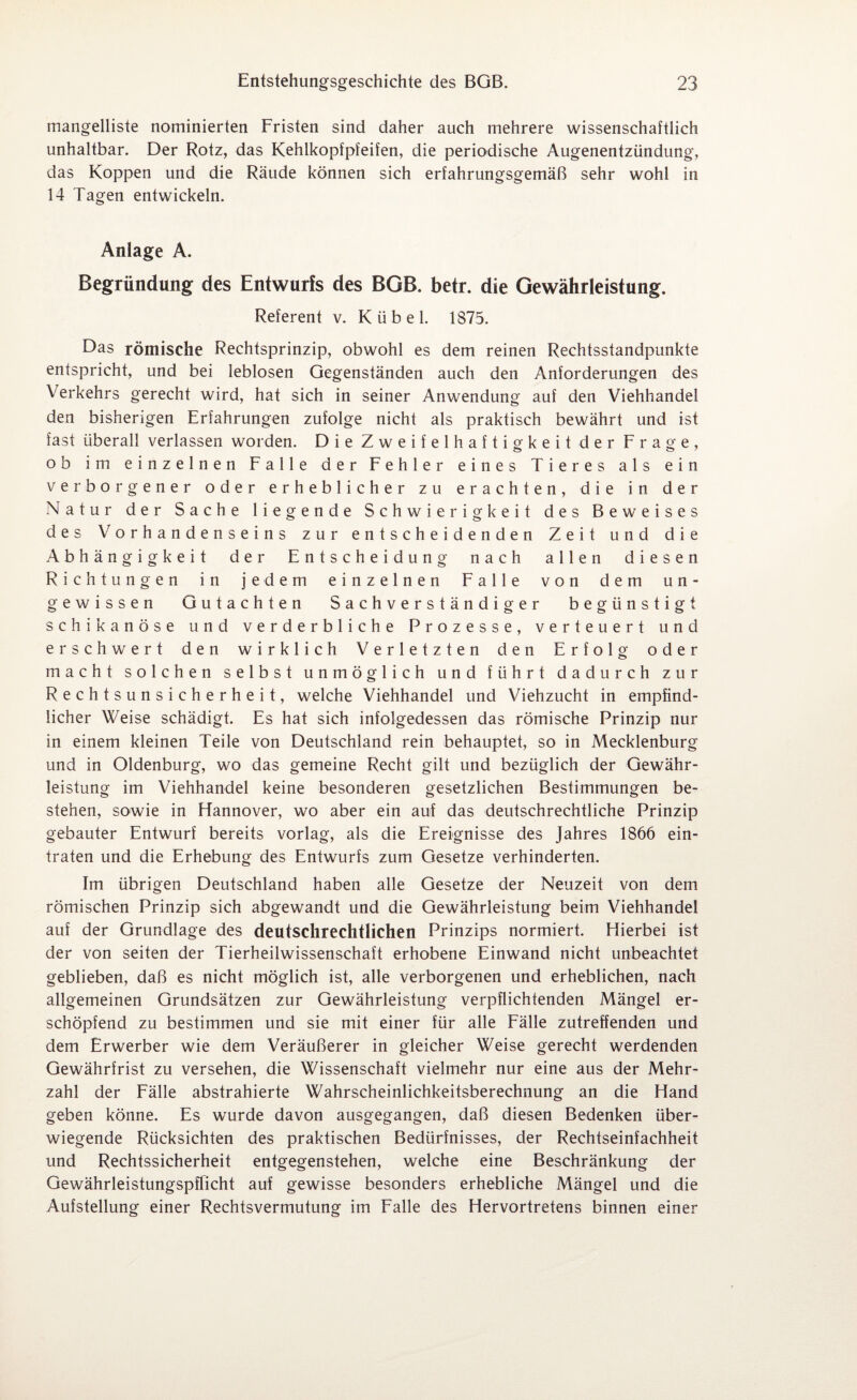 mangelliste nominierten Fristen sind daher auch mehrere wissenschaftlich unhaltbar. Der Rotz, das Kehlkopfpfeifen, die periodische Augenentzündung, das Koppen und die Räude können sich erfahrungsgemäß sehr wohl in 14 Tagen entwickeln. Anlage A. Begründung des Entwurfs des BGB. betr. die Gewährleistung. Referent v. Kübel. 1875. Das römische Rechtsprinzip, obwohl es dem reinen Rechtsstandpunkte entspricht, und bei leblosen Gegenständen auch den Anforderungen des Verkehrs gerecht wird, hat sich in seiner Anwendung auf den Viehhandel den bisherigen Erfahrungen zufolge nicht als praktisch bewährt und ist fast überall verlassen worden. Die Zweifelhaftigkeit der Frage, ob im einzelnen Falle der Fehler eines Tieres als ein verborgener oder erheblicher zu erachten, die in der Natur der Sache liegende Schwierigkeit des Beweises des Vorhandenseins zur entscheidenden Zeit und die Abhängigkeit der Entscheidung nach allen diesen Richtungen in jedem einzelnen Falle von dem un¬ gewissen Gutachten Sachverständiger begünstigt schikanöse und verderbliche Prozesse, verteuert und erschwert den wirklich Verletzten den Erfolg oder macht solchen selbst unmöglich und führt dadurch zur Rechtsunsicherheit, welche Viehhandel und Viehzucht in empfind¬ licher Weise schädigt. Es hat sich infolgedessen das römische Prinzip nur in einem kleinen Teile von Deutschland rein behauptet, so in Mecklenburg und in Oldenburg, wo das gemeine Recht gilt und bezüglich der Gewähr¬ leistung im Viehhandel keine besonderen gesetzlichen Bestimmungen be¬ stehen, sowie in Hannover, wo aber ein auf das deutschrechtliche Prinzip gebauter Entwurf bereits vorlag, als die Ereignisse des Jahres 1866 ein¬ traten und die Erhebung des Entwurfs zum Gesetze verhinderten. Im übrigen Deutschland haben alle Gesetze der Neuzeit von dem römischen Prinzip sich abgewandt und die Gewährleistung beim Viehhandel auf der Grundlage des deutschrechtlichen Prinzips normiert. Hierbei ist der von seiten der Tierheilwissenschaft erhobene Einwand nicht unbeachtet geblieben, daß es nicht möglich ist, alle verborgenen und erheblichen, nach allgemeinen Grundsätzen zur Gewährleistung verpflichtenden Mängel er¬ schöpfend zu bestimmen und sie mit einer für alle Fälle zutreffenden und dem Erwerber wie dem Veräußerer in gleicher Weise gerecht werdenden Gewährfrist zu versehen, die Wissenschaft vielmehr nur eine aus der Mehr¬ zahl der Fälle abstrahierte Wahrscheinlichkeitsberechnung an die Hand geben könne. Es wurde davon ausgegangen, daß diesen Bedenken über¬ wiegende Rücksichten des praktischen Bedürfnisses, der Rechtseinfachheit und Rechtssicherheit entgegenstehen, welche eine Beschränkung der Gewährleistungspflicht auf gewisse besonders erhebliche Mängel und die Aufstellung einer Rechtsvermutung im Falle des Hervortretens binnen einer