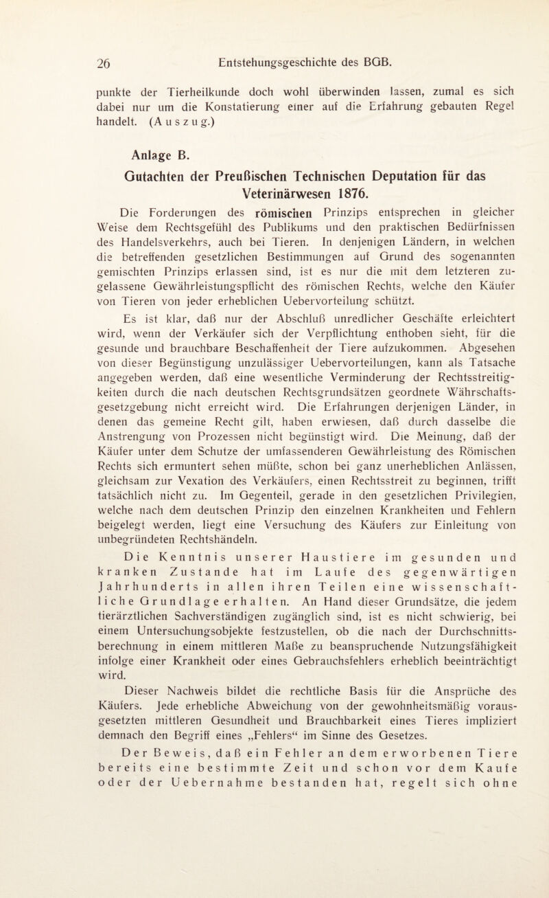 punkte der Tierheilkunde doch wohl überwinden lassen, zumal es sich dabei nur um die Konstatierung einer aut die Erfahrung gebauten Regel handelt. (Auszug.) Anlage B. Gutachten der Preußischen Technischen Deputation für das Veterinärwesen 1876. Die Forderungen des römischen Prinzips entsprechen in gleicher Weise dem Rechtsgefühl des Publikums und den praktischen Bedürfnissen des Handelsverkehrs, auch bei Tieren. In denjenigen Ländern, in welchen die betreffenden gesetzlichen Bestimmungen auf Grund des sogenannten gemischten Prinzips erlassen sind, ist es nur die mit dem letzteren zu¬ gelassene Gewährleistungspflicht des römischen Rechts, welche den Käufer von Tieren von jeder erheblichen Uebervorteilung schützt. Es ist klar, daß nur der Abschluß unredlicher Geschäfte erleichtert wird, wenn der Verkäufer sich der Verpflichtung enthoben sieht, für die gesunde und brauchbare Beschaffenheit der Tiere aufzukommen. Abgesehen von dieser Begünstigung unzulässiger Uebervorteilungen, kann als Tatsache angegeben werden, daß eine wesentliche Verminderung der Rechtsstreitig¬ keiten durch die nach deutschen Rechtsgrundsätzen geordnete Währschafts- gesetzgebung nicht erreicht wird. Die Erfahrungen derjenigen Länder, in denen das gemeine Recht gilt, haben erwiesen, daß durch dasselbe die Anstrengung von Prozessen nicht begünstigt wird. Die Meinung, daß der Käufer unter dem Schutze der umfassenderen Gewährleistung des Römischen Rechts sich ermuntert sehen müßte, schon bei ganz unerheblichen Anlässen, gleichsam zur Vexation des Verkäufers, einen Rechtsstreit zu beginnen, trifft tatsächlich nicht zu. Im Gegenteil, gerade in den gesetzlichen Privilegien, welche nach dem deutschen Prinzip den einzelnen Krankheiten und Fehlern beigelegt werden, liegt eine Versuchung des Käufers zur Einleitung von unbegründeten Rechtshändeln. Die Kenntnis unserer Haustiere im gesunden und kranken Zustande hat im Laufe des gegenwärtigen Jahrhunderts in allen ihren Teilen eine wissenschaft¬ liche Grundlage erhalten. An Hand dieser Grundsätze, die jedem tierärztlichen Sachverständigen zugänglich sind, ist es nicht schwierig, bei einem Untersuchungsobjekte festzustellen, ob die nach der Durchschnitts¬ berechnung in einem mittleren Maße zu beanspruchende Nutzungsfähigkeit infolge einer Krankheit oder eines Gebrauchsfehlers erheblich beeinträchtigt wird. Dieser Nachweis bildet die rechtliche Basis für die Ansprüche des Käufers. Jede erhebliche Abweichung von der gewohnheitsmäßig voraus¬ gesetzten mittleren Gesundheit und Brauchbarkeit eines Tieres impliziert demnach den Begriff eines „Fehlers“ im Sinne des Gesetzes. Der Beweis, daß ein Fehler an dem erworbenen Tiere bereits eine bestimmte Zeit und schon vor dem Kaufe oder der Uebernahme bestanden hat, regelt sich ohne