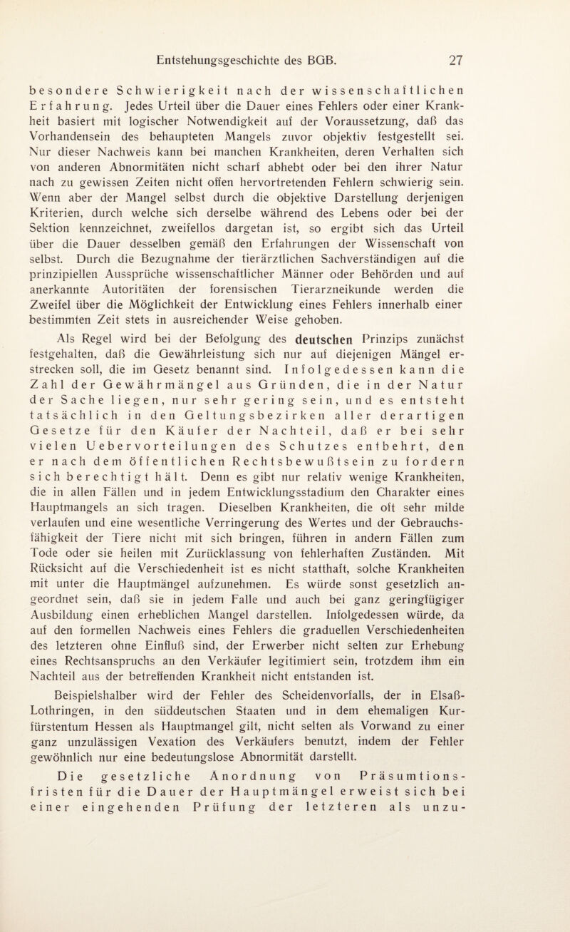 besondere Schwierigkeit nach der wissenschaftlichen Erfahrung. Jedes Urteil über die Dauer eines Fehlers oder einer Krank¬ heit basiert mit logischer Notwendigkeit auf der Voraussetzung, daß das Vorhandensein des behaupteten Mangels zuvor objektiv festgestellt sei. Nur dieser Nachweis kann bei manchen Krankheiten, deren Verhalten sich von anderen Abnormitäten nicht scharf abhebt oder bei den ihrer Natur nach zu gewissen Zeiten nicht offen hervortretenden Fehlern schwierig sein. Wenn aber der Mangel selbst durch die objektive Darstellung derjenigen Kriterien, durch welche sich derselbe während des Lebens oder bei der Sektion kennzeichnet, zweifellos dargetan ist, so ergibt sich das Urteil über die Dauer desselben gemäß den Erfahrungen der Wissenschaft von selbst. Durch die Bezugnahme der tierärztlichen Sachverständigen auf die prinzipiellen Aussprüche wissenschaftlicher Männer oder Behörden und auf anerkannte Autoritäten der forensischen Tierarzneikunde werden die Zweifel über die Möglichkeit der Entwicklung eines Fehlers innerhalb einer bestimmten Zeit stets in ausreichender Weise gehoben. Als Regel wird bei der Befolgung des deutschen Prinzips zunächst festgehalten, daß die Gewährleistung sich nur auf diejenigen Mängel er¬ strecken soll, die im Gesetz benannt sind. Infolgedessen kann die Zahl der Gewährmängel aus Gründen, die in der Natur der Sache liegen, nur sehr gering sein, und es entsteht tatsächlich in den Geltungsbezirken aller derartigen Gesetze für den Käufer der Nachteil, daß er bei sehr vielen Uebervorteilungen des Schutzes entbehrt, den er nach dem öffentlichen Rechtsbewußtsein zu fordern sich berechtigt hält. Denn es gibt nur relativ wenige Krankheiten, die in allen Fällen und in jedem Entwicklungsstadium den Charakter eines Hauptmangels an sich tragen. Dieselben Krankheiten, die oft sehr milde verlaufen und eine wesentliche Verringerung des Wertes und der Gebrauchs¬ fähigkeit der Tiere nicht mit sich bringen, führen in andern Fällen zum Tode oder sie heilen mit Zurücklassung von fehlerhaften Zuständen. Mit Rücksicht auf die Verschiedenheit ist es nicht statthaft, solche Krankheiten mit unter die Hauptmängel aufzunehmen. Es würde sonst gesetzlich an¬ geordnet sein, daß sie in jedem Falle und auch bei ganz geringfügiger Ausbildung einen erheblichen Mangel darstellen. Infolgedessen würde, da auf den formellen Nachweis eines Fehlers die graduellen Verschiedenheiten des letzteren ohne Einfluß sind, der Erwerber nicht selten zur Erhebung eines Rechtsanspruchs an den Verkäufer legitimiert sein, trotzdem ihm ein Nachteil aus der betreffenden Krankheit nicht entstanden ist. Beispielshalber wird der Fehler des Scheidenvorfalls, der in Elsaß- Lothringen, in den süddeutschen Staaten und in dem ehemaligen Kur¬ fürstentum Hessen als Hauptmangel gilt, nicht selten als Vorwand zu einer ganz unzulässigen Vexation des Verkäufers benutzt, indem der Fehler gewöhnlich nur eine bedeutungslose Abnormität darstellt. Die gesetzliche Anordnung von Präsumtions¬ fristen für die Dauer der Hauptmängel erweist sich bei einer eingehenden Prüfung der letzteren als unzu-