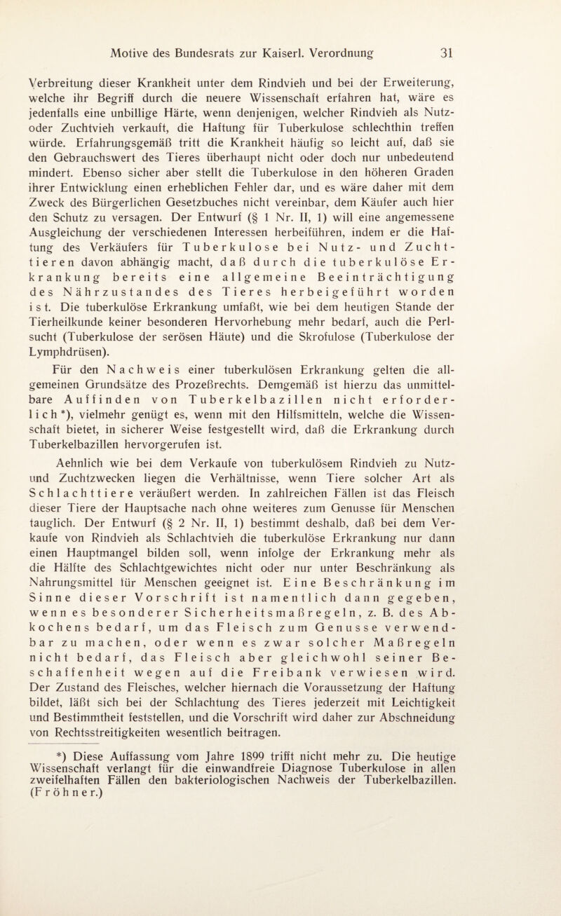 Verbreitung dieser Krankheit unter dem Rindvieh und bei der Erweiterung, welche ihr Begriff durch die neuere Wissenschaft erfahren hat, wäre es jedenfalls eine unbillige Härte, wenn denjenigen, welcher Rindvieh als Nutz¬ oder Zuchtvieh verkauft, die Haftung für Tuberkulose schlechthin treffen würde. Erfahrungsgemäß tritt die Krankheit häufig so leicht auf, daß sie den Gebrauchswert des Tieres überhaupt nicht oder doch nur unbedeutend mindert. Ebenso sicher aber stellt die Tuberkulose in den höheren Graden ihrer Entwicklung einen erheblichen Fehler dar, und es wäre daher mit dem Zweck des Bürgerlichen Gesetzbuches nicht vereinbar, dem Käufer auch hier den Schutz zu versagen. Der Entwurf (§ 1 Nr. II, 1) will eine angemessene Ausgleichung der verschiedenen Interessen herbeiführen, indem er die Haf¬ tung des Verkäufers für Tuberkulose bei Nutz- und Zucht¬ tieren davon abhängig macht, daß durch die tuberkulöse Er¬ krankung bereits eine allgemeine Beeinträchtigung des Nährzustandes des Tieres herbeigeführt worden i s t. Die tuberkulöse Erkrankung umfaßt, wie bei dem heutigen Stande der Tierheilkunde keiner besonderen Hervorhebung mehr bedarf, auch die Perl¬ sucht (Tuberkulose der serösen Häute) und die Skrofulöse (Tuberkulose der Lymphdrüsen). Für den Nachweis einer tuberkulösen Erkrankung gelten die all¬ gemeinen Grundsätze des Prozeßrechts. Demgemäß ist hierzu das unmittel¬ bare Auffinden von Tuberkelbazillen nicht erforder¬ lich*), vielmehr genügt es, wenn mit den Hilfsmitteln, welche die Wissen¬ schaft bietet, in sicherer Weise festgestellt wird, daß die Erkrankung durch Tuberkelbazillen hervorgerufen ist. Aehnlich wie bei dem Verkaufe von tuberkulösem Rindvieh zu Nutz- und Zuchtzwecken liegen die Verhältnisse, wenn Tiere solcher Art als Schlachttiere veräußert werden. In zahlreichen Fällen ist das Fleisch dieser Tiere der Hauptsache nach ohne weiteres zum Genüsse für Menschen tauglich. Der Entwurf (§ 2 Nr. II, 1) bestimmt deshalb, daß bei dem Ver¬ kaufe von Rindvieh als Schlachtvieh die tuberkulöse Erkrankung nur dann einen Hauptmangel bilden soll, wenn infolge der Erkrankung mehr als die Hälfte des Schlachtgewichtes nicht oder nur unter Beschränkung als Nahrungsmittel für Menschen geeignet ist. Eine Beschränkung im Sinne dieser Vorschrift ist namentlich dann gegeben, wenn es besonderer Sicherheitsmaßregeln, z. B. des Ab¬ kochens bedarf, um das Fleisch zum Genüsse verwend¬ bar zu machen, oder wenn es zwar solcher Maßregeln nicht bedarf, das Fleisch aber gleichwohl seiner Be¬ schaffenheit wegen auf die Freibank verwiesen wird. Der Zustand des Fleisches, welcher hiernach die Voraussetzung der Haftung bildet, läßt sich bei der Schlachtung des Tieres jederzeit mit Leichtigkeit und Bestimmtheit feststellen, und die Vorschrift wird daher zur Abschneidung von Rechtsstreitigkeiten wesentlich beitragen. *) Diese Auffassung vom Jahre 1899 trifft nicht mehr zu. Die heutige Wissenschaft verlangt für die einwandfreie Diagnose Tuberkulose in allen zweifelhaften Fällen den bakteriologischen Nachweis der Tuberkelbazillen. (F r ö h n e r.)