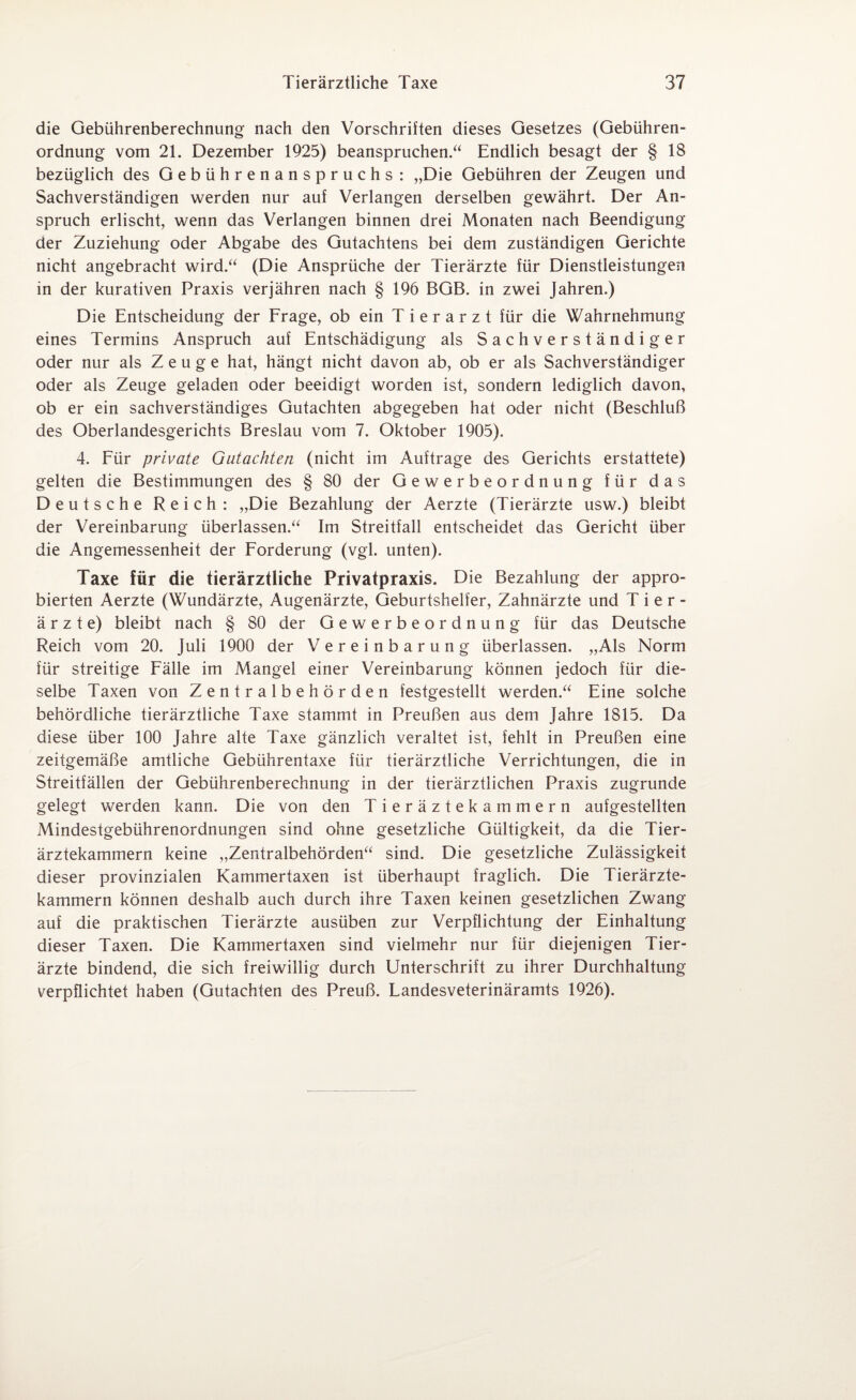 die Gebührenberechnung nach den Vorschriften dieses Gesetzes (Gebühren¬ ordnung vom 21. Dezember 1925) beanspruchen.“ Endlich besagt der § 18 bezüglich des Gebührenanspruchs : „Die Gebühren der Zeugen und Sachverständigen werden nur auf Verlangen derselben gewährt. Der An¬ spruch erlischt, wenn das Verlangen binnen drei Monaten nach Beendigung der Zuziehung oder Abgabe des Gutachtens bei dem zuständigen Gerichte nicht angebracht wird.“ (Die Ansprüche der Tierärzte für Dienstleistungen in der kurativen Praxis verjähren nach § 196 BGB. in zwei Jahren.) Die Entscheidung der Frage, ob ein Tierarzt für die Wahrnehmung eines Termins Anspruch auf Entschädigung als Sachverständiger oder nur als Zeuge hat, hängt nicht davon ab, ob er als Sachverständiger oder als Zeuge geladen oder beeidigt worden ist, sondern lediglich davon, ob er ein sachverständiges Gutachten abgegeben hat oder nicht (Beschluß des Oberlandesgerichts Breslau vom 7. Oktober 1905). 4. Für private Gutachten (nicht im Aufträge des Gerichts erstattete) gelten die Bestimmungen des § 80 der Gewerbeordnung für das Deutsche Reich: „Die Bezahlung der Aerzte (Tierärzte usw.) bleibt der Vereinbarung überlassen.“ Im Streitfall entscheidet das Gericht über die Angemessenheit der Forderung (vgl. unten). Taxe für die tierärztliche Privatpraxis. Die Bezahlung der appro¬ bierten Aerzte (Wundärzte, Augenärzte, Geburtshelfer, Zahnärzte und Tier¬ ärzte) bleibt nach § 80 der Gewerbeordnung für das Deutsche Reich vom 20. Juli 1900 der Vereinbarung überlassen. „Als Norm für streitige Fälle im Mangel einer Vereinbarung können jedoch für die¬ selbe Taxen von Zentralbehörden festgestellt werden.“ Eine solche behördliche tierärztliche Taxe stammt in Preußen aus dem Jahre 1815. Da diese über 100 Jahre alte Taxe gänzlich veraltet ist, fehlt in Preußen eine zeitgemäße amtliche Gebührentaxe für tierärztliche Verrichtungen, die in Streitfällen der Gebührenberechnung in der tierärztlichen Praxis zugrunde gelegt werden kann. Die von den Tieräztekammern aufgestellten Mindestgebührenordnungen sind ohne gesetzliche Gültigkeit, da die Tier¬ ärztekammern keine „Zentralbehörden“ sind. Die gesetzliche Zulässigkeit dieser provinzialen Kammertaxen ist überhaupt fraglich. Die Tierärzte¬ kammern können deshalb auch durch ihre Taxen keinen gesetzlichen Zwang auf die praktischen Tierärzte ausüben zur Verpflichtung der Einhaltung dieser Taxen. Die Kammertaxen sind vielmehr nur für diejenigen Tier¬ ärzte bindend, die sich freiwillig durch Unterschrift zu ihrer Durchhaltung verpflichtet haben (Gutachten des Preuß. Landesveterinäramts 1926).