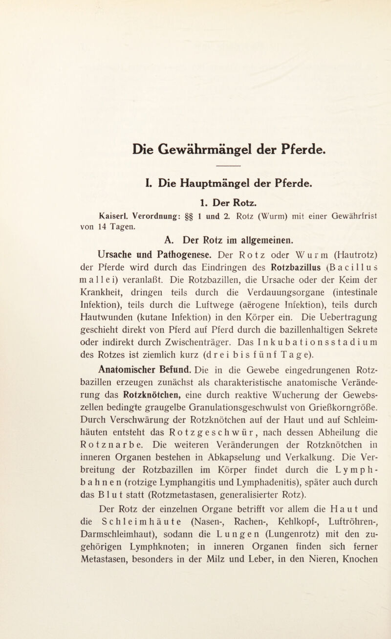 Die Gewährmängel der Pferde I, Die Hauptmängel der Pferde. 1. Der Rotz. Kaiserl. Verordnung: §§ 1 und 2. Rotz (Wurm) mit einer Gewährtrist von 14 Tagen. A. Der Rotz im allgemeinen. Ursache und Pathogenese. Der Rotz oder Wurm (Hautrotz) der Pferde wird durch das Eindringen des Rotzbazillus (Bacillus m a 11 e i) veranlaßt. Die Rotzbazillen, die Ursache oder der Keim der Krankheit, dringen teils durch die Verdauungsorgane (intestinale Infektion), teils durch die Luftwege (aerogene Infektion), teils durch Hautwunden (kutane Infektion) in den Körper ein. Die Uebertragung geschieht direkt von Pferd auf Pferd durch die bazillenhaltigen Sekrete oder indirekt durch Zwischenträger. Das Inkubationsstadium des Rotzes ist ziemlich kurz (drei bis fünf Tage). Anatomischer Befund. Die in die Gewebe eingedrungenen Rotz¬ bazillen erzeugen zunächst als charakteristische anatomische Verände¬ rung das Rotzknötchen, eine durch reaktive Wucherung der Gewebs¬ zellen bedingte graugelbe Granulationsgeschwulst von Grießkorngröße. Durch Verschwärung der Rotzknötchen auf der Haut und auf Schleim¬ häuten entsteht das Rotzgeschwür, nach dessen Abheilung die Rotznarbe. Die weiteren Veränderungen der Rotzknötchen in inneren Organen bestehen in Abkapselung und Verkalkung. Die Ver¬ breitung der Rotzbazillen im Körper findet durch die Lymph- bahnen (rotzige Lymphangitis und Lymphadenitis), später auch durch das Blut statt (Rotzmetastasen, generalisierter Rotz). Der Rotz der einzelnen Organe betrifft vor allem die Haut und die Schleimhäute (Nasen-, Rachen-, Kehlkopf-, Luftröhren-, Darmschleimhaut), sodann die Lungen (Lungenrotz) mit den zu¬ gehörigen Lymphknoten; in inneren Organen finden sich ferner Metastasen, besonders in der Milz und Leber, in den Nieren, Knochen