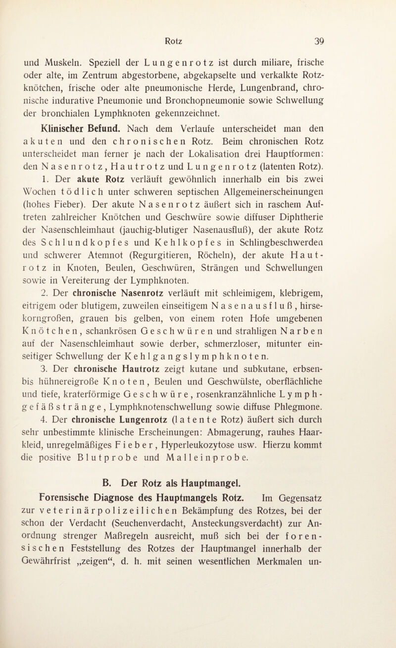und Muskeln. Speziell der Lungenrotz ist durch miliare, frische oder alte, im Zentrum abgestorbene, abgekapselte und verkalkte Rotz¬ knötchen, frische oder alte pneumonische Herde, Lungenbrand, chro¬ nische indurative Pneumonie und Bronchopneumonie sowie Schwellung der bronchialen Lymphknoten gekennzeichnet. Klinischer Befund. Nach dem Verlaufe unterscheidet man den akuten und den chronischen Rotz. Beim chronischen Rotz unterscheidet man ferner je nach der Lokalisation drei Hauptformen: den Nasenrotz, Hautrotz und Lungenrotz (latenten Rotz). 1. Der akute Rotz verläuft gewöhnlich innerhalb ein bis zwei Wochen tödlich unter schweren septischen Allgemeinerscheinungen (hohes Fieber). Der akute Nasenrotz äußert sich in raschem Auf¬ treten zahlreicher Knötchen und Geschwüre sowie diffuser Diphtherie der Nasenschleimhaut (jauchig-blutiger Nasenausfluß), der akute Rotz des Schlundkopfes und Kehlkopfes in Schlingbeschwerden und schwerer Atemnot (Regurgitieren, Röcheln), der akute Haut¬ rotz in Knoten, Beulen, Geschwüren, Strängen und Schwellungen sowie in Vereiterung der Lymphknoten. 2. Der chronische Nasenrotz verläuft mit schleimigem, klebrigem, eitrigem oder blutigem, zuweilen einseitigem Nasenausfluß, hirse¬ korngroßen, grauen bis gelben, von einem roten Hofe umgebenen Knötchen, schankrösen Geschwüren und strahligen Narben auf der Nasenschleimhaut sowie derber, schmerzloser, mitunter ein¬ seitiger Schwellung der Kehlgangslymphknoten. 3. Der chronische Hautrotz zeigt kutane und subkutane, erbsen- bis hühnereigroße Knoten, Beulen und Geschwülste, oberflächliche und tiefe, kraterförmige Geschwüre, rosenkranzähnliche Lymph¬ gefäßstränge, Lymphknotenschwellung sowie diffuse Phlegmone. 4. Der chronische Lungenrotz (latente Rotz) äußert sich durch sehr unbestimmte klinische Erscheinungen: Abmagerung, rauhes Haar¬ kleid, unregelmäßiges Fieber, Hyperleukozytose usw. Hierzu kommt die positive Blutprobe und Mallein probe. B. Der Rotz als Hauptmangel. Forensische Diagnose des Hauptmangels Rotz. Im Gegensatz zur veterinärpolizeilichen Bekämpfung des Rotzes, bei der schon der Verdacht (Seuchenverdacht, Ansteckungsverdacht) zur An¬ ordnung strenger Maßregeln ausreicht, muß sich bei der foren¬ sischen Feststellung des Rotzes der Hauptmangel innerhalb der Gewährfrist „zeigen“, d. h. mit seinen wesentlichen Merkmalen un-