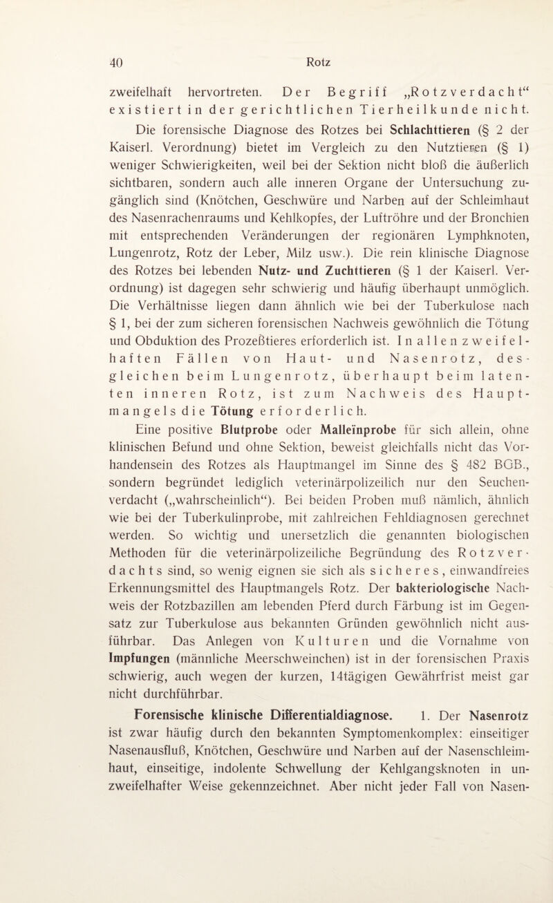 zweifelhaft hervortreten. Der Begriff „R o t z v e r d a c h t“ existiert in der gerichtlichen Tierheilkunde nicht. Die forensische Diagnose des Rotzes bei Schlachttieren (§ 2 der Kaiserl. Verordnung) bietet im Vergleich zu den Nutztieren (§ 1) weniger Schwierigkeiten, weil bei der Sektion nicht bloß die äußerlich sichtbaren, sondern auch alle inneren Organe der Untersuchung zu¬ gänglich sind (Knötchen, Geschwüre und Narben auf der Schleimhaut des Nasenrachenraums und Kehlkopfes, der Luftröhre und der Bronchien mit entsprechenden Veränderungen der regionären Lymphknoten, Lungenrotz, Rotz der Leber, Milz usw.). Die rein klinische Diagnose des Rotzes bei lebenden Nutz- und Zuchttieren (§ 1 der Kaiserl. Ver¬ ordnung) ist dagegen sehr schwierig und häufig überhaupt unmöglich. Die Verhältnisse liegen dann ähnlich wie bei der Tuberkulose nach § 1, bei der zum sicheren forensischen Nachweis gewöhnlich die Tötung und Obduktion des Prozeßtieres erforderlich ist. Inallenz w eifel¬ haften Fällen von Haut- und Nasenrotz, des¬ gleichen beim Lungenrotz, überhaupt beim laten¬ ten inneren Rotz, ist zum Nachweis des Haupt¬ mangels die Tötung erforderlich. Eine positive Blutprobe oder Malleünprobe für sich allein, ohne klinischen Befund und ohne Sektion, beweist gleichfalls nicht das Vor¬ handensein des Rotzes als Hauptmangel im Sinne des § 482 BGB., sondern begründet lediglich veterinärpolizeilich nur den Seuchen¬ verdacht („wahrscheinlich“). Bei beiden Proben muß nämlich, ähnlich wie bei der Tuberkulinprobe, mit zahlreichen Fehldiagnosen gerechnet werden. So wichtig und unersetzlich die genannten biologischen Methoden für die veterinärpolizeiliche Begründung des R o t z Ver¬ dachts sind, so wenig eignen sie sich als sicheres, einwandfreies Erkennungsmittel des Hauptmangels Rotz. Der bakteriologische Nach¬ weis der Rotzbazillen am lebenden Pferd durch Färbung ist im Gegen¬ satz zur Tuberkulose aus bekannten Gründen gewöhnlich nicht aus¬ führbar. Das Anlegen von Kulturen und die Vornahme von Impfungen (männliche Meerschweinchen) ist in der forensischen Praxis schwierig, auch wegen der kurzen, 14tägigen Gewährfrist meist gar nicht durchführbar. Forensische klinische Differentialdiagnose. 1. Der Nasenrotz ist zwar häufig durch den bekannten Symptomenkomplex: einseitiger Nasenausfluß, Knötchen, Geschwüre und Narben auf der Nasenschleim¬ haut, einseitige, indolente Schwellung der Kehlgangsknoten in un¬ zweifelhafter Weise gekennzeichnet. Aber nicht jeder Fall von Nasen-