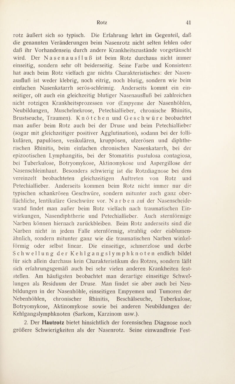 rotz äußert sich so typisch. Die Erfahrung lehrt im Gegenteil, daß die genannten Veränderungen beim Nasenrotz nicht selten fehlen oder daß ihr Vorhandensein durch andere Krankheitszustände vorgetäuscht wird. Der Nasenausfluß ist beim Rotz durchaus nicht immer einseitig, sondern sehr oft beiderseitig. Seine Farbe und Konsistenz hat auch beim Rotz vielfach gar nichts Charakteristisches: der Nasen¬ ausfluß ist weder klebrig, noch eitrig, noch blutig, sondern wie beim einfachen Nasenkatarrh serös-schleimig. Anderseits kommt ein ein¬ seitiger, oft auch ein gleichzeitig blutiger Nasenausfluß bei zahlreichen nicht rotzigen Krankheitsprozessen vor (Empyeme der Nasenhöhlen, Neubildungen, Muschelnekrose, Petechialfieber, chronische Rhinitis, Brustseuche, Traumen). Knötchen und Geschwüre beobachtet man außer beim Rotz auch bei der Druse und beim Petechialfieber (sogar mit gleichzeitiger positiver Agglutination), sodann bei der folli¬ kulären, papulösen, vesikulären, kruppösen, ulzerösen und diphthe¬ rischen Rhinitis, beim einfachen chronischen Nasenkatarrh, bei der epizootischen Lymphangitis, bei der Stomatitis pustulosa contagiosa, bei Tuberkulose, Botryomykose, Aktinomykose und Aspergillose der Nasenschleimhaut. Besonders schwierig ist die Rotzdiagnose bei dem vereinzelt beobachteten gleichzeitigen Auftreten von Rotz und Petechialfieber. Anderseits kommen beim Rotz nicht immer nur die typischen schankrösen Geschwüre, sondern mitunter auch ganz ober¬ flächliche, lentikuläre Geschwüre vor. Narben auf der Nasenscheide¬ wand findet man außer beim Rotz vielfach nach traumatischen Ein¬ wirkungen, Nasendiphtherie und Petechialfieber. Auch sternförmige Narben können hiernach Zurückbleiben. Beim Rotz anderseits sind die Narben nicht in jedem Falle sternförmig, strahlig oder eisblumen¬ ähnlich, sondern mitunter ganz wie die traumatischen Narben winkel¬ förmig oder selbst linear. Die einseitige, schmerzlose und derbe Schwellung der Kehlgangslymphknoten endlich bildet für sich allein durchaus kein Charakteristikum des Rotzes, sondern läßt sich erfahrungsgemäß auch bei sehr vielen anderen Krankheiten fest¬ stellen. Am häufigsten beobachtet man derartige einseitige Schwel¬ lungen als Residuum der Druse. Man findet sie aber auch bei Neu¬ bildungen in der Nasenhöhle, einseitigen Empyemen und Tumoren der Nebenhöhlen, chronischer Rhinitis, Beschälseuche, Tuberkulose, Botryomykose, Aktinomykose sowie bei anderen Neubildungen der Kehlgangslymphknoten (Sarkom, Karzinom usw.). 2. Der Hautrotz bietet hinsichtlich der forensischen Diagnose noch größere Schwierigkeiten als der Nasenrotz. Seine einwandfreie Fest-