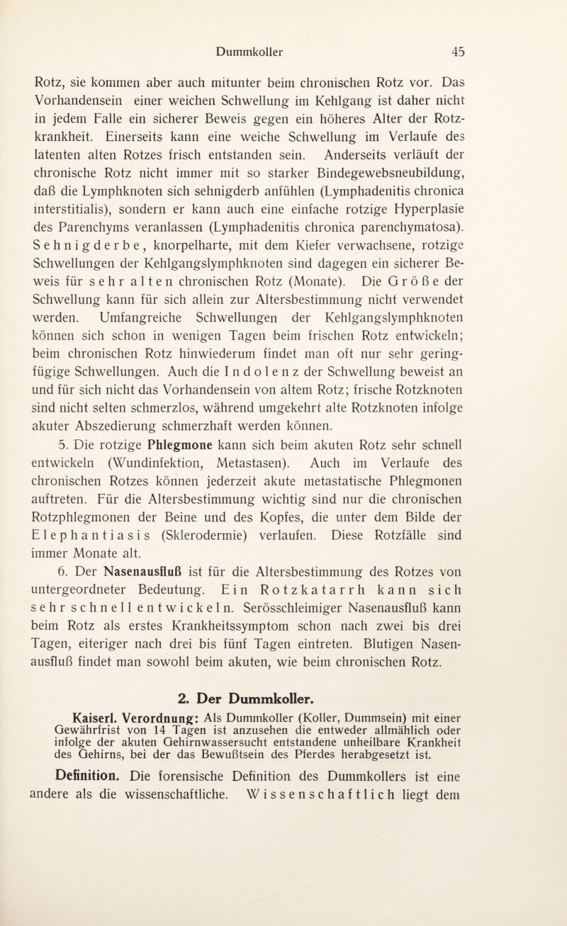 Rotz, sie kommen aber auch mitunter beim chronischen Rotz vor. Das Vorhandensein einer weichen Schwellung im Kehlgang ist daher nicht in jedem Falle ein sicherer Beweis gegen ein höheres Alter der Rotz¬ krankheit. Einerseits kann eine weiche Schwellung im Verlaufe des latenten alten Rotzes frisch entstanden sein. Anderseits verläuft der chronische Rotz nicht immer mit so starker Bindegewebsneubildung, daß die Lymphknoten sich sehnigderb anfühlen (Lymphadenitis chronica mterstitialis), sondern er kann auch eine einfache rotzige Hyperplasie des Parenchyms veranlassen (Lymphadenitis chronica parenchymatosa). Sehnigderbe, knorpelharte, mit dem Kiefer verwachsene, rotzige Schwellungen der Kehlgangslymphknoten sind dagegen ein sicherer Be¬ weis für sehr alten chronischen Rotz (Monate). Die Größe der Schwellung kann für sich allein zur Altersbestimmung nicht verwendet werden. Umfangreiche Schwellungen der Kehlgangslymphknoten können sich schon in wenigen Tagen beim frischen Rotz entwickeln; beim chronischen Rotz hinwiederum findet man oft nur sehr gering¬ fügige Schwellungen. Auch die Indolenz der Schwellung beweist an und für sich nicht das Vorhandensein von altem Rotz; frische Rotzknoten sind nicht selten schmerzlos, während umgekehrt alte Rotzknoten infolge akuter Abszedierung schmerzhaft werden können. 5. Die rotzige Phlegmone kann sich beim akuten Rotz sehr schnell entwickeln (Wundinfektion, Metastasen). Auch im Verlaufe des chronischen Rotzes können jederzeit akute metastatische Phlegmonen auftreten. Für die Altersbestimmung wichtig sind nur die chronischen Rotzphlegmonen der Beine und des Kopfes, die unter dem Bilde der Elephantiasis (Sklerodermie) verlaufen. Diese Rotzfälle sind immer Monate alt. 6. Der Nasenausfluß ist für die Altersbestimmung des Rotzes von untergeordneter Bedeutung. Ein Rotzkatarrh kann sich sehr schnell entwickeln. Serösschleimiger Nasenausfluß kann beim Rotz als erstes Krankheitssymptom schon nach zwei bis drei Tagen, eiteriger nach drei bis fünf Tagen eintreten. Blutigen Nasen¬ ausfluß findet man sowohl beim akuten, wie beim chronischen Rotz. 2. Der Dummkoller. Kaiserl. Verordnung: Als Dummkoller (Koller, Dummsein) mit einer Gewährfrist von 14 Tagen ist anzusehen die entweder allmählich oder infolge der akuten Gehirnwassersucht entstandene unheilbare Krankheit des Gehirns, bei der das Bewußtsein des Pferdes herabgesetzt ist. Definition. Die forensische Definition des Dummkollers ist eine andere als die wissenschaftliche. Wissenschaftlich liegt dem
