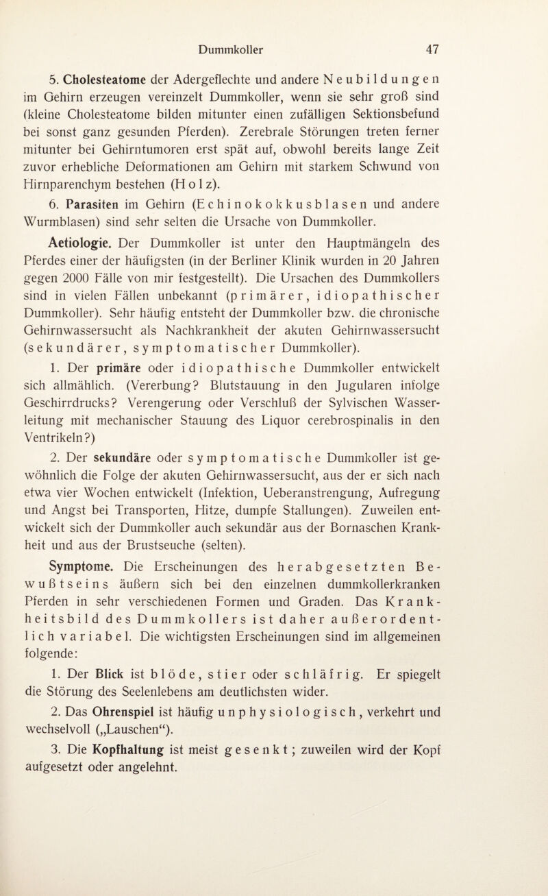 5. Cholesteatome der Adergeflechte und andere Neubildungen im Gehirn erzeugen vereinzelt Dummkoller, wenn sie sehr groß sind (kleine Cholesteatome bilden mitunter einen zufälligen Sektionsbefund bei sonst ganz gesunden Pferden). Zerebrale Störungen treten ferner mitunter bei Gehirntumoren erst spät auf, obwohl bereits lange Zeit zuvor erhebliche Deformationen am Gehirn mit starkem Schwund von Hirnparenchym bestehen (H o 1 z). 6. Parasiten im Gehirn (Echinokokkusblasen und andere Wurmblasen) sind sehr selten die Ursache von Dummkoller. Aetiologie. Der Dummkoller ist unter den Hauptmängeln des Pferdes einer der häufigsten (in der Berliner Klinik wurden in 20 Jahren gegen 2000 Fälle von mir festgestellt). Die Ursachen des Dummkollers sind in vielen Fällen unbekannt (primärer, idiopathischer Dummkoller). Sehr häufig entsteht der Dummkoller bzw. die chronische Gehirnwassersucht als Nachkrankheit der akuten Gehirnwassersucht (sekundärer, symptomatischer Dummkoller). 1. Der primäre oder idiopathische Dummkoller entwickelt sich allmählich. (Vererbung? Blutstauung in den Jugularen infolge Geschirrdrucks? Verengerung oder Verschluß der Sylvischen Wasser¬ leitung mit mechanischer Stauung des Fiquor cerebrospinalis in den Ventrikeln?) 2. Der sekundäre oder symptomatische Dummkoller ist ge¬ wöhnlich die Folge der akuten Gehirnwassersucht, aus der er sich nach etwa vier Wochen entwickelt (Infektion, Ueberanstrengung, Aufregung und Angst bei Transporten, Hitze, dumpfe Stallungen). Zuweilen ent¬ wickelt sich der Dummkoller auch sekundär aus der Bornaschen Krank¬ heit und aus der Brustseuche (selten). Symptome. Die Erscheinungen des herabgesetzten Be¬ wußtseins äußern sich bei den einzelnen dummkollerkranken Pferden in sehr verschiedenen Formen und Graden. Das Krank¬ heitsbild des Dummkollers ist daher außerordent¬ lich variabel. Die wichtigsten Erscheinungen sind im allgemeinen folgende: 1. Der Blick ist blöde, stier oder schläfrig. Er spiegelt die Störung des Seelenlebens am deutlichsten wider. 2. Das Ohrenspiel ist häufig unphysiologisch, verkehrt und wechselvoll („Kauschen“). 3. Die Kopfhaltung ist meist gesenkt; zuweilen wird der Kopf aufgesetzt oder angelehnt.