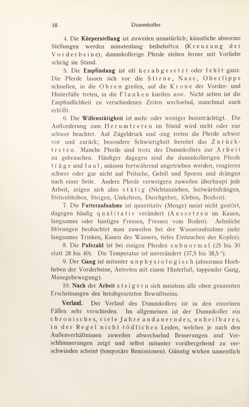 4. Die Körperstellung ist zuweilen unnatürlich; künstliche abnorme Stellungen werden minutenlang beibehalten (Kreuzung der Vorderbeine); dummkollerige Pferde stehen ferner mit Vorliebe schräg im Stand. 5. Die Empfindung ist oft herabgesetzt oder fehlt ganz. Die Pferde lassen sich vor die Stirne, Nase, Oberlippe schnellen, in die Ohren greifen, auf die Krone der Vorder- und Hinterfüße treten, in die Flanken kneifen usw. Nicht selten ist die Empfindlichkeit zu verschiedenen Zeiten wechselnd, manchmal auch erhöht. 6. Die Willenstätigkeit ist mehr oder weniger beeinträchtigt. Die Aufforderung zum Herumtreten im Stand wird nicht oder nur schwer beachtet. Auf Zügeldruck und -zug treten die Pferde schwer vor und zurück; besondere Schwierigkeit bereitet das Zurück¬ treten. Manche Pferde sind trotz des Dummkollers zur Arbeit zu gebrauchen. Häufiger dagegen sind die dummkollerigen Pferde träge und faul, müssen fortwährend angetrieben werden, reagieren schwer oder gar nicht auf Peitsche, Gebiß und Sporen und drängen nach einer Seite. Andere Pferde verweigern zuweilen überhaupt jede Arbeit, zeigen sich also s t ä t i g (Nichtanziehen, Seitwärtsdrängen, Stehenbleiben, Steigen, Umkehren, Durchgehen, Kleben, Bocken). 7. Die Futteraufnahme ist quantitativ (Menge) meist nicht gestört, dagegen häufig qualitativ verändert (Aussetzen im Kauen, langsames oder hastiges Fressen, Fressen vom Boden). Aehnliche Störungen beobachtet man zuweilen bei der Wasseraufnahme (sehr langsames Trinken, Kauen des Wassers, tiefes Eintauchen des Kopfes). 8. Die Pulszahl ist bei einigen Pferden s u b n o r m a 1 (25 bis 30 statt 28 bis 40). Die Temperatur ist unverändert (37,5 bis 38,5 °). 9. Der Gang ist mitunter unphysiologisch (abnormes Hoch¬ heben der Vorderbeine, Antreten mit einem Hinterfuß, tappender Gang, Manegebewegung). 10. Nach der Arbeit steigern sich meistens alle oben genannten Erscheinungen des herabgesetzten Bewußtseins. Verlaui Der Verlauf des Dummkollers ist in den einzelnen Fällen sehr verschieden. Im allgemeinen ist der Dummkoller ein chronisches, viele Jahre andauerndes, unheilbares, in der Regel nicht tödliches Leiden, welches je nach den Außenverhältnissen zuweilen abwechselnd Besserungen und Ver¬ schlimmerungen zeigt und selbst mitunter vorübergehend zu ver¬ schwinden scheint (temporäre Remissionen). Günstig wirken namentlich