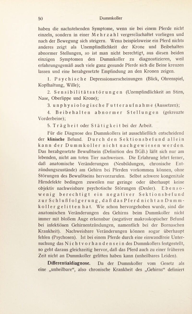 haben die nachstehenden Symptome, wenn sie bei einem Pferde nicht einzeln, sondern in einer Mehrzahl vergesellschaftet vorliegen und nach der Bewegung sich steigern. Wenn beispielsweise ein Pferd nichts anderes zeigt als Unempfindlichkeit der Krone und Beibehalten abnormer Stellungen, so ist man nicht berechtigt, aus diesen beiden einzigen Symptomen den Dummkoller zu diagnostizieren, weil erfahrungsgemäß auch viele ganz gesunde Pferde sich die Beine kreuzen lassen und eine herabgesetzte Empfindung an den Kronen zeigen. 1. Psychische Depressionserscheinungen (Blick, Ohrenspiel, Kopfhaltung, Wille); 2. Sensibilitätsstörungen (Unempfindlichkeit an Stirn, Nase, Oberlippe und Krone); 3. unphysiologische Futteraufnahme (Aussetzen); 4. Beibehalten abnormer Stellungen (gekreuzte Vorderbeine); 5. Trägheit oder Stätigkeit bei der Arbeit. Für die Diagnose des Dummkollers ist ausschließlich entscheidend der klinische Befund. Durch den Sektionsbefund allein kann der Dummkoller nicht nachgewiesen werden. Das herabgesetzte Bewußtsein (Definition des BOB.) läßt sich nur am lebenden, nicht am toten Tier nachweisen. Die Erfahrung lehrt ferner, daß anatomische Veränderungen (Neubildungen, chronische Ent¬ zündungszustände) am Gehirn bei Pferden Vorkommen können, ohne Störungen des Bewußtseins hervorzurufen. Selbst schwere kongenitale Hirndefekte bedingen zuweilen nur geringe oder überhaupt keine objektiv nachweisbare psychotische Störungen (Dexler). Ebenso¬ wenig berechtigt ein negativer Sektionsbefund zurSchlußfolgerung, daß dasPferd nichtanDumm- koller gelitten hat. Wie schon hervorgehoben wurde, sind die anatomischen Veränderungen des Gehirns beim Dummkoller nicht immer mit bloßem Auge erkennbar (negativer makroskopischer Befund bei infektiösen Gehirnentzündungen, namentlich bei der Bornaschen Krankheit). Nachweisbare Veränderungen können sogar überhaupt fehlen (Psychosen). Ist bei einem Pferde durch eine einwandfreie Unter¬ suchung das Nichtvorhandensein des Dummkollers festgestellt, so geht daraus gleichzeitig hervor, daß das Pferd auch zu einer früheren Zeit nicht an Dummkoller gelitten haben kann (unheilbares Leiden). Differentialdiagnose. Da der Dummkoller vom Gesetz als eine „unheilbare“, also chronische Krankheit des „Gehirns“ definiert